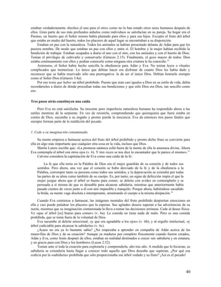 estaban verdaderamente «hechos el uno para el otro» como no lo han estado otros seres humanos después de
ellos. Gran parte de sus más profundos anhelos como individuos se satisfacían en su pareja. Su hogar era el
Paraíso, un huerto que el Señor mismo había plantado para ellos y para sus hijos. Excepto el fruto del árbol
que estaba en medio del huerto, todos los placeres de aquel lugar se encontraban a su disposición.
     Estaban en paz con la naturaleza. Todos los animales se habían presentado delante de Adán para que les
pusiera nombre. De modo que estaban en paz con ellos y entre sí. El hombre y la mujer habían recibido la
bendición de trabajar. Estaban ocupados a diario el uno con el otro, con los animales y con el huerto de Dios.
Tenían el privilegio de cultivarlo y conservarlo (Génesis 2.15). Finalmente, el gozo mayor de todos: Dios
estaba continuamente con ellos y podían conocerle como ninguna otra criatura le ha conocido.14
     Asimismo, el Señor había hecho sencilla la obediencia para Adán y Eva. No tenían leyes o rituales
complicados que memorizar. Lo único que debían hacer era disfrutar de cuanto Dios les había dado y
reconocer que se había reservado sólo una prerrogativa: la de ser el único Dios. Debían honrarle siempre
como el Señor Dios (Génesis 3.8a).
     Por eso tenía que haber un árbol prohibido. Puesto que eran casi iguales a Dios en su estilo de vida, debía
recordárseles a diario de dónde procedían todas sus bendiciones y que sólo Dios era Dios, tan sencillo como
eso.

Tres pasos atrás constituyen una caída

     Pero Eva no está satisfecha. Su inocente pero imperfecta naturaleza humana ha respondido ahora a las
sutiles mentiras de la serpiente. En vez de resistirla, comprendiendo que quienquiera que fuera estaba en
contra de Dios, sucumbe a su engaño y pronto pierde la inocencia. Eva da entonces tres pasos fatales que
siempre forman parte de la maldición del pecado.

1. Cede a su imaginación contaminada.

     Su mente empieza a fantasear acerca del fruto del árbol prohibido y pronto dicho fruto se convierte para
ella en algo más importante que cualquier otra cosa en la vida, incluso que Dios.
     Martín Lutero escribe que: «La promesa satánica echó fuera de la mente de ella la amenaza divina. Ahora
Eva contempla el árbol con otros ojos (v. 6). Y tres veces se nos dice lo encantador que le parece el mismo». 15
     Calvino considera la capitulación de Eva como una caída de la fe:

         La fe que ella tenía en la Palabra de Dios era el mejor guardián de su corazón y de todos sus
    sentidos. Pero ahora, una vez que el corazón se hubo desviado de la fe y de la obediencia a la
    Palabra, corrompió tanto su persona como todos sus sentidos, y la depravación se extendió por todas
    las partes de su alma como también de su cuerpo. Es, por tanto, un signo de defección impía el que la
    mujer juzgue ahora que el árbol es bueno para comer, se deleite con avidez en contemplarlo y se
    persuada a sí misma de que es deseable para alcanzar sabiduría; mientras que anteriormente había
    pasado cientos de veces junto a él con aire impasible y tranquilo. Porque ahora, habiéndose sacudido
    la brida, su mente vaga disoluta e intemperante, arrastrando el cuerpo a la misma disipación. 16

     Cuando Eva comienza a fantasear, las imágenes mentales del fruto prohibido despiertan emociones en
ella y casi puede paladear los placeres que la esperan. Sus agitados deseos superan a las advertencias de su
razón, mientras que su imaginación contaminada la lleva a tomar las decisiones erróneas. Cede al deseo físico.
Ve «que el árbol [es] bueno para comer» (v. 6a). La comida no tiene nada de malo. Pero es una comida
prohibida, que se toma fuera de la voluntad de Dios.
     Eva sucumbe al deleite emocional, «y que era agradable a los ojos» (v. 6b), y al orgullo intelectual, «y
árbol codiciable para alcanzar la sabiduría» (v. 6c).
     ¿Acaso no era ya lo bastante sabia? ¿No empezaba a aprender en compañía de Adán acerca de las
maravillas de Dios y de su creación? Aunque ya maduros por completo físicamente cuando fueron creados,
Adán y Eva, como Jesús después de ellos, estaban en realidad destinados a crecer «en sabiduría y en estatura,
y en gracia para con Dios y los hombres» (Lucas 2.52).
     Tenían ante sí toda la creación para explorarla y comprenderla, año tras año. A medida que lo hicieran, su
sabiduría se extendería hasta llegar a conocer todo aquello que Dios deseaba que supieran. ¿Por qué esa
codicia por la «sabiduría» prohibida que sólo proporcionaba ese árbol vedado y su fruto? ¡Así es el pecado!



                                                                                                             40
 