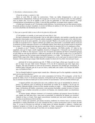 2. Desobedece voluntariamente a Dios.

    «Tomó de su fruto, y comió» (v. 6d).
    Ahora se verá libre de todas las restricciones. Todas sus dudas desaparecerán y será un ser
verdaderamente independiente. Podrá por fin escoger por sí misma sin la ayuda de nadie. En otras palabras,
será su propio dios. Eva da la espalda a todo lo que ha gobernado su vida hasta entonces y escoge
voluntariamente la desobediencia al Señor. Come del fruto prohibido, sin ningún efecto negativo visible.
    ¿Verdad que el pecado es así? Al principio resulta deleitoso. Las promesas que nos hace parecen ciertas.
El pecado produce un placer inmediato, el escritor de Hebreos lo admite (11.25). De no ser así, los hombres
no serían absorbidos tan fácilmente por sus encantos.

3. Hace que su querido Adán se una a ella en los placeres del pecado.

     «Y dio también a su marido, el cual comió así como ella» (v. 6e).
     He aquí la dimensión social del pecado. Este no sólo daña al pecador, sino también a aquellos que están
íntimamente relacionados con él. El pecado anhela compañía y engendrará más pecado en las vidas de otros,
en especial en las de los seres queridos. ¡Así actúa el pecado! Mucho se ha escrito acerca de la participación
de Adán en el pecado de Eva. Algunos afirman que estaba cerca observando y escuchando toda la escena de
la tentación sin hacer nada para socorrer a su confundida esposa. Otros dicen que no pudo resistir la incitación
de su mujer. Y otros aseguran aún más que tuvo que elegir entre los encantos de Eva y la obediencia a Dios.
     A menudo se cita 1 Timoteo 2.14 para apoyar estas opiniones. Allí Pablo escribe: «Y Adán no fue
engañado, sino que la mujer, siendo engañada, incurrió en transgresión». Concuerdo con el comentario de
Newport J. D. White en The Expositor’s Greek New Testament [El expositor del Nuevo Testamento griego]
de que Pablo no trata aquí de absolver a Adán por su pecado, ni de echar toda la culpa a Eva. Lo que hace el
apóstol es declarar que fue la mujer quien transgredió primero y no Adán. 17 En Romanos 5.12–21, el mismo
apóstol Pablo carga sobre Adán la culpa entera de la transgresión, con la cual causó la ruina de toda la raza
humana. Calvino piensa que aunque Adán deseaba cumplir los deseos de Eva, hubo otra razón por la que:

        participó de la misma apostasía que ella. Y Pablo, en otro lugar, afirma que el pecado no vino
    por la mujer sino por Adán mismo (Romanos 5.12); de ahí la reprensión que tiene lugar poco
    después. «He aquí el hombre es como uno de nosotros», demuestra con claridad que, neciamente, él
    también había codiciado más de lo que era lícito y había dado más crédito a las lisonjas del diablo
    que a la Palabra de Dios.18

     Tal vez Donald Guthrie lo resuma mejor cuando dice: «Mientras que Eva fue engañada o seducida, Adán
pecó con los ojos bien abiertos». 19
     Me gustaría terminar este capítulo con varios comentarios de Calvino. Él se pregunta: «¿Cuál fue el
pecado de Adán y Eva?» Y da diversas respuestas, incluyendo la de San Agustín, quien afirma que «el orgullo
fue el comienzo de todos los males por lo cual se arruinó la raza humana». Calvino comenta entonces que

         si alguien prefiere una explicación más corta, podemos decir que la incredulidad ha abierto la
    puerta a la ambición, pero la ambición ha demostrado ser madre de la rebeldía, a fin de que los
    hombres, habiendo dejado el temor de Dios, puedan sacudirse su yugo[ … ] Pero después que dieron
    lugar a la blasfemia del diablo, comenzaron, como personas fascinadas, a perder la razón y el juicio;
    sí, puesto que se habían convertido en esclavos de Satanás, este mantenía atados sus mismísimos
    sentidos.
         Al mismo tiempo, debemos mantener en la memoria mediante qué pretexto fueron llevados a
    este engaño tan fatal para ellos y para toda su posteridad. La adulación de Satanás era verosímil:
    «Sabréis el bien y el mal». Pero aquel conocimiento resultaba por esta razón maldito, porque se
    buscaba con preferencia al favor de Dios.
Por lo cual, a menos que queramos, por propia iniciativa, tendernos los mismos lazos a nosotros mismos,
aprendamos a confiar plenamente en la sola voluntad de Dios, a quien reconocemos como el Autor de todo
bien. Y, ya que la Escritura nos advierte en todas partes de nuestra desnudez y pobreza, y declara que
podemos recuperar en Cristo lo que hemos perdido en Adán, renunciemos a toda confianza propia y
ofrezcámonos vacíos a Jesús para que Él nos llene con sus propias riquezas.20




                                                                                                             41
 