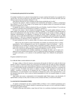 8

La demonización potencial de los incrédulos

El resultado inmediato de la caída de la humanidad fue la muerte espiritual del hombre al ser separado de la
vida de Dios. Su acceso al árbol de la vida quedó cortado: «Y lo sacó Jehová del huerto del Edén, para que
labrase la tierra de que fue tomado» (Génesis 3.7–16).
     John Murray menciona los cinco resultados de largo alcance producidos por la caída: 1
     El primero fue subjetivo: alteró el conjunto de las inclinaciones del hombre y cambió su actitud hacia
Dios (Génesis 3.7–16). En otro tiempo, el ser humano tenía su supremo deleite en la presencia del Señor;
ahora huye de delante de su rostro.
     El segundo fue objetivo: cambió la relación de Dios con el hombre. A partir de Génesis 3.9 se revela esa
ira oculta de la naturaleza divina insinuada en el capítulo 2, versículo 17.
     El tercero fue cósmico: toda la creación fue perjudicada. La tierra quedó maldita (Génesis 3.17–19).
Pablo amplía esto diciendo que «la creación fue sujetada a vanidad». Y esa vanidad no será quitada hasta el
día de «la manifestación de los hijos de Dios», de la «libertad gloriosa de los hijos de Dios», cuando los
redimidos experimentemos «la adopción, la redención de nuestro cuerpo» (Romanos 8.18–23). Murray
explica que «con la caída [del hombre] llegó la servidumbre de corrupción a todo aquello sobre lo que debía
ejercer dominio. Y sólo con la redención consumada será el mundo libertado de la maldición inherente al
pecado del hombre» (cf. Romanos 8.19–23; 2 Pedro 3.13).
     El cuarto resultado fue racial: la caída de Adán y Eva afectó a toda la raza humana. Murray comenta:2

         Adán no fue sólo el padre de toda la humanidad, sino también, por institución divina, su cabeza
    representativa. «Por la transgresión de uno vino la condenación a todos los hombres[ … ] por la
    desobediencia de un hombre los muchos fueron constituidos pecadores» (Romanos 5.18–19). Así
    como todos murieron en Adán (1 Corintios 15.22), todos pecaron en Adán; «porque ciertamente el
    juicio vino a causa de un solo pecado para condenación» (Romanos 5.16; cf. 5.12–15).
         A toda la humanidad se le considera copartícipe en el pecado de Adán y por lo tanto en la
    depravación que ocasionó dicho pecado. Esta es la explicación bíblica del pecado, la condenación y
    la muerte universales, y no se precisa ni está justificada ninguna otra validación de participación
    racial.

El quinto resultado fue la muerte.

LA CAÍDA DE TODA LA RAZA HUMANA EN ADÁN

     Sin lugar a dudas, el efecto de mayores consecuencias del pecado de Adán fue la caída de toda la raza
humana. El Nuevo Testamento destaca esta consecuencia devastadora más que todas las demás combinadas.
En cierto sentido, las otras cuatro mencionadas por Murray no son sino parte de este (Salmo 51.5). En Efesios
2.1–5, el apóstol Pablo describe sucintamente la condición de todos los hombres antes de ser vivificados por
la gracia en Cristo. El hombre está muerto en «delitos y pecados». Anda «siguiendo la corriente de este
mundo», «conforme al príncipe de la potestad del aire, el espíritu que ahora opera en los hijos de
desobediencia». Los seres humanos viven «haciendo la voluntad de la carne y de los pensamientos» y «son
por naturaleza hijos de ira». Esto es cierto en toda la humanidad sin Cristo, sin excepción alguna, «lo mismo
que los demás».
     ¡Qué cuadro más oscuro y representativo de la humanidad caída! Nadie escapa a esta descripción. El
apóstol Pablo se incluye en ella y hace lo mismo con los cristianos de Éfeso y el resto de los hombres.

La esclavitud de la humanidad al diablo

    Al repasar la descripción que hace el apóstol Pablo en Efesios 2 de la condición pecaminosa de la
humanidad apartada de Cristo, quisiera subrayar la dimensión que tiene que ver con la esclavitud al diablo a
que está sujeto el género humano.
    El apóstol afirma que todo hombre y mujer fuera de Cristo vive «conforme al príncipe de la potestad del



                                                                                                           42
 