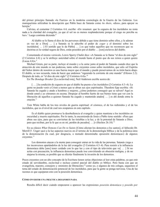 del primer principio llamado «la Fuerza» en la moderna cosmología de la Guerra de las Galaxias. Los
maniqueíistas utilizaban la descripción que Pablo hace de Satanás como ho theós, «dios», para apoyar su
herejía.6
    Calvino, al comentar 2 Corintios 4.4, escribe: «En resumen: que la ceguera de los incrédulos no resta
nada a la claridad del evangelio, ya que el sol no es menos resplandeciente porque el ciego no perciba su
luz». 7 Luego continúa diciendo:8

         Al diablo se le llama el dios de los perversos debido a que tiene dominio sobre ellos, y le adoran
    en vez de a Dios[ … ] a Satanás se le adscribe el poder de cegar y el dominio sobre los
    incrédulos[ … ] El sentido que le da Pablo[ … ] es que todos aquellos que no reconocen que su
    doctrina es la verdad segura de Dios, están poseídos por el diablo … [son] esclavos del diablo.

     Comentando el mismo versículo, Lewis Sperry Chafer dice: «A Satanás se le llama “el dios de este siglo”
(2 Corintios 4.4) y se le atribuye autoridad sobre el mundo hasta el punto que da sus reinos a quien quiere
(Lucas 4.6)». 9
     Michael Green, por su parte, incluye al mundo y a la carne junto al poder de Satanás cuando dice que la
atracción de este mundo es tan poderosa, tanto sobre creyentes como sobre incrédulos, que sólo «el Espíritu
del Señor dentro de nosotros es una fuerza mayor que el mundo y puede preservarnos de su tirón hacia abajo.
El diablo, se nos recuerda, trata de hacer que andemos “siguiendo la corriente de este mundo” (Efesios 2.2).
Después de todo, es “el dios de este siglo” (2 Corintios 4.4)». 10
     En The Bondage Breaker [La esclavitud rota], Neil Anderson escribe acerca de:

         [ … ] la condición de ceguera en que el diablo ha puesto a los incrédulos (2 Corintios 4.3–4). La
    gente no puede venir a Cristo a menos que se abran sus ojos espirituales. Theodore Epp escribía: «Si
    Satanás ha cegado y atado a hombres y mujeres, ¿cómo podemos conseguir que se salven? Aquí es
    donde usted y yo entramos en escena. Despojar al hombre fuerte de sus bienes tiene que ver con la
    liberación de aquellos a quienes Satanás ha cegado y mantenido atados[ … ] es ahí donde entra la
    oración.11

     Tom White habla de los tres niveles de guerra espiritual: el cósmico, el de los redimidos y el de los
incrédulos, que es el nivel de cual nos ocupamos en este capítulo.

        Es el diablo quien promueve la desobediencia al evangelio y quien mantiene a los incrédulos en
    oscuridad y muerte espirituales. Por lo tanto, la encomienda de Jesús a Pablo tiene sentido: «Para que
    abras sus ojos, para que se conviertan de las tinieblas a la luz, y de la potestad de Satanás a Dios;
    para que reciban, por la fe que es en mí, perdón de pecados[ … ]» (Hechos 26.18).12

    En su clásico What Demons Can Do to Saints [Cómo afectan los demonios a los santos], el fallecido Dr.
Merrill F. Unger sacó a la luz aspectos nuevos en el terreno de la demonología bíblica y de la polémica área
de la demonización (la cual, por desgracia, a menudo denominaba «posesión demoníaca») de algunos
creyentes.13

         Los demonios atacan a la mente para conseguir entrar en la vida de las personas. Satanás ciega a
    los inconversos apartándolos de la luz del evangelio (2 Corintios 4.3–4). Para resistir a la influencia
    demoníaca debe [uno] tener cuidado con lo que lee y con el tipo de televisión que ve[ … ] Si no
    actúa con precaución, la influencia demoníaca puede irse convirtiendo en obsesión maligna, y de no
    atajarse la misma, es posible que se efectúe finalmente la invasión de los demonios.

Pocos creyentes con un alto concepto de la Escritura tienen serias objeciones al leer estas palabras, ya que este
estado de servidumbre, esclavitud e incluso control parcial del diablo es bíblico. Pero basta con que un
evangelista, maestro, consejero y «ministro de liberación» 14 como yo, o algunos de mis colegas, saquemos el
tema del estado de demonización potencial de los incrédulos, para que la gente se ponga nerviosa. Una de las
razones es que equiparan esto con la posesión demoníaca.

CÓMO INVERTIR UNA PRÁCTICA DESAFORTUNADA

    Resulta difícil decir cuándo empezaron a aparecer las expresiones posesión demoníaca y poseído por



                                                                                                              44
 