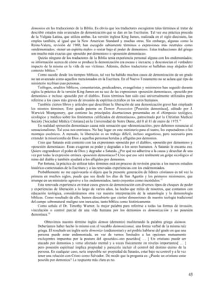 demonios en las traducciones de la Biblia. Es obvio que los traductores escogieron tales términos al tratar de
describir estados más avanzados de demonización que se dan en las Escrituras. Tal vez esa práctica proceda
de la Vulgata Latina, que utiliza ambas. La versión inglesa King James, realizada en el siglo diecisiete, las
emplea también, al igual que la New American Standard y muchas otras. Sin embargo, algunas como la
Reina-Valera, revisión de 1960, han escogido sabiamente términos o expresiones más neutrales como
«endemoniado», «tener un espíritu malo» o «estar bajo el poder de demonios». Estas traducciones del griego
son mucho más exactas que «poseído por demonios» o «posesión demoníaca».
     Quizás ninguno de los traductores de la Biblia tenía experiencia personal alguna con los endemoniados;
su información acerca de cómo se produce la demonización era escasa e inexacta; y desconocían el verdadero
impacto de la misma en la vida de sus víctimas. Además, dichos traductores se hallaban muy alejados del
contexto bíblico.15
     Como sucede desde los tiempos bíblicos, tal vez ha habido muchos casos de demonización de un grado
no tan avanzado como aquellos mencionados en la Escritura. En el Nuevo Testamento no se aclara qué tipo de
ministerio recibían esas personas.
     Teólogos, eruditos bíblicos, comentaristas, predicadores, evangelistas y misioneros han seguido durante
siglos la práctica de la versión King James en su uso de las expresiones «posesión demoníaca», «poseído por
demonios» e incluso «poseído por el diablo». Estos términos han sido casi universalmente utilizados para
referirse a los casos más graves de invasión de espíritus extraños en los seres humanos.
     También ciertos libros y artículos que describían la liberación de una demonización grave han empleado
los mismos términos. Esto queda patente en Demon Possession [Posesión demoníaca], editado por J.
Warwick Montgomery, que contiene las principales disertaciones presentadas en el «Simposio teológico,
sicológico y médico sobre los fenómenos calificados de demoníacos», patrocinado por la Christian Medical
Society [Sociedad Médica Cristiana] en la Universidad de Notre Dame, del 8 al 11 de enero de 1975.16
     En realidad «posesión demoníaca» causa más sensación que «demonización», pero debemos renunciar al
sensacionalismo. Tal cosa nos entristece. No hay lugar en este ministerio para el teatro, los espectadores o los
montajes escénicos. A menudo, la liberación es un trabajo difícil, incluso angustioso, pero necesario para
extender la misericordia de Dios a aquellas personas heridas y afligidas por demonios.
     Creo que Satanás está contento con las expresiones «poseído por el diablo», «poseído por demonios» y
«posesión demoníaca». Estas exageran su poder y degradan a los seres humanos. A Satanás le encanta eso.
Quiero engrandecer el poder de Dios y degradar a Satanás. ¿Por qué no adherirse a la causa y desechar de una
vez por todas la expresión errónea «posesión demoníaca»? Creo que eso será realmente un golpe sicológico al
reino del diablo y también ayudará a los afligidos por demonios.
     Por fortuna, la práctica de utilizar tales términos está en proceso de revisión gracias a los nuevos estudios
histórico-contextuales de la Escritura y a las renovadas experiencias con los endemoniados.
     Probablemente no me equivocaría si dijera que la presente generación de líderes cristianos es tal vez la
primera en muchos siglos, puede que sea desde los días de San Agustín y los primeros misioneros, que
irrumpe en un ministerio agresivo a los endemoniados, tanto creyentes como incrédulos. 17
     Esta renovada experiencia en tratar casos graves de demonización con diversos tipos de choques de poder
y experiencias de liberación a lo largo de varios años, ha hecho que miles de nosotros, que contamos con
educación teológica, consideráramos otra vez nuestra interpretación de la satanología y la demonología
bíblicas. Como resultado de ello, hemos descubierto que ciertas dimensiones de nuestra teología tradicional
del campo sobrenatural maligno son inexactas, tanto bíblica como históricamente.
     Como señala el Dr. Timothy Warner, la mejor palabra para referirse a todas las formas de invasión,
vinculación o control parcial de una vida humana por los demonios es demonización y no posesión
demoníaca.18

         Obtuvimos nuestro término inglés demon (demonio) trasliterando la palabra griega daímon.
    Deberíamos haber hecho lo mismo con el vocablo daimonízomai, una forma verbal de la misma raíz
    griega. El resultado en inglés sería demonize (endemoniar) y así podría hablarse del grado en que una
    persona puede estar endemoniada, en vez de vernos limitados a las opciones mutuamente
    excluyentes impuestas por la postura del «poseído»-«no poseído»[ … ] Un cristiano puede ser
    atacado por demonios y verse afectado mental y a veces físicamente en niveles importantes[ … ]
    pero posesión espiritual implica propiedad y parecería incluir el control del destino eterno de la
    persona. En cualquier caso, sería imposible ser propiedad de Satanás, estar bajo su control y a la vez
    tener una relación con Cristo como Salvador. De modo que la pregunta es: ¿Puede un cristiano estar
    poseído por demonios? La respuesta más clara es no.



                                                                                                              45
 