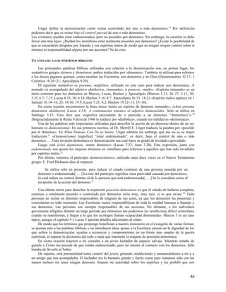 Unger define la demonización como «estar controlado por uno o más demonios». 19 Por definición
podemos decir que es «estar bajo el control parcial de uno o más demonios».
Los cristianos pueden estar endemoniados, pero no poseídos por demonios. Sin embargo, la cuestión se debe
llevar aún más lejos: ¿Pueden los incrédulos estar realmente poseídos por demonios? ¿Existe la posibilidad de
que se encuentren dirigidos por Satanás y sus espíritus malos de modo que no tengan ningún control sobre sí
mismos ni responsabilidad alguna por sus acciones? No lo creo.

UN VISTAZO A LOS TÉRMINOS BÍBLICOS

     Las principales palabras bíblicas utilizadas con relación a la demonización son, en primer lugar, los
sustantivos griegos daímon y daimónion, ambos traducidos por «demonio». También se utilizan para referirse
a los dioses paganos quienes, como enseñan las Escrituras, son demonios y no Dios (Deuteronomio 32.17; 1
Corintios 10.20–21; Apocalipsis 9.20).
     El siguiente sustantivo es pneuma, «espíritu», utilizado en este caso para indicar uno demoníaco. A
menudo va acompañado del adjetivo akáthartos, «inmundo», o ponerós, «malo». «Espíritu inmundo» es un
título corriente para los demonios en Marcos, Lucas, Hechos y Apocalipsis (Marcos 1.23, 26–27; 3.11, 30;
5.2f; 6.7; 7.25; Lucas 4.33, 36; 6.18; Hechos 5.16; 8.7; Apocalipsis 16.13; 18.2). «Espíritu malo» aparece en 1
Samuel 16.14–16, 23; 18.10; 19.9; Lucas 7.21; 8.2; Hechos 19.12–13, 15–16).
     En cierta ocasión encontramos la frase única «tenía un espíritu de demonio inmundo», échon pneuma
daimónion akátharton (Lucas 4.33). A continuación tenemos el adjetivo daimoniódes. Sólo se utiliza en
Santiago 3.15. Vine dice que «significa procedente de o parecido a un demonio, “demoníaco”». 20
Desgraciadamente la Reina Valera de 1960 lo traduce por «diabólica», cuando en realidad es «demoníaca».
     Una de las palabras más importantes utilizadas para describir la acción de un demonio dentro de un ser
humano es daimonízomai. En sus primeros escritos, el Dr. Merrill F. Unger traducía la palabra por «poseído
por el demonio». En What Demons Can Do to Saints, Unger admitía sin embargo que esa no es su mejor
traducción.21 «Daimonízomai [significa] “estar endemoniado”, es decir, bajo el control de uno o más
demonios … Toda invasión demoníaca es demonización sea cual fuere su grado de levedad o gravedad».
     Luego está échei daimónion, «tener demonio» (Lucas 7.33; Juan 7.20). Esta expresión, junto con
endemoniado son quizás los mejores términos en castellano para referirse a aquellos que han sido invadidos
por espíritus malos.22
     Por último, tenemos el participio daimonizómenos, utilizado unas doce veces en el Nuevo Testamento
griego. C. Fred Dickason dice al respecto:

         Se utiliza sólo en presente, para indicar el estado continuo de una persona poseída por un
    demonio o endemoniada[ … ] La raíz del participio significa «una pasividad causada por demonios»,
    lo cual indica un control distinto al de la persona que está endemoniada[ … ] Se le considera como el
    recipiente de la acción del demonio.23

     Una última razón para desechar la expresión posesión demoníaca es que el estado de hallarse completa,
continua y totalmente poseído o controlado por demonios sería muy, muy raro, si es que existe. 24 Tales
personas no serían en absoluto responsables de ninguno de sus actos, ya que los demonios las poseerían y
controlarían en todo momento. Las Escrituras nunca responsabilizan de toda la maldad humana a Satanás y
sus demonios. Las personas son siempre responsables de sus acciones. No obstante, a los individuos
gravemente afligidos durante un largo período por demonios tan poderosos les resulta muy difícil controlarse
cuando se manifiestan, y llegan a lo que los sicólogos llaman «capacidad disminuida». Marcos 5 es un caso
típico, aunque el capítulo 9 y Lucas 5 aportan detalles adicionales al relato.
     De modo que los términos que propongo benefician a nuestro ministerio en el evangelio de varias formas:
se ajustan más a las palabras bíblicas y no introducen ideas ajenas a la Escritura; preservan la dignidad de los
que sufren la demonización; ayudan a reconocer y comprometerse en un frente más amplio de la guerra
espiritual, al superar la dicotomía del todo o nada que transmite la etiqueta de posesión demoníaca.
     En cierta ocasión trajeron a mi consulta a un joven luchador de aspecto salvaje. Mientras trataba de
guiarle a Cristo me percaté de que estaba endemoniado, pero no intenté el contacto con los demonios. Sólo
trataba de llevarlo al Señor.
     De repente, otra personalidad tomó control del joven, gritando, maldiciendo y amenazándonos a mí y a
un amigo que nos acompañaba. El luchador era lo bastante grande y fuerte como para matarnos sólo con las
manos incluso sin tener ningún demonio. Impuse mi autoridad sobre los espíritus y les prohibí que nos


                                                                                                            46
 