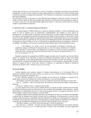 hicieran daño. Entonces se volvieron contra su víctima, el luchador, y utilizando sus propias manos intentaron
estrangularle. Sin gran esfuerzo, dando una orden, pude quitárselas de alrededor de su cuello, mientras pedía
al Señor que enviara a sus ángeles para dominarle. Así lo hicieron y los demonios se encontraron impotentes
para seguir dañándole.
El joven quería ser libre, no obstante tuvo gran dificultad para recuperar el control de sí mismo. Necesitó mi
ayuda y la de los ángeles de Dios para mantener bajo sujeción a las destructivas personalidades que rugían en
su cuerpo. Como en el caso del endemoniado gadareno de Marcos 5, tenía poco control sobre sus acciones
cuando se manifestaban los demonios.

LA DEMONIZACIÓN Y LA RESPONSABILIDAD INDIVIDUAL

     El sicólogo Rodger K. Bufford habla de un estado de «aptitudes mentales y volitivas disminuidas» que
existe no sólo en algunos casos de disfunciones cerebromentales sino también en casos graves de
demonización.25 En dicho estado, el individuo no sólo puede perder el control cuando los demonios lo toman,
sino llegar a una incompetencia mental de tal grado que sea incapaz de buscar ayuda, ni incluso darse cuenta
de que la necesita. Bufford compara la capacidad disminuida de los endemoniados graves con la de aquellos
que abusan del alcohol, en particular de «los que tienen una predisposición genética al alcoholismo [y] pueden
ser incapaces de dejar de beber así como ver disminuida su capacidad de pensar racionalmente o actuar con
moralidad». Sin embargo, concluye que esas personas endemoniadas siguen siendo responsables ya que:

        [ … ] han llegado a ese estado a través de una diversidad de decisiones conscientes que
    implicaban escoger la influencia de demonios sobre su vida. El cristiano, habitado por el Espíritu
    Santo, pertenece al reino de Dios, está protegido de la posesión y tiene los recursos, mediante el
    cuerpo de Cristo y el poder del Espíritu de Dios, para resistir los esfuerzos de Satanás (Efesios 2.1–6;
    6.12–18; Colosenses 1.13–14).

     Respaldo en general los comentarios de Bufford, aunque no puedo estar de acuerdo con él en este último
párrafo. La mayoría de los individuos no desean «la influencia de demonios sobre su vida». Esto resulta
cierto, especialmente, si han estado endemoniados desde la tierna infancia o la niñez. Sin embargo, es verdad
que Dios aún los considera responsables de todas sus decisiones. Los seres humanos, aunque caídos, llevamos
todavía la imagen de Dios y, como tales, tenemos el derecho y la capacidad de impedir la entrada de
demonios en nuestras vidas si sabemos lo que está ocurriendo.

El caso de Thadius

     Cuando trabajaba como profesor adjunto de Estudios Interculturales en la Universidad Biola y el
Seminario Teológico Talbot, mi esposa Loretta y yo éramos de vez en cuando invitados al banquete anual de
graduación de los alumnos del último curso.
     Un año, estábamos sentados en una mesa redonda con una docena de estudiantes, la mayoría de los
cuales sabían acerca de mi ministerio de orientación-liberación, y uno de ellos preguntó:
     —Dr. Murphy, ¿ha tenido usted algunos casos poco comunes de encuentros demoníacos en estos días?
     —Pues sí —contesté—. Hace unas pocas horas. He tenido que darme prisa para llegar a tiempo para el
banquete.
     —Por favor —pidieron varios—, díganos lo que sucedió.
     Les conté algunos de los sucesos que me habían llevado a un choque de poder a primera hora de la tarde.
Se trataba de la tercera sesión con una joven de la que ya habían sido expulsados varios demonios. Aquella
tarde mantuve la manifestación de uno26 de ellos en la presencia de Dios y del grupo de liberación. Era un
demonio débil y temeroso que se llamaba a sí mismo Miedo.27
     Le obligué a delatar a toda la jerarquía demoníaca que actuaba en la mujer y en su familia. (He aprendido
a impedir que los demonios me mientan, de modo que la veracidad de sus declaraciones en cuanto a otros
espíritus malos fue después comprobada.) Mientras trabajaba con Miedo, que continuamente me rogaba que
le mandara salir porque tenía terror de los otros demonios, un espíritu distinto se manifestó con tal descaro y
arrogancia que nos quedamos perplejos por un momento. Salió de repente a la luz y me gritó:
     —¡Me llamo Thadius y soy el jefe! ¿Qué estás haciendo? ¿Tratas de destruirnos?
     —No, todavía no —respondí—. No antes de que el Señor me mande deshacerme de vosotros. Entonces
será Él quien os destruya y no yo. Te ordeno que calles. No dirás ni una sola palabra, sino que simplemente


                                                                                                               47
 