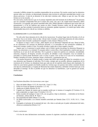 avanzada, la Biblia siempre las considera responsables de sus acciones. Por mucho control que los demonios
ejerzan sobre sus víctimas, en determinado momento estas tuvieron la suficiente autoridad para resistir a sus
deseos perversos. A más de un demonio le he oído decir mientras sale: «Mejor es que me vaya. De todas
formas ya no me escucha … »
Por esta razón, resulta decisivo que en el consejo impartido antes del momento de la liberación 29 las personas
que nos consultan comprendan bien por lo menos dos cosas: una, que si de verdad tienen demonios, deben
reconocerlo; y la segunda, que poseen autoridad sobre ellos. Deben aprender la diferencia que existe entre sus
pensamientos y el de los espíritus que moran en ellos. Cuando reconoce cuáles son de cada quien, los
demonios, que han ocultado su presencia hasta ese momento, quedan expuestos y el control que tienen sobre
determinadas áreas de la vida de sus víctimas se debilita.

LA DEMONIZACIÓN Y LA EVANGELIZACIÓN

     No sólo echo fuera demonios de la vida de los inconversos. En primer lugar trato de llevarlas a la fe en
Jesucristo. Esa es mi misión. Jesús no dijo: «Id por todo el mundo y echad fuera demonios de toda criatura»;
sino: «Id por todo el mundo y predicad el evangelio a toda criatura» (Marcos 16.15).
     Si alguien se niega a venir a Cristo, ¿debo dejarle con sus demonios? Depende del caso. Hasta la fecha,
en mi experiencia con sesiones de liberación personal, si va precedida de una orientación cuidadosa, el
inconverso siempre vendrá a Cristo. No puedo recordar a nadie que se haya negado a hacerlo.
     Sugiero que si a la persona le cuesta trabajo venir al Señor, quizás sea porque los demonios bloquean su
mente, sus emociones y su voluntad. El consejero debe ir contra ellos y bien expulsarlos o atarlos para que no
interfieran en el acto de fe del individuo. Por lo general se tratará de espíritus de confusión, incredulidad,
anticristo, religiosos, de brujería, sexuales, de muerte, de rebeldía o cosas semejantes. Una vez anulada su
actividad, la víctima puede fácilmente venir a Cristo si quiere. Esto se hace en el caso de los musulmanes,
hindúes, miembros de sectas, satanistas, brujas y hechiceros, o quienquiera que sea.
     Con mucha frecuencia, la batalla cuerpo a cuerpo más difícil que tienen que librar los consejeros es con
esos demonios que bloquean al individuo. Por lo tanto, siempre que sea posible, debemos asegurarnos de la
resistencia de la víctima y no abandonar hasta que cada uno de los espíritus malos hayan sido expulsados. En
todos los casos hemos ganado esta batalla cuando las víctimas (que son quienes más sufren a menudo durante
este tipo de confrontación) y el equipo de liberación han estado dispuestos a defender el frente hasta que se ha
derrotado al enemigo. Si ello es posible sin que los demonios se manifiesten, y por lo general así sucede,
mucho mejor.

Conclusiones


Las Escrituras describen a los inconversos como sigue:

1.   Hijos del diablo (Mateo 13.37–39; Juan 8.44; 1 Juan 3.3–10a).
2.   Están en el reino de Satanás (Colosenses 1.12–14).
3.   Atados por el diablo (Hechos 26.18).
4.   Cegados por Satanás de manera que no pueden recibir por sí mismos el evangelio (2 Corintios 4.3–4;
     para comprender su origen véase 2 Corintios 3.14–15).
5.   Están en poder del maligno (1 Juan 5.19), «en sus garras y bajo su dominio[ … ] dormidos en los brazos
     de Satanás», afirma John R. W. Stott.30
6.   Son propiedad del diablo (Mateo 12.22–29).
7.   Se hallan esclavizados a un sistema mundial controlado por Satanás (Juan 12.31; 14.30; 16.11; 1 Juan
     5.19).
8.   Entregados al príncipe de la potestad del aire: «Su vida es activada por el poder sobrenatural del mal»,
     afirma un comentarista (Efesios 2.2).31


Cuatro conclusiones

     A la luz de estas declaraciones escriturales, sacamos la siguiente conclusión cuádruple en cuanto a la


                                                                                                             49
 