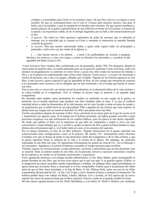 ciudades y comunidades para Cristo en los primeros siglos. De que Dios reavive a su Iglesia a nivel
         mundial. De que no contemporicemos con el mal ni vivamos para nosotros mismos, sino para el
         Señor, para los perdidos y para la sanidad de los heridos entre nosotros. De que nuestra enseñanza y
         nuestra práctica de la guerra espiritual brote de una reflexión reverente de la Escritura, la historia de
         la iglesia y la experiencia válida, no de la teología dogmática por un lado y del sensacionalismo por
         el otro.
    •    el aprecio: Por todos los fieles guerreros espirituales de todas las naciones que se enfrentan al
         enemigo con la autoridad que es nuestra en Cristo y mediante la intercesión (a menudo llamada
         «oración de guerra»).
    •    la oración: Para que nuestro entronizado Señor, a quien están sujetos todos los principados y
         potestades, vuelva otra vez, por medio de su Iglesia, a:

         [ … ] dar buenas nuevas a los pobres[ … ] sanar a los quebrantados de corazón; a pregonar
    libertad a los cautivos, y vista a los ciegos; a poner en libertad a los oprimidos; y a predicar el año
    agradable del Señor (Lucas 4.18).

 Como misionero llevo muchos años combatiendo con las potestades, desde 1958. Por desgracia, durante la
mayor parte de aquellos años, no estaba preparado para ser un guerrero espiritual. Como misiólogo, todos mis
estudios de posgraduación se centraron en cómo llevar a panta tha ethne (todas las naciones) de Satanás a
Dios, y en la práctica he experimentado tanto éxitos como fracasos. Como pastor y consejero he ministrado a
cientos de personas, una a una o en grupos, afligidas por el diablo. Algunas de las historias aparecen en este
libro. Como maestro, quiero expresar lo que he aprendido de Dios, de mis colegas que ministran de continuo
a los lastimados entre nosotros y de los afligidos que me han ministrado a mí al tiempo que hacían lo mismo
con ellos.
Esta es una obra en desarrollo, un intento inicial de profundizar en la dimensión bélica de la vida cristiana y
en cierta medida en el evangelismo. Pero el enfoque en primer lugar es pastoral y en segundo lugar
evangelístico.
He intentado tanto ampliar como profundizar los estudios ya realizados en este campo de la guerra, en
particular con el mundo espiritual, para producir una obra completa sobre el tema. Y ya que el conflicto
espiritual afecta a todas las dimensiones de la vida humana, me he visto forzado a entrar en áreas de estudio y
en experiencias que se hallan fuera de mi especialidad. Pido a aquellos de mis lectores que sean expertos en
dichas áreas que tengan esto en cuenta al descubrir los fallos que pueda tener esta obra.
Escribo este prefacio después de terminar el libro. Estoy satisfecho de la mayor parte de lo que he escrito en él
e insatisfecho con algunas cosas. Si el tiempo me lo hubiera permitido, me habría gustado reescribir ciertas
porciones exegéticas con más información de los eruditos bíblicos, pero los plazos lo han hecho imposible.
De modo que publico el libro con la esperanza de que abra las compuertas e inspire a otros con más
conocimiento y mejor dotados que yo, a escribir y ayudar al ejército de Dios a pelear la buena batalla en estos
últimos años del presente siglo y, si el Señor tarda en venir, en los primeros del siguiente.
Por su misma naturaleza, se trata de un libro polémico. Algunas dimensiones de la guerra espiritual son
controversiales tanto teológicamente como en la práctica. Mi misión, O.C. International (antes Overseas
Crusades) cree que el choque de poder es una dimensión válida del evangelismo y de la vida cristiana, y que
la guerra espiritual forma el contexto de la vida y la misión de la Iglesia. Sin embargo, las opiniones
expresadas en este libro son mías. No representan forzosamente los puntos de vista de O.C., de su liderazgo o
sus misioneros. Agradezco a la misión el haberme concedido el tiempo necesario para escribirlo.
También expreso mi reconocimiento a tantas editoriales, escritores y particulares que me han permitido citar
su material. Dado el carácter amplio de este libro, me ha parecido correcto y necesario mencionar a muchos
de los expertos y no confiar en mi limitado conocimiento y experiencia.
Estoy agradecido asimismo a mi antigua auxiliar administrativa, la Sra. Betty Sparks, quien mecanografió el
primer borrador de este libro, que era tres veces mayor que lo que ven aquí. A su querido esposo, Charles, se
le diagnosticó un cáncer incurable cuando empezábamos a trabajar, sin embargo Betty siguió prestándome su
apoyo hasta que la tensión física y emocional se le hizo insoportable. Charles pasó a la presencia del Señor
antes de que el libro fuera terminado, y la hija de Betty, la Sra. Melissa Parle, junto con una de las fieles
componentes del personal de O.C., la Sra. Lois Vogen y otros, llenaron el hueco y acabaron el manuscrito. No
hubiera podido hacer este trabajo sin Betty, Charles, Melissa, Lois y Loretta, mi fiel esposa que de nuevo
soportó mis meses de ausencia hasta que la labor concluyó. Gracias a todos en el querido nombre de Jesús.
Mi más sincero agradecimiento a la Sra. Dolly McElhaney y a mi editor, Sr. Mark E. Roberts, por condensar



                                                                                                                5
 