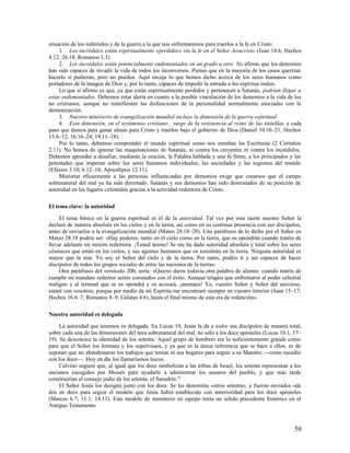 situación de los redimidos y de la guerra a la que nos enfrentaremos para traerlos a la fe en Cristo:
     1. Los incrédulos están espiritualmente «perdidos» sin la fe en el Señor Jesucristo (Juan 14.6; Hechos
4.12; 26.18; Romanos 1.3).
     2. Los incrédulos están potencialmente endemoniados en un grado u otro. No afirmo que los demonios
han sido capaces de invadir la vida de todos los inconversos. Pienso que en la mayoría de los casos querrían
hacerlo si pudieran, pero no pueden. Aquí encaja lo que hemos dicho acerca de los seres humanos como
portadores de la imagen de Dios y, por lo tanto, capaces de impedir la entrada a los espíritus malos.
     Lo que sí afirmo es que, ya que están espiritualmente perdidos y pertenecen a Satanás, podrían llegar a
estar endemoniados. Debemos estar alerta en cuanto a la posible vinculación de los demonios a la vida de los
no cristianos, aunque no manifiesten las disfunciones de la personalidad normalmente asociadas con la
demonización.
     3. Nuestro ministerio de evangelización mundial incluye la dimensión de la guerra espiritual.
     4. Esta dimensión, en el testimonio cristiano , surge de la resistencia al reino de las tinieblas a cada
paso que damos para ganar almas para Cristo y traerlos bajo el gobierno de Dios (Daniel 10.10–21; Hechos
13.6–12; 16.16–24; 19.11–18).
     Por lo tanto, debemos comprender el mundo espiritual como nos enseñan las Escrituras (2 Corintios
2.11). No hemos de ignorar las maquinaciones de Satanás, ni contra los creyentes ni contra los incrédulos.
Debemos aprender a desafiar, mediante la oración, la Palabra hablada y una fe firme, a los principados y las
potestades que imperan sobre los seres humanos individuales, las sociedades y las regiones del mundo
(Efesios 3.10; 6.12–18; Apocalipsis 12.11).
     Ministrar eficazmente a las personas influenciadas por demonios exige que creamos que el campo
sobrenatural del mal ya ha sido derrotado. Satanás y sus demonios han sido destronados de su posición de
autoridad en los lugares celestiales gracias a la actividad redentora de Cristo.

El tema clave: la autoridad

     El tema básico en la guerra espiritual es el de la autoridad. Tal vez por esta razón nuestro Señor la
declaró de manera absoluta en los cielos y en la tierra, así como en su continua presencia con sus discípulos,
antes de enviarlos a la evangelización mundial (Mateo 28.18–20). Una paráfrasis de lo dicho por el Señor en
Mateo 28.18 podría ser: «Hay poderes, tanto en el cielo como en la tierra, que os opondrán cuando tratéis de
llevar adelante mi misión redentora. ¡Tened ánimo! Se me ha dado autoridad absoluta y total sobre los seres
cósmicos que están en los cielos, y sus agentes humanos que os resistirán en la tierra. Ninguna autoridad es
mayor que la mía: Yo soy el Señor del cielo y de la tierra. Por tanto, podéis ir y ser capaces de hacer
discípulos de todos los grupos sociales de entre las naciones de la tierra».
     Otra paráfrasis del versículo 20b, sería: «Quiero daros todavía otra palabra de aliento: cuando tratéis de
cumplir mi mandato redentor seréis coronados con el éxito. Aunque tengáis que enfrentaros al poder celestial
maligno y al terrenal que se os opondrá y os acosará, ¡animaos! Yo, vuestro Señor y Señor del universo,
estaré con vosotros; porque por medio de mi Espíritu me encontraré siempre en vuestro interior (Juan 15–17;
Hechos 16.6–7; Romanos 8–9; Gálatas 4.6), hasta el final mismo de esta era de redención».

Nuestra autoridad es delegada

     La autoridad que tenemos es delegada. En Lucas 10, Jesús la da a todos sus discípulos de manera total,
sobre cada una de las dimensiones del área sobrenatural del mal, no sólo a los doce apóstoles (Lucas 10.1, 17–
19). Se desconoce la identidad de los setenta. Aquel grupo de hombres era lo suficientemente grande como
para que el Señor los formara y los supervisara, y ya que es la única referencia que se hace a ellos, es de
suponer que no abandonaron los trabajos que tenían ni sus hogares para seguir a su Maestro —como sucedió
con los doce—. Hoy en día los llamaríamos laicos.
     Calvino sugiere que, al igual que los doce simbolizan a las tribus de Israel, los setenta representan a los
ancianos escogidos por Moisés para ayudarle a administrar los asuntos del pueblo, y que más tarde
constituirían el consejo judío de los setenta: el Sanedrín.32
     El Señor Jesús los designó junto con los doce. Se les denomina «otros setenta», y fueron enviados «de
dos en dos» para seguir el modelo que Jesús había establecido con anterioridad para los doce apóstoles
(Marcos 6.7; 11.1; 14.13). Este modelo de ministerio en equipo tenía un sólido precedente histórico en el
Antiguo Testamento.



                                                                                                             50
 