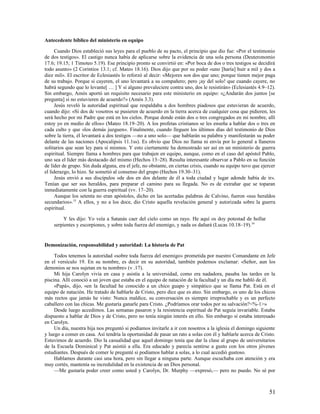 Antecedente bíblico del ministerio en equipo

      Cuando Dios estableció sus leyes para el pueblo de su pacto, el principio que dio fue: «Por el testimonio
de dos testigos». El castigo nunca había de aplicarse sobre la evidencia de una sola persona (Deuteronomio
17.6; 19.15; 1 Timoteo 5.19). Ese principio pronto se convirtió en: «Por boca de dos o tres testigos se decidirá
todo asunto» (2 Corintios 13.1; cf. Mateo 18.16). Dios dijo que por su poder «uno [haría] huir a mil y dos a
diez mil». El escritor de Eclesiastés lo reforzó al decir: «Mejores son dos que uno; porque tienen mejor paga
de su trabajo. Porque si cayeren, el uno levantará a su compañero; pero ¡ay del solo! que cuando cayere, no
habrá segundo que lo levante[ … ] Y si alguno prevaleciere contra uno, dos le resistirán» (Eclesiastés 4.9–12).
Sin embargo, Amós aportó un requisito necesario para este ministerio en equipo: «¿Andarán dos juntos [se
pregunta] si no estuvieren de acuerdo?» (Amós 3.3).
      Jesús reveló la autoridad espiritual que respaldaba a dos hombres piadosos que estuvieran de acuerdo,
cuando dijo: «Si dos de vosotros se pusieren de acuerdo en la tierra acerca de cualquier cosa que pidieren, les
será hecho por mi Padre que está en los cielos. Porque donde están dos o tres congregados en mi nombre, allí
estoy yo en medio de ellos» (Mateo 18.19–20). A los profetas cristianos se les enseña a hablar dos o tres en
cada culto y que «los demás juzguen». Finalmente, cuando lleguen los últimos días del testimonio de Dios
sobre la tierra, él levantará a dos testigos —no a uno solo— que hablarán su palabra y manifestarán su poder
delante de las naciones (Apocalipsis 11.1ss). Es obvio que Dios no llama ni envía por lo general a llaneros
solitarios que sean ley para sí mismos. Y esto ciertamente ha demostrado ser así en un ministerio de guerra
espiritual. Siempre llama a hombres para que trabajen en equipo, aunque, como en el caso del apóstol Pablo,
uno sea el líder más destacado del mismo (Hechos 13–28). Resulta interesante observar a Pablo en su función
de líder de grupo. Sin duda alguna, era el jefe, no obstante, en ciertas crisis, cuando su equipo tuvo que ejercer
el liderazgo, lo hizo. Se sometió al consenso del grupo (Hechos 19.30–31).
      Jesús envió a sus discípulos «de dos en dos delante de él a toda ciudad y lugar adonde había de ir».
Tenían que ser sus heraldos, para preparar el camino para su llegada. No es de extrañar que se toparan
inmediatamente con la guerra espiritual (vv. 17–20).
      Aunque los setenta no eran apóstoles, dicho en las acertadas palabras de Calvino, fueron «sus heraldos
secundarios». 33 A ellos, y no a los doce, dio Cristo aquella revelación general y autorizada sobre la guerra
espiritual.

         Y les dijo: Yo veía a Satanás caer del cielo como un rayo. He aquí os doy potestad de hollar
    serpientes y escorpiones, y sobre toda fuerza del enemigo, y nada os dañará (Lucas 10.18–19).34


Demonización, responsabilidad y autoridad: La historia de Pat

     Todos tenemos la autoridad «sobre toda fuerza del enemigo» prometida por nuestro Comandante en Jefe
en el versículo 19. En su nombre, es decir en su autoridad, también podemos exclamar: «Señor, aun los
demonios se nos sujetan en tu nombre» (v .17).
     Mi hija Carolyn vivía en casa y asistía a la universidad, como era nadadora, pasaba las tardes en la
piscina. Allí conoció a un joven que estaba en el equipo de natación de la facultad y un día me habló de él.
     «Papá», dijo, «en la facultad he conocido a un chico guapo y simpático que se llama Pat. Está en el
equipo de natación. He tratado de hablarle de Cristo, pero dice que es ateo. Sin embargo, es uno de los chicos
más rectos que jamás he visto: Nunca maldice, su conversación es siempre irreprochable y es un perfecto
caballero con las chicas. Me gustaría ganarle para Cristo. ¿Podríamos orar todos por su salvación?<%-1>»
     Desde luego accedimos. Las semanas pasaron y la resistencia espiritual de Pat seguía invariable. Estaba
dispuesto a hablar de Dios y de Cristo, pero no tenía ningún interés en ello. Sin embargo sí estaba interesado
en Carolyn.
     Un día, nuestra hija nos preguntó si podíamos invitarle a ir con nosotros a la iglesia el domingo siguiente
y luego a comer en casa. Así tendría la oportunidad de pasar un rato a solas con él y hablarle acerca de Cristo.
Estuvimos de acuerdo. Dio la casualidad que aquel domingo tenía que dar la clase al grupo de universitarios
de la Escuela Dominical y Pat asistió a ella. Era educado y parecía sentirse a gusto con los otros jóvenes
estudiantes. Después de comer le pregunté si podíamos hablar a solas, a lo cual accedió gustoso.
     Hablamos durante casi una hora, pero sin llegar a ninguna parte. Aunque escuchaba con atención y era
muy cortés, mantenía su incredulidad en la existencia de un Dios personal.
     —Me gustaría poder creer como usted y Carolyn, Dr. Murphy —expresó,— pero no puedo. No sé por



                                                                                                               51
 