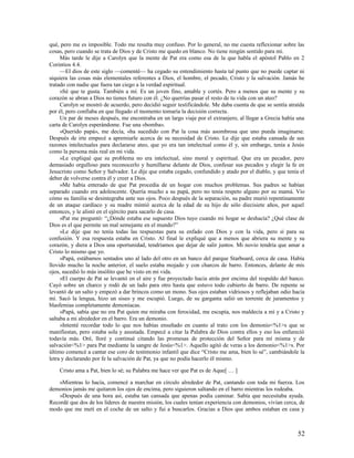 qué, pero me es imposible. Todo me resulta muy confuso. Por lo general, no me cuesta reflexionar sobre las
cosas, pero cuando se trata de Dios y de Cristo me quedo en blanco. No tiene ningún sentido para mí.
     Más tarde le dije a Carolyn que la mente de Pat era como esa de la que habla el apóstol Pablo en 2
Corintios 4.4.
     —El dios de este siglo —comenté— ha cegado su entendimiento hasta tal punto que no puede captar ni
siquiera las cosas más elementales referentes a Dios, el hombre, el pecado, Cristo y la salvación. Jamás he
tratado con nadie que fuera tan ciego a la verdad espiritual.
     »Sé que te gusta. También a mí. Es un joven fino, amable y cortés. Pero a menos que su mente y su
corazón se abran a Dios no tienes futuro con él. ¿No querrías pasar el resto de tu vida con un ateo?
     Carolyn se mostró de acuerdo, pero decidió seguir testificándole. Me daba cuenta de que se sentía atraída
por él, pero confiaba en que llegado el momento tomaría la decisión correcta.
     Un par de meses después, me encontraba en un largo viaje por el extranjero, al llegar a Grecia había una
carta de Carolyn esperándome. Fue una «bomba».
     «Querido papá», me decía, «ha sucedido con Pat la cosa más asombrosa que uno pueda imaginarse.
Después de irte empecé a apremiarle acerca de su necesidad de Cristo. Le dije que estaba cansada de sus
razones intelectuales para declararse ateo, que yo era tan intelectual como él y, sin embargo, tenía a Jesús
como la persona más real en mi vida.
     »Le expliqué que su problema no era intelectual, sino moral y espiritual. Que era un pecador, pero
demasiado orgulloso para reconocerlo y humillarse delante de Dios, confesar sus pecados y elegir la fe en
Jesucristo como Señor y Salvador. Le dije que estaba cegado, confundido y atado por el diablo, y que tenía el
deber de volverse contra él y creer a Dios.
     »Me había enterado de que Pat procedía de un hogar con muchos problemas. Sus padres se habían
separado cuando era adolescente. Quería mucho a su papá, pero no tenía respeto alguno por su mamá. Vio
cómo su familia se desintegraba ante sus ojos. Poco después de la separación, su padre murió repentinamente
de un ataque cardíaco y su madre mintió acerca de la edad de su hijo de sólo diecisiete años, por aquel
entonces, y le alistó en el ejército para sacarlo de casa.
     »Pat me preguntó: “¿Dónde estaba ese supuesto Dios tuyo cuando mi hogar se deshacía? ¿Qué clase de
Dios es el que permite un mal semejante en el mundo?”
     »Le dije que no tenía todas las respuestas para su enfado con Dios y con la vida, pero sí para su
confusión. Y esa respuesta estaba en Cristo. Al final le expliqué que a menos que abriera su mente y su
corazón, y diera a Dios una oportunidad, tendríamos que dejar de salir juntos. Mi novio tendría que amar a
Cristo lo mismo que yo.
     »Papá, estábamos sentados uno al lado del otro en un banco del parque Starboard, cerca de casa. Había
llovido mucho la noche anterior, el suelo estaba mojado y con charcos de barro. Entonces, delante de mis
ojos, sucedió lo más insólito que he visto en mi vida.
     »El cuerpo de Pat se levantó en el aire y fue proyectado hacia atrás por encima del respaldo del banco.
Cayó sobre un charco y rodó de un lado para otro hasta que estuvo todo cubierto de barro. De repente se
levantó de un salto y empezó a dar brincos como un mono. Sus ojos estaban vidriosos y reflejaban odio hacia
mí. Sacó la lengua, hizo un siseo y me escupió. Luego, de su garganta salió un torrente de juramentos y
blasfemias completamente demoníacas.
     »Papá, sabía que no era Pat quien me miraba con ferocidad, me escupía, nos maldecía a mí y a Cristo y
saltaba a mi alrededor en el barro. Era un demonio.
     »Intenté recordar todo lo que nos habías enseñado en cuanto al trato con los demonio<%1>s que se
manifiestan, pero estaba sola y asustada. Empecé a citar la Palabra de Dios contra ellos y eso los enfureció
todavía más. Oré, lloré y continué citando las promesas de protección del Señor para mí misma y de
salvación<%1> para Pat mediante la sangre de Jesús<%1>. Aquello agitó de veras a los demonio<%1>s. Por
último comencé a cantar ese coro de testimonio infantil que dice “Cristo me ama, bien lo sé”, cambiándole la
letra y declarando por fe la salvación de Pat, ya que no podía hacerlo él mismo.

    Cristo ama a Pat, bien lo sé; su Palabra me hace ver que Pat es de Aque[ … ]

    »Mientras lo hacía, comencé a marchar en círculo alrededor de Pat, cantando con toda mi fuerza. Los
demonios jamás me quitaron los ojos de encima, pero siguieron saltando en el barro mientras los rodeaba.
    »Después de una hora así, estaba tan cansada que apenas podía caminar. Sabía que necesitaba ayuda.
Recordé que dos de los líderes de nuestra misión, los cuales tenían experiencia con demonios, vivían cerca, de
modo que me metí en el coche de un salto y fui a buscarlos. Gracias a Dios que ambos estaban en casa y



                                                                                                           52
 