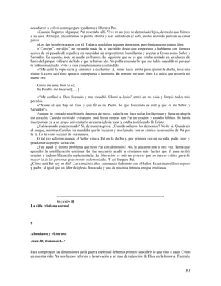 accedieron a volver conmigo para ayudarme a liberar a Pat.
     »Cuando llegamos al parque, Pat no estaba allí. Vive en un piso no demasiado lejos, de modo que fuimos
a su casa. Al llegar, encontramos la puerta abierta y a él sentado en el sofá, medio aturdido pero en su cabal
juicio.
     »Los dos hombres oraron con él. Todavía quedaban algunos demonios, pero básicamente estaba libre.
     »“Carolyn”, me dijo,” no recuerdo nada de lo sucedido desde que empezaste a hablarme con firmeza
acerca de mi pecado de orgullo y mi necesidad de arrepentirme, humillarme y aceptar a Cristo como Señor y
Salvador. De repente, todo se quedó en blanco. Lo siguiente que sé es que estaba sentado en un charco de
barro del parque, cubierto de lodo y que te habías ido. No podía entender lo que me había sucedido ni por qué
te habías marchado. Volví a casa completamente confundido.
     »“Me quité la ropa sucia y comencé a ducharme. Al mirar hacia arriba para ajustar la ducha, tuve una
visión: La cruz de Cristo aparecía superpuesta a la misma. De repente me sentí libre. Lo único que recorría mi
mente era:

    Cristo me ama, bien lo sé;
    Su Palabra me hace ver[ … ]

     »“Me confesé a Dios llorando y me escuchó. Clamé a Jesús” entró en mi vida y limpió todos mis
pecados.
     »“Ahora sé que hay un Dios y que Él es mi Padre. Sé que Jesucristo es real y que es mi Señor y
Salvador"».
     Aunque he contado esta historia docenas de veces, todavía me hace saltar las lágrimas y llena de alegría
mi corazón. Cuando volví del extranjero pasé horas enteras con Pat en oración y estudio bíblico. Se había
incorporado ya a un grupo universitario de cierta iglesia local y estaba testificando de Cristo.
     ¿Había estado endemoniado? Sí, de manera grave. ¿Cuándo salieron los demonios? No lo sé. Quizás en
el parque, mientras Carolyn les mandaba que lo hicieran y proclamaba con un cántico la salvación de Pat por
la fe. Lo he visto suceder de esa manera.
     O tal vez salieran cuando el Señor vino a Pat en la ducha y, por primera vez en su vida, pudo creer y
proclamar su propia salvación.
     ¿Fue aquel el último problema que tuvo Pat con demonios? No, le atacaron una y otra vez. Tenía que
aprender la autoliberación continua. Le fue necesario acudir a cristianos más fuertes que él para recibir
oración e incluso liberación suplementaria. La liberación es más un proceso que un suceso crítico para la
mayor ía de las personas gravemente endemoniadas. Y así fue para Pat.
¿Cómo está Pat hoy en día? Lleva muchos años caminando fielmente con el Señor. Es un maravilloso esposo
y padre, al igual que un líder de iglesia destacado y uno de mis más íntimos amigos cristianos.




                 SECCIÓN II
La vida cristiana normal



9

Abundante y victoriosa

Juan 10, Romanos 6–7

Para comprender las dimensiones de la guerra espiritual debemos primero descubrir lo que vino a hacer Cristo
en nuestra vida. Ya nos hemos referido a la salvación y al plan de redención de Dios en la historia. También



                                                                                                           53
 
