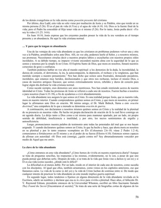 de los demás evangelistas es la vida eterna como posesión presente del cristiano.
     Por último, dice Ladd, esta vida no sólo viene por mediación de Jesús y su Palabra, sino que reside en su
misma persona (5.26). Él es el pan de vida (6.51ss) y el agua de vida (4.10, 14). Dios es la fuente final de la
vida; pero el Padre ha concedido al Hijo tener vida en sí mismo (5.26). Por lo tanto, Jesús podía decir: «Yo
soy la vida» (11.25; 14.6).
     En Juan 10.10, Jesús expresa que los creyentes pueden poseer la vida de la era venidera en el tiempo
presente y en abundancia. He aquí la vida cristiana normal.

… Y para que la tengan en abundancia

     Una de las ventajas de esta vida abundante es que los cristianos en problemas podemos volver una y otra
vez a la Palabra, arrodillados solos ante Dios. Allí, en voz alta, podemos leerle al Señor, y a nosotros mismos,
sus promesas. Necesitamos oírselas decir a nuestros propios labios y escucharlas con nuestros propios oídos
incrédulos. A su debido tiempo, su impacto viviente encenderá nuestra alma con la seguridad de lo que ya
somos y tenemos por la simple fe en Cristo. El Espíritu Santo de Dios, que mora en nosotros, llenará nuestros
corazones de gozo y confianza.
     También podemos hablar en voz alta al mundo espiritual: a los demonios de la duda, la incredulidad, la
dureza de corazón, el derrotismo, la ira, la autocompasión, la depresión, el rechazo y la vergüenza, que han
mentido siempre a nuestro pensamiento.7 Nos han dicho que somos unos frustrados, demasiado pecadores,
incrédulos; que estamos muy heridos, desilusionados y que otros nos rechazan, incluso el mismo Dios, a
causa de nuestros antiguos fracasos; que somos extremadamente tercos, rebeldes y duros de corazón para
lograr algún día disfrutar la vida cristiana normal.
     Como sucede siempre, esos demonios son unos mentirosos. Nos han estado mintiendo acerca de nuestra
identidad en Cristo. Todas las promesas de Jesús se refieren a cada uno de nosotros. Fueron hechas a nosotros
o para nosotros (Juan 6.33–58), a fin de ayudarnos a vivir abundantemente.
     La vida abundante nos asegura lo que somos en Cristo. Es una realidad porque Jesús, que es nuestra vida,
mora en nuestro interior. Cuando comprendemos quiénes somos en Cristo, y que mora en nosotros, en primer
lugar lo afirmamos ante Dios en oración. Mi íntimo amigo, el Dr. Mark Bubeck, llama a esto oración
doctrinal,8 una compañera de lo que a menudo se denomina oración de guerra.
     A continuación, nos declaramos a nosotros mismos quiénes somos en Cristo y la realidad de la plenitud
de su presencia en nuestras vidas. He hecho mi propia declaración de oración de fe la cual llevo conmigo en
mi agenda diaria. La dirijo tanto a Dios como a mí mismo para mantener apartado, por un lado, mi propio
sentido de debilidad, insuficiencia e inutilidad, y por otro, los necios sentimientos de orgullo y
autosuficiencia.
     Luego, pronunciamos nuestra palabra de testimonio ante todas las potestades del mal que se nos hayan
asignado. Y cuando declaramos quiénes somos en Cristo, lo que ha hecho y hace, que ahora mora en nosotros
en su plenitud y por lo tanto estamos «completos en Él» (Colosenses 2.6–10; véase 2 Pedro 1.2–4),
comenzamos a fortalecernos en Él mismo y en el poder de su fuerza (Efesios 6.10). Entonces somos capaces
de afirmar con autoridad: «Si Dios está conmigo, ¿quién contra mí? Soy abrumadoramente vencedor por
medio de Aquel que me amó».

La clave de la vida abundante

     ¿Cómo entramos en esta vida abundante? ¿Cómo hemos de vivirla en nuestra experiencia diaria? Aunque
se trata de preguntas sencillas, las respuestas a las mismas, evidentemente, no lo son, a pesar de que uno
pueda pensar que deberían serlo. Después de todo, si se trata de la vida que Jesús vino a darnos (y así es) y si
Él es esa vida (como sucede), ¿dónde está lo difícil?
     La dificultad es al menos doble. Por un lado, reside en el interior de cada uno de nosotros, como sucedía
con los discípulos. Al igual que ellos, también arrastramos, como vimos en los capítulos anteriores, eso que
llamamos carne. La vida de la carne (o del yo) y la vida de Cristo luchan de continuo entre sí. De modo que
cualquier intento de practicar la vida abundante en este mundo implica guerra espiritual.
     En segundo lugar, todos tendemos a fijarnos en alguna dimensión de la vida abundante revelada en la
Escritura, «darle un nombre» y declarar que esa es la clave para vivirla a plenitud. Hace años, el fallecido Dr.
V. Raymond Edman, presidente entonces de la Universidad Wheaton, escribió un libro fascinante llamado
They Found the Secret [Encontraron el secreto].9 Se trata de una serie de biografías cortas de algunos de los



                                                                                                             56
 