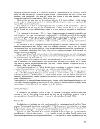 hombres y mujeres más piadosos de la historia que vivieron la vida abundante de una forma clara. Edman
señala que todos describían esa vida en sus propios términos. Algunos ejemplos son: vida victoriosa, vida
abundante, vida transformada, vida llena del Espíritu, vida rendida a Dios, vida obediente, vida de
permanencia, vida fructífera, vida apacible, vida de reposo, etc.
     Edman explica que todas esas son descripciones diferentes de la misma realidad; y dicha realidad
consiste en que la vida cristiana normal es la existencia del Señor Jesucristo vivida en la experiencia del
creyente. Él es nuestra vida abundante.
     Jesús implica esto en Juan 10 cuando se presenta como la puerta a la vida abundante (vv. 7–9). Sus
ovejas le pertenecen (vv. 14, 16) y dice que le conocen como Él conoce al Padre (vv. 14, 15, 27–30). Él es
uno con el Padre. Sus ovejas son también uno (aunque en un nivel distinto, ya que se trata de seres creados)
con Él.
     Él da a sus ovejas «vida eterna» (vv. 27–29). Esto es calidad, no duración. Se trata de la vida de Dios que
Jesús tiene con el Padre y que comparte con sus ovejas (Juan 5.26; 10.28–29). Por último, Jesús dice repetidas
veces en el evangelio de Juan que esta vida es resultado de su presencia en ellas mediante la morada del
Espíritu Santo (Juan 4.13, 14; 6.41–58; 7.37–39; 11.25–26; 14.1–18, 25–27; 15.1–11; 17.1–23).
     Creo que todos estaríamos de acuerdo con lo dicho hasta ahora. La cuestión es: ¿De qué manera entramos
en esa vida?
     Tal vez se trate de una de las preguntas más difíciles y polémicas que hayan confrontado los creyentes
durante los dos mil años de la era cristiana. Desde luego, no espero contestarla a gusto de todos mis lectores.
Hay cientos de libros que intentan resolverla. En mi propia biblioteca tengo una sección entera dedicada al
asunto compuesta por más de cien libros. Todos ellos excelentes; todos contienen parte de la respuesta; sin
embargo, ninguno es la respuesta.
     Algunos hacen hincapié en la crisis: uno entra en esta vida abundante mediante una crisis subsiguiente a
la salvación. Otros destacan el proceso: la vida abundante se vive creciendo progresivamente en Cristo. Otros
aun, enfatizan la crisis y el proceso a la vez.
     Veamos si puedo hacer que todos coincidamos descubriendo aquellas áreas comunes en Cristo. En primer
lugar, se trata de una crisis. Comienza con la crisis de la salvación. Nacemos de nuevo. Cristo, por su Espíritu,
viene a vivir en nosotros. «Y por cuanto sois hijos, Dios envió a vuestros corazones el Espíritu de su Hijo, el
cual clama: ¡Abba, Padre!» (Gálatas 4.6).
     A continuación viene el proceso. Pablo lo describe de esta forma, dando su testimonio personal en cuanto
al secreto de la vida abundante: «Ya no vivo yo, mas vive Cristo en mí» (Gálatas 2.20a).
     Esto conduce a un proceso de crisis. El apóstol lo expresa de esta manera: «Hijitos míos, por quienes
vuelvo a sufrir dolores de parto, hasta que Cristo sea formado en vosotros» (Gálatas 4.19). Es Cristo naciendo
en nosotros (Gálatas 4.6). Es Él viviendo su vida en nosotros (Gálatas 2.20). La meta es que Cristo «sea
completa y permanentemente formado y moldeado en» nosotros, como parafraseaba Gálatas 4.19 hace tanto
tiempo el obispo Lightfoot.10
Esta perspectiva es lo bastante bíblica y amplia como para ajustarse a todos los énfasis particulares acerca del
camino a la vida abundante dados por los creyentes de todos los tiempos. La vida abundante conduce a la vida
victoriosa, que es el tema del resto de este capítulo y de los dos siguientes.

LA VIDA VICTORIOSA

    Si contara sólo con los pasajes bíblicos de Juan 3 y Romanos 8, tendría casi todo lo necesario para
comenzar y vivir la vida cristiana. Aunque puede que esto sea una simplificación excesiva, revela la
importancia de estos dos capítulos. Romanos 8 es uno de los más espléndidos de toda la Biblia.

Romanos 1–5

     Resulta decisivo ver la relación que existe entre Romanos 8 y los capítulos anteriores de ese libro. 11 Pablo
comienza Romanos dando la prueba de su apostolado (1.1–15). Como no se le conocía de vista en la iglesia
de Roma, ni era contado entre los doce apóstoles, esto resultaba importante. Después de ello, el apóstol
introduce su tema: el evangelio y la necesaria respuesta de fe a su mensaje (1.16).
     Sigue con una gráfica descripción de la necesidad desesperada de este evangelio que hay tanto entre los
gentiles (1.18–32) como en la nación judía (2.1–3.8), y termina diciendo que ambos, judíos y gentiles, están
completamente perdidos en el pecado y separados de Dios (3.9–18). Incluso los judíos, que pensaban que por



                                                                                                              57
 
