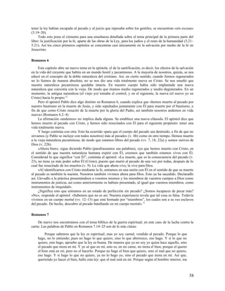 tener la ley habían escapado al pecado y al juicio que reposaba sobre los gentiles, se encuentran «sin excusa»
(3.19–20).
     Todo esto pone el cimiento para una enseñanza detallada sobre el tema principal de la primera parte del
libro: la justificación por la fe, aparte de las obras de la Ley, para los judíos y el resto de la humanidad (3.21–
5.21). Así los cinco primeros capítulos se concentran casi únicamente en la salvación por medio de la fe en
Jesucristo.

Romanos 6

     Este capítulo abre un nuevo tema en la epístola: el de la santificación; es decir, los efectos de la salvación
en la vida del creyente que habita en un mundo hostil y pecaminoso. A la mayoría de nosotros, quizás, se nos
educó en el concepto de la doble naturaleza del cristiano. Así, en cierto sentido, cuando fuimos regenerados
no lo fuimos de manera absoluta; no se nos dio una vida totalmente nueva en Cristo. Se nos enseñó que
nuestra naturaleza pecaminosa quedaba intacta. En nuestro cuerpo había sido implantada una nueva
naturaleza que coexistía con la vieja. De modo que éramos medio regenerados y medio degenerados. En un
momento, la antigua naturaleza (el viejo yo) tomaba el control, y en el siguiente, la nueva (el nuevo yo en
Cristo) hacía lo propio.12
     Pero el apóstol Pablo dice algo distinto en Romanos 6, cuando explica que «hemos muerto al pecado por
nuestro bautismo en la muerte de Jesús, y sido sepultados juntamente con Él para muerte por el bautismo, a
fin de que como Cristo resucitó de la muerte por la gloria del Padre, así también nosotros andemos en vida
nueva» (Romanos 6.2–4).
     La afirmación «andemos» no implica duda alguna. Se establece una nueva cláusula. El apóstol dice que
hemos muerto al pecado con Cristo, y hemos sido resucitados con Él para el siguiente propósito: tener una
vida totalmente nueva.
     Y luego continúa con otra: Esto ha ocurrido «para que el cuerpo del pecado sea destruido, a fin de que no
sirvamos (y Pablo se incluye con todos nosotros) más al pecado» (v. 6b) como en otro tiempo. Hemos muerto
a la vieja naturaleza pecaminosa; de modo que estamos libres del pecado (vv. 7, 18, 22a) y somos siervos de
Dios (v. 22b).
     «Ahora bien», sigue diciendo Pablo (parafraseamos sus palabras), «ya que hemos muerto con Cristo, en
el sentido de que nuestra naturaleza humana expiró con Él, creemos que también estamos vivos con Él.
Considerad lo que significa “con Él”, continúa el apóstol. «La muerte, que es la consecuencia del pecado (v.
23), no tiene ya más poder sobre Él (Cristo), puesto que murió al pecado de una vez por todas, después de lo
cual fue resucitado de los muertos (v. 9). La vida que ahora vive, la vive para Dios.
     »Al identificarnos con Cristo mediante la fe, entramos en una unión con Él en el sentido de que su muerte
al pecado es también la nuestra. Nosotros también vivimos ahora para Dios. Esto ya ha sucedido. Declaradlo
así. Llevadlo a la práctica presentándoos a vosotros mismos y los miembros de vuestros cuerpos a Dios como
instrumentos de justicia, así como anteriormente os habíais presentado, al igual que vuestros miembros, como
instrumentos de iniquidad».
     ¿Significa esto que entramos en un estado de perfección sin pecado? ¿Somos incapaces de pecar más?
«No», responde el apóstol. «Sabemos que no es así. Nuestra experiencia revela que tal cosa es falsa. Todavía
vivimos en un cuerpo mortal (vv. 12–13) que está formado por “miembros”, los cuales son a su vez esclavos
del pecado. De hecho, descubro al pecado batallando en mi cuerpo mortal». 13

Romanos 7

    De nuevo nos encontramos con el tema bíblico de la guerra espiritual; en este caso de la lucha contra la
carne. Las palabras de Pablo en Romanos 7.14–25 son de lo más claras:

         Porque sabemos que la ley es espiritual; mas yo soy carnal, vendido al pecado. Porque lo que
    hago, no lo entiendo; pues no hago lo que quiero, sino lo que aborrezco, eso hago. Y si lo que no
    quiero, esto hago, apruebo que la ley es buena. De manera que ya no soy yo quien hace aquello, sino
    el pecado que mora en mí. Y yo sé que en mí, esto es, en mi carne, no mora el bien; porque el querer
    el bien está en mí, pero no el hacerlo. Porque no hago el bien que quiero, sino el mal que no quiero,
    eso hago. Y si hago lo que no quiero, ya no lo hago yo, sino el pecado que mora en mí. Así que,
    queriendo yo hacer el bien, hallo esta ley: que el mal está en mí. Porque según el hombre interior, me



                                                                                                                58
 