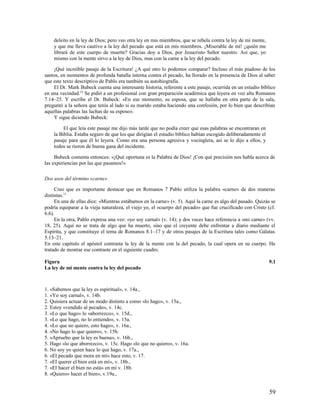 deleito en la ley de Dios; pero veo otra ley en mis miembros, que se rebela contra la ley de mi mente,
    y que me lleva cautivo a la ley del pecado que está en mis miembros. ¡Miserable de mí! ¿quién me
    librará de este cuerpo de muerte? Gracias doy a Dios, por Jesucristo Señor nuestro. Así que, yo
    mismo con la mente sirvo a la ley de Dios, mas con la carne a la ley del pecado.

    ¡Qué increíble pasaje de la Escritura! ¿A qué otro lo podemos comparar? Incluso el más piadoso de los
santos, en momentos de profunda batalla interna contra el pecado, ha llorado en la presencia de Dios al saber
que este texto descriptivo de Pablo era también su autobiografía.
    El Dr. Mark Bubeck cuenta una interesante historia, referente a este pasaje, ocurrida en un estudio bíblico
en una vecindad.14 Se pidió a un profesional con gran preparación académica que leyera en voz alta Romanos
7.14–25. Y escribe el Dr. Bubeck: «En ese momento, su esposa, que se hallaba en otra parte de la sala,
preguntó a la señora que tenía al lado si su marido estaba haciendo una confesión, por lo bien que describían
aquellas palabras las luchas de su esposo».
    Y sigue diciendo Bubeck:

         El que leía este pasaje me dijo más tarde que no podía creer que esas palabras se encontraran en
    la Biblia. Estaba seguro de que los que dirigían el estudio bíblico habían escogido deliberadamente el
    pasaje para que él lo leyera. Como era una persona agresiva y vocinglera, así se lo dijo a ellos, y
    todos se rieron de buena gana del incidente.

     Bubeck comenta entonces: «¡Qué oportuna es la Palabra de Dios! ¡Con qué precisión nos habla acerca de
las experiencias por las que pasamos!»

Dos usos del término «carne»

     Creo que es importante destacar que en Romanos 7 Pablo utiliza la palabra «carne» de dos maneras
distintas.15
     En una de ellas dice: «Mientras estábamos en la carne» (v. 5). Aquí la carne es algo del pasado. Quizás se
podría equiparar a la vieja naturaleza, el viejo yo, el «cuerpo del pecado» que fue crucificado con Cristo (cf.
6.6).
     En la otra, Pablo expresa una vez: «yo soy carnal» (v. 14); y dos veces hace referencia a «mi carne» (vv.
18, 25). Aquí no se trata de algo que ha muerto, sino que el creyente debe enfrentar a diario mediante el
Espíritu, y que constituye el tema de Romanos 8.1–17 y de otros pasajes de la Escritura tales como Gálatas
5.13–21.
En este capítulo el apóstol contrasta la ley de la mente con la del pecado, la cual opera en su cuerpo. He
tratado de mostrar ese contraste en el siguiente cuadro.

Figura                                                                                                       9.1
La ley de mi mente contra la ley del pecado



1. «Sabemos que la ley es espiritual», v. 14a.,
1. «Yo soy carnal», v. 14b.
2. Quisiera actuar de un modo distinto a como «lo hago», v. 15a.,
2. Estoy «vendido al pecado», v. 14c.
3. «Lo que hago» lo «aborrezco», v. 15d.,
3. «Lo que hago, no lo entiendo», v. 15a.
4. «Lo que no quiero, esto hago», v. 16a.,
4. «No hago lo que quiero», v. 15b.
5. «Apruebo que la ley es buena», v. 16b.,
5. Hago «lo que aborrezco», v. 15c. Hago «lo que no quiero», v. 16a.
6. No soy yo quien hace lo que hago, v. 17a.,
6. «El pecado que mora en mí» hace esto, v. 17.
7. «El querer el bien está en mí», v. 18b.,
7. «El hacer el bien no está» en mí v. 18b.
8. «Quiero» hacer el bien», v.19a.,


                                                                                                             59
 