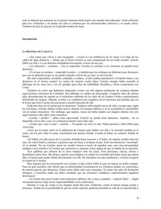 todo el material que presenté en un primer momento hasta lograr este tamaño más adecuado. Tenía suficiente
para tres volúmenes y mi deuda con ellos es inmensa por sus desinteresados esfuerzos y su ayuda crítica.
También les doy las gracias en el querido nombre de Jesús.



Introducción



LA HISTORIA DE CAROLYN

     —¡Ed, tienes que volver a casa enseguida! —resonó la voz temblorosa de mi mujer a lo largo de los
cables de larga distancia—. Desde que te fuiste Carolyn se está comportando de un modo extraño. Anoche
hablé con ella y vi a un demonio mirándome ferozmente a través de sus ojos.
     —¡Un demonio! —exclamé—. Eso es imposible. Carolyn es cristiana y los cristianos no pueden tener
demonios.
     —Ya sé que es cristiana —respondió Loretta—, y también que los cristianos no deberían tener demonios,
pero era un demonio lo que se me quedó mirando a través de sus ojos, no era Carolyn.
     Me sentí sorprendido, incrédulo, enfadado y confuso. ¿Cómo podían permanecer el Espíritu Santo y los
demonios en el mismo cuerpo? La mayor de nuestros cuatro hijos, Carolyn siempre había asumido el
liderazgo de los otros tres y era un ejemplo para ellos de estabilidad, disciplina y firme compromiso con
Cristo.
     También era cierto que habíamos empezado a tener con ella algunos problemas de conducta durante
aquel permiso misionero de Colombia. Sin embargo, no estaba tan preocupado. Cualquier chica de catorce
años desembarcada de repente en el turbulento ambiente de los años 60 en Estados Unidos experimentaría
dificultades de reajuste. Además, Loretta y yo estábamos tan ocupados con el ministerio que pensaba que era
la forma que tenía Carolyn de reaccionar a nuestro descuido de ella.
     Nada más lejos de mi mente que los demonios. Tampoco sabía mucho acerca de ellos, excepto que, según
las Escrituras, existían, habían estado activos durante los tiempos bíblicos y en la actualidad se encontraban
«en el campo misionero». Sin embargo, que supiera, nunca me había topado con ninguno durante mis, por
aquel entonces, diez años como misionero.
     —Loretta —proferí—, debes estar equivocada. Carolyn no puede tener demonios. Además... me es
imposible volver aún a casa. La conferencia durará varios días más.
     —¡Tienes que venir a casa! —insistió—. No puedo con esto yo sola. Pídele permiso a Dick Hillis para
volver hoy.
     »Ayer por la noche entré en la habitación de Carolyn para hablar con ella y la encontré tendida en el
suelo, con los pies sobre la cama, escuchando una música extraña. Cuando la llamé, no contestó. Estaba en
trance.
     »Al hablar con ella acerca de su reciente rebeldía hacia nosotros y el Señor, de repente cambió ante mis
ojos. Se volvió hostil y comenzó a gritarme que me fuera y la dejara en paz. Noté una misteriosa “oscuridad”
en su mirada. No era Carolyn quien me miraba furiosa a través de aquellos ojos, sino otra personalidad,
maligna y muy distinta a la Carolyn que conocemos y amamos. Estoy segura de que se trataba de un demonio.
     »Las palabras que salieron de su boca tampoco eran las suyas. Eran perversas, cínicas, altivas y
desafiantes contra Dios. Me dirigí a aquella cosa maligna y le ordené en el nombre del Señor Jesús que dejara
libre a Carolyn para poder hablar directamente con ella. De inmediato sus ojos cambiaron y Carolyn recuperó
el control de sí misma.
     Muy inquieto por la conversación con Loretta, le dije a Dick Hillis lo que mi esposa me había contado.
Para mi gran asombro, éste afirmó que en determinadas circunstancias los cristianos podían ser controlados,
de manera parcial, por demonios. Nunca antes había oído cosa semejante. En todos mis años de formación
teológica y misionera nadie me había enseñado que los cristianos verdaderos experimentaran ligaduras
demoníacas.1
     —Si Loretta dice que Carolyn tiene demonios, deberías irte a casa y ayudarla —expresó Dick—. Algún
otro puede hacerse cargo de tus responsabilidades en la conferencia.
     Durante el viaje de vuelta a Los Ángeles desde San José, California, estaba al mismo tiempo airado y
temeroso. Airado por la posibilidad de que los malos espíritus pudieran perturbar la vida de mi querida hija y


                                                                                                            6
 