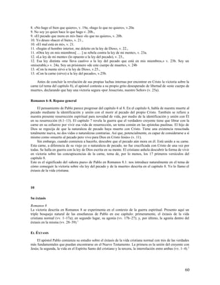 8. «No hago el bien que quiero», v. 19a; «hago lo que no quiero», v.20a
9. No soy yo quien hace lo que hago v. 20b.,
9. «El pecado que mora en mí» hace «lo que no quiero», v. 20b.
10. Yo deseo «hacer el bien», v. 21.,
10. «El mal está en mí», v. 21.
11. «Según el hombre interior, me deleito en la ley de Dios», v. 22.,
11. «Otra ley en mis miembros[ … ] se rebela contra la ley de mi mente», v. 23a.
12. «La ley de mi mente» (lo opuesto a la ley del pecado), v. 23.,
12. Esa ley distinta «me lleva cautivo a la ley del pecado que está en mis miembros,» v. 23b. Soy un
«miserable,» v. 24a. Soy un prisionero «de este cuerpo de muerte», v. 24b
13. «Con la mente sirvo a la ley de Dios», v.25.,
13. «Con la carne (sirvo) a la ley del pecado», v.25b.

    Antes de concluir la revelación de sus propias luchas internas por encontrar en Cristo la victoria sobre la
carne (el tema del capítulo 8), el apóstol contesta a su propio grito desesperado de libertad de «este cuerpo de
muerte», declarando que hay una victoria segura «por Jesucristo, nuestro Señor» (v. 25a).

Romanos 6–8. Repaso general

     El pensamiento de Pablo parece progresar del capítulo 6 al 8. En el capítulo 6, habla de nuestra muerte al
pecado mediante la identificación y unión con el morir al pecado del propio Cristo. También se refiere a
nuestra presente resurrección espiritual para novedad de vida, por medio de la identificación y unión con Él
en su resurrección (6.1–13). El capítulo 7 revela la guerra que el verdadero creyente tiene que librar con la
carne en su esfuerzo por vivir esa vida de resurrección, un tema común en las epístolas paulinas. El hijo de
Dios se regocija de que la naturaleza de pecado haya muerto con Cristo. Tiene una existencia resucitada
totalmente nueva, no dos vidas o naturalezas contrarias. Así que, potencialmente, es capaz de considerarse a sí
mismo como «muerto al pecado pero vivo para Dios en Cristo Jesús» (v. 11).
     Sin embargo, cuando comienza a hacerlo, descubre que el pecado aún mora en él. Está unido a su carne.
Esta carne, a diferencia de su viejo yo o naturaleza de pecado, no fue crucificada con Cristo de una vez por
todas. Se halla en guerra con la ley de Dios escrita en su mente. El cristiano anhela descubrir la forma de vivir
en victoria sobre las concupiscencias de la carne, tema de, por lo menos, los 17 primeros versículos del
capítulo 8.
Este es el significado del «ahora pues» de Pablo en Romanos 8.1: nos introduce naturalmente en el tema de
cómo conseguir la victoria sobre «la ley del pecado y de la muerte» descrita en el capítulo 8. Yo lo llamo el
éxtasis de la vida cristiana.



10

Su éxtasis

Romanos 8
La victoria descrita en Romanos 8 se experimenta en el contexto de la guerra espiritual. Presento aquí un
triple bosquejo natural de las enseñanzas de Pablo en ese capítulo: primeramente, el éxtasis de la vida
cristiana normal (vv. 1–17a); en segundo lugar, su agonía (vv. 17b–27); y, por último, la agonía dentro del
éxtasis en la misma (vv. 28–39).1

EL ÉXTASIS

    El apóstol Pablo comienza su estudio sobre el éxtasis de la vida cristiana normal con tres de las verdades
más fundamentales que puedan encontrarse en el Nuevo Testamento. La primera es la unión del creyente con
Jesús; la segunda, la vida en el Espíritu Santo del cristiano y la tercera, la interrelación entre ambas (vv. 1–4). 2




                                                                                                                 60
 