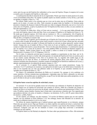carne; pero los que son del Espíritu [los redimidos], en las cosas del Espíritu. Porque el ocuparse de la carne
es muerte, pero el ocuparse del Espíritu es vida y paz».
     A continuación describe la situación de los no regenerados. Puesto que tienen la mente puesta en la carne,
viven en hostilidad contra Dios. No sujetan ni pueden sujetar sus mentes carnales a la ley divina, y por tanto
no agradan, ni pueden, a Dios (vv. 7–8).
     Por último, Pablo vuelve a los creyentes que no viven «en la carne sino en el Espíritu». Estos están en
guerra con la carne y la carne con ellos. Tales creyentes no ganan todas las batallas, si lo hicieran jamás
pecarían ni dejarían de alcanzar el plan de Dios para sus vidas en ninguna dimensión, aun así no viven en la
carne sino en el Espíritu. ¿Cuál es la prueba de esto? El Espíritu de Dios mora en ellos; en caso contrario no
han sido regenerados (v. 9).13
     En el versículo 10, Pablo dice: «Pero si Cristo está en vosotros[ … ]» Lo que antes había afirmado que
era cierto del Espíritu, ahora lo dice del Hijo. Esto es así porque el Espíritu es «el Espíritu de Cristo» (v. 9).
De modo que el apóstol expresa: «Si Cristo está en vosotros» (v. 10), y a continuación: «Si el Espíritu de
aquel que levantó de los muertos a Jesús mora en vosotros» (v. 11). Aquí tenemos una perfecta unidad entre el
Hijo de Dios y el Espíritu en nuestra vida.
     En el versículo 10, el apóstol, que ha afirmado que el Espíritu de Cristo que mora en nuestro ser trae vida
y victoria sobre el poder del pecado que actúa contra nosotros a través de la carne, afirma que hay una parte
de nosotros mismos donde ese poder vivificante del Espíritu no está aún en plena operación: nuestro cuerpo
mortal. Aunque éste sea el templo de Dios y Cristo more en él por su Espíritu, el apóstol explica que «el
cuerpo en verdad está muerto a causa del pecado». Esto no lo dice para desanimarnos. A continuación expresa
que «el espíritu vive a causa de la justicia». Con estas palabras Pablo no formula un dualismo negativo de
cuerpo y espíritu. Ambos existen juntos en este mundo y ambos se unirán en el mundo venidero con la
Resurrección (1 Corintios 15.35–37; Filipenses 3.20–21).
     Por lo tanto, la redención provista para la persona completa se experimenta en dos fases: por la fe,
nuestro espíritu nace de nuevo y recibe vida eterna gracias a la morada del Espíritu de Cristo en nosotros, pero
no así nuestro cuerpo (Romanos 8.10). Esta es la primera fase. La segunda sólo tendrá lugar en «la
manifestación de los hijos de Dios», el momento de nuestra adopción plena como hijos (19, 23). Sólo
entonces recibirán estos pecaminosos y mortales cuerpos la totalidad de los beneficios redentores de la cruz; y
además experimentaremos «la redención de nuestro cuerpo» (v. 23).14
     En el versículo 11, el apóstol Pablo promete esperanza para este cuerpo pecaminoso. Luego, los
versículos 12 al 17 constituyen un resumen y una aplicación de todo lo que se ha dicho hasta el momento. En
ellos se nos recuerda una vez más que debemos andar en el Espíritu, lo que considero sinónimo de ser
«guiados por el Espíritu de Dios» (v. 14).15
     En cuanto a la contundente advertencia de Pablo en el versículo 13a, «porque si vivís conforme a la
carne, moriréis», Calvino comenta muy acertadamente: «Aprendan, pues, los fieles a abrazarle, no sólo para
su justificación, sino también para su santificación; ya que Él nos ha sido dado para ambos propósitos, no sea
que lo dividan en dos por su carne mutilada». 16

El Espíritu Santo versus los espíritus de esclavitud y temor

     El versículo 15 es uno de los grandes textos de la Escritura que enfrentan al «Espíritu de adopción» (el
Espíritu Santo) con «el espíritu de esclavitud» que conduce al «temor». Pablo da a entender que aunque el
Espíritu de Dios es el mismo de convicción de pecado, siempre nos confirma que pertenecemos a Dios y a su
reino. Él edifica, anima, bendice, ilumina, hace a Jesús más y más precioso a nuestros ojos. Nos capacita para
que podamos derrotar a la carne, al mundo y a Satanás y sus demonios. Es Él, y sólo Él, quien clama dentro
de nosotros: «¡Abba, Padre!»
     El otro espíritu, sin embargo, nos dice mentiras. 17 El escritor de Hebreos expresa que ese otro espíritu,
Satanás, nos ata mediante el temor (Hebreos 2.15). Sin embargo, hemos sido liberados de su dominio, de
modo que no debemos temerle ni a él ni a los suyos.
     No afirmo de manera dogmática que el apóstol pensara aquí específicamente en un demonio, aunque
Dunn dice que quizás sea así. Digo que Satanás y sus malos espíritus son espíritus de temor y esclavitud, bien
que edifiquen sobre esas emociones humanas negativas ya existentes o que inicien ellos mismos el intento de
esclavizar. Cualquier cosa que nos ate mediante el temor o nos ponga bajo esclavitud o servidumbre
constituye ese otro espíritu.
     El Espíritu Santo es el de libertad, de adopción. Nos hace saber que pertenecemos a Dios. «Da testimonio



                                                                                                              63
 