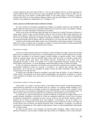 a nuestro espíritu de que somos hijos de Dios» (v. 16). Los otros espíritus, bien nos susurran negaciones de
nuestra calidad de hijos, bien nos dicen que somos inaceptables para Dios aunque seamos sus hijos. Por eso
Jesús expresa que el otro espíritu, «cuando habla mentira, de suyo habla; porque es mentiroso, y padre de
mentira» (Juan 8.44). Si nos dice mentiras, debemos callarle, como hizo Jesús (Mateo 4.10; 16.23). Debemos
resistirle con las palabras de verdad (Efesios 6.17; Santiago 4.7–8).

Crisis y proceso en la liberación total: La historia de James

     En cierta ocasión me encontraba aconsejando por teléfono a un turbado cristiano de otra localidad. Mi
agenda estaba tan repleta que no me era posible recibirle para una sesión de consejo, sin embargo el hombre
sufría mucho y me sentí constreñido a ministrarle de esa manera.
     James era un recién convertido que había sido mago en un tugurio de su ciudad. Su esposa era bruja en el
mismo grupo. Tenían un hijo, un niñito llamado Tommy de unos seis años de edad. James procedía de una
familia con problemas y había sido víctima de abuso físico y sexual por parte de su padre siendo pequeño.
Creció con un profundo sentimiento de vergüenza, impotencia, inutilidad y rabia. La magia le proporcionaba
una sensación de poder sobre los demás, sobre las circunstancias y, por encima de todo, sobre su propia vida.
     Cuando era joven había tenido algún contacto con el cristianismo y tenía amigos creyentes. En ocasiones
había ido con ellos a la iglesia, pero no entendía el evangelio. La persona de Jesucristo le había impresionado
mucho, sin embargo no sabía cómo apropiárselo para sí mismo.

Iniciación en la magia

     Conoció a su mujer mientras estaba en la secundaria y ella le introdujo en la magia. Parecía una actividad
perfecta para él. Después de su boda, James y su esposa dedicaron sus vidas al mundo espiritual. Pero aunque
había cosas «divertidas» en las prácticas mágicas, también turbaban su espíritu sensible. Todo el mundo
trataba de conseguir poder. Cada uno intentaba lograr control sobre los demás. Los espíritus, aunque útiles
para una persona herida como James, eran también perversos. Promovieron el sexo libre entre los
componentes del grupo. A James no le gustaba ver a su mujer manteniendo relaciones sexuales con otros,
tanto hombres como mujeres, y se sentía degradado cuando participaba él mismo en dichas actividades.
     El odio a los demás, en particular a los cristianos, era una característica dominante en su ámbito. Siempre
pronunciaban maldiciones contra los creyentes e invocaban a los espíritus para hacerles daño. Pero
francamente, a él le caía bien un compañero de trabajo cristiano que había comenzado a darle testimonio
acerca del gozo de la vida en Cristo.
     El espíritu que controlaba al grupo le recordaba lo que había leído del diablo y lo que le hablaba ese
amigo cristiano. Se preguntaba si no estaría Satanás manipulándolos entre bastidores sin saberlo él, su esposa
y otros miembros de su grupo. Pero como James uno de los líderes del tugurio, no se atrevía a expresar sus
inquietudes.

El testimonio cristiano y el deseo de cambiar

     Cierta noche, él, su mujer y sus hijos volvían a casa después de una reunión en especial perturbadora,
caracterizada por expresiones de odio profundo hacia los cristianos. Los espíritus estaban enfadados con el
grupo por no esforzarse más en conseguir un puesto de aceptación para la brujería como «religión» buena
que, en contraste con el cristianismo, subrayaba los valores de la felicidad, la paz y la hermandad terrenas. Al
mismo tiempo, James reconocía que estaban llenos de odio hacia todos aquellos que se les opusieran.
     Le manifestó a su esposa su preocupación y también le habló de su compañero de trabajo cristiano, de lo
amable, alentador, bondadoso y moral que era. Todos sus compañeros sabían que creía en Cristo; no porque
les predicara constantemente o discutiera con ellos, sino por el tipo de vida que llevaba. Mientras comía su
almuerzo con los demás, no participaba de su sucio lenguaje o conversación; y de vez en cuando, si se
sobrepasaban con sus maldiciones, les recordaba que tomaban en vano el nombre de su Señor y les rogaba, de
la mejor forma, pero con firmeza, que dejaran de hacerlo. Ellos se disculpaban y su lenguaje y sus temas de
conversación se moderaban de veras cuando él estaba presente. James se sentía profundamente impresionado
por su amigo cristiano.
     Su mujer se puso furiosa. «Los cristianos son nuestros peores enemigos», replicó. «Ellos dicen que
adoramos a Satanás, lo cual es mentira. También dicen que su Dios es el verdadero y Jesús el único Salvador.


                                                                                                             64
 