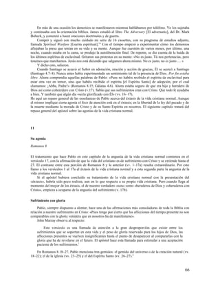 En más de una ocasión los demonios se manifestaron mientras hablábamos por teléfono. Yo los sujetaba
y continuaba con la orientación bíblica. James estudió el libro The Adversary [El adversario], del Dr. Mark
Bubeck, y comenzó a hacer oraciones doctrinales y de guerra.
     Compró y siguió con mucho cuidado mi serie de 16 cassettes, con su programa de estudios adjunto,
llamada Spiritual Warfare [Guerra espiritual].18 Con el tiempo empezó a experimentar cómo los demonios
aflojaban la presa que tenían en su vida y su mente. Aunque fue cuestión de varios meses, por último, una
noche, cuando estaba en la cama, se produjo la autoliberación final. De repente, se dio cuenta de la huída de
los últimos espíritus de esclavitud. Gritaron sus protestas en su mente: «No es justo. Tú nos pertenecías, pero
tenemos que marcharnos. Jesús nos está diciendo que salgamos ahora mismo. No es justo, no es justo … »
     Y dicho esto, salieron.
     Cuando Santiago se acercó al Señor en adoración, oración y acción de gracias, Él se acercó a Santiago
(Santiago 4.7–8). Nunca antes había experimentado un sentimiento tal de la presencia de Dios. Por fin estaba
libre. Ahora comprendía aquellas palabras de Pablo: «Pues no habéis recibido el espíritu de esclavitud para
estar otra vez en temor, sino que habéis recibido el espíritu [el Espíritu Santo] de adopción, por el cual
clamamos: ¡Abba, Padre!» (Romanos 8.15; Gálatas 4.6). Ahora estaba seguro de que era hijo y heredero de
Dios así como coheredero con Cristo (v.17). Sabía que sus sufrimientos eran con Cristo. Que todo le ayudaba
a bien. Y también que algún día «sería glorificado con Él» (vv. 16–17).
He aquí un repaso general de las enseñanzas de Pablo acerca del éxtasis de la vida cristiana normal. Aunque
el mismo implique cierta agonía el foco de atención está en el éxtasis; en la libertad de la ley del pecado y de
la muerte mediante la morada de Cristo y de su Santo Espíritu en nosotros. El siguiente capítulo tratará del
repaso general del apóstol sobre las agonías de la vida cristiana normal.



11

Su agonía

Romanos 8

El tratamiento que hace Pablo en este capítulo de la angustia de la vida cristiana normal comienza en el
versículo 17, con la afirmación de que la vida del cristiano es de sufrimiento con Cristo y se extiende hasta el
27. El contraste entre esta porción de Romanos 8 y la anterior (vv. 1–17a) resulta extraordinario. Por esto
llamo a los versículos 1 al 17a el éxtasis de la vida cristiana normal y a esta segunda parte la angustia de la
vida cristiana normal.
     Si el apóstol hubiera concluido su tratamiento de la vida cristiana normal con la presentación del
«éxtasis», habría sido poco realista, aun en lo que respecta a su propia vida cristiana. Pero cuando llega al
momento del mayor de los éxtasis, el de nuestro verdadero status como «herederos de Dios y coherederos con
Cristo», empieza a ocuparse de la angustia del sufrimiento (v. 17b).

Sufrimiento con gloria

     Pablo, siempre dispuesto a alentar, hace una de las afirmaciones más consoladoras de toda la Biblia con
relación a nuestro sufrimiento en Cristo: «Pues tengo por cierto que las aflicciones del tiempo presente no son
comparables con la gloria venidera que en nosotros ha de manifestarse».
     John Murray observa al respecto:

          Este versículo es una llamada de atención a la gran desproporción que existe entre los
     sufrimientos que se soportan en esta vida y el peso de gloria reservado para los hijos de Dios, las
     aflicciones presentes se vuelven insignificantes hasta el punto de desaparecer al compararlas con la
     gloria que ha de revelarse en el futuro. El apóstol hace esta llamada para estimular a una aceptación
     paciente de los sufrimientos.1

    En Romanos 8.18–27, Pablo menciona tres gemidos: el gemido del universo o de la creación natural (vv.
18–22); el de la iglesia (vv. 23–25) y el del Espíritu Santo (vv. 26–27).2


                                                                                                             66
 