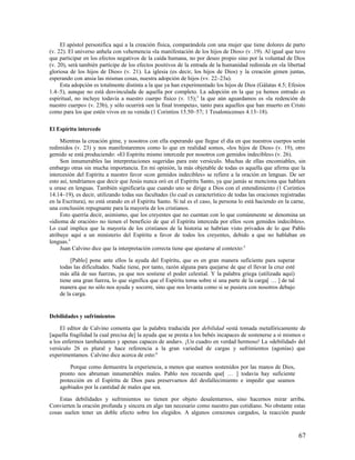El apóstol personifica aquí a la creación física, comparándola con una mujer que tiene dolores de parto
(v. 22). El universo anhela con vehemencia «la manifestación de los hijos de Dios» (v .19). Al igual que tuvo
que participar en los efectos negativos de la caída humana, no por deseo propio sino por la voluntad de Dios
(v. 20), será también partícipe de los efectos positivos de la entrada de la humanidad redimida en «la libertad
gloriosa de los hijos de Dios» (v. 21). La iglesia (es decir, los hijos de Dios) y la creación gimen juntas,
esperando con ansia las mismas cosas, nuestra adopción de hijos (vv. 22–23a).
     Esta adopción es totalmente distinta a la que ya han experimentado los hijos de Dios (Gálatas 4.5; Efesios
1.4–5), aunque no está desvinculada de aquella por completo. La adopción en la que ya hemos entrado es
espiritual, no incluye todavía a nuestro cuerpo físico (v. 15); 3 la que aún aguardamos es «la redención de
nuestro cuerpo» (v. 23b), y sólo ocurrirá «en la final trompeta», tanto para aquellos que han muerto en Cristo
como para los que estén vivos en su venida (1 Corintios 15.50–57; 1 Tesalonicenses 4.13–18).

El Espíritu intercede

     Mientras la creación gime, y nosotros con ella esperando que llegue el día en que nuestros cuerpos serán
redimidos (v. 23) y nos manifestaremos como lo que en realidad somos, «los hijos de Dios» (v. 19), otro
gemido se está produciendo: «El Espíritu mismo intercede por nosotros con gemidos indecibles» (v. 26).
     Son innumerables las interpretaciones sugeridas para este versículo. Muchas de ellas encomiables, sin
embargo otras sin mucha importancia. En mi opinión, la más objetable de todas es aquella que afirma que la
intercesión del Espíritu a nuestro favor «con gemidos indecibles» se refiere a la oración en lenguas. De ser
esto así, tendríamos que decir que Jesús nunca oró en el Espíritu Santo, ya que jamás se menciona que hablara
u orase en lenguas. También significaría que cuando uno se dirige a Dios con el entendimiento (1 Corintios
14.14–19), es decir, utilizando todas sus facultades (lo cual es característico de todas las oraciones registradas
en la Escritura), no está orando en el Espíritu Santo. Si tal es el caso, la persona lo está haciendo en la carne,
una conclusión repugnante para la mayoría de los cristianos.
     Esto querría decir, asimismo, que los creyentes que no cuentan con lo que comúnmente se denomina un
«idioma de oración» no tienen el beneficio de que el Espíritu interceda por ellos «con gemidos indecibles».
Lo cual implica que la mayoría de los cristianos de la historia se habrían visto privados de lo que Pablo
atribuye aquí a un ministerio del Espíritu a favor de todos los creyentes, debido a que no hablaban en
lenguas.4
     Juan Calvino dice que la interpretación correcta tiene que ajustarse al contexto: 5

         [Pablo] pone ante ellos la ayuda del Espíritu, que es en gran manera suficiente para superar
    todas las dificultades. Nadie tiene, por tanto, razón alguna para quejarse de que el llevar la cruz esté
    más allá de sus fuerzas, ya que nos sostiene el poder celestial. Y la palabra griega (utilizada aquí)
    tiene una gran fuerza, lo que significa que el Espíritu toma sobre sí una parte de la carga[ … ] de tal
    manera que no sólo nos ayuda y socorre, sino que nos levanta como si se pusiera con nosotros debajo
    de la carga.


Debilidades y sufrimientos

     El editor de Calvino comenta que la palabra traducida por debilidad «está tomada metafóricamente de
[aquella fragilidad la cual precisa de] la ayuda que se presta a los bebés incapaces de sostenerse a sí mismos o
a los enfermos tambaleantes y apenas capaces de andar». ¡Un cuadro en verdad hermoso! La «debilidad» del
versículo 26 es plural y hace referencia a la gran variedad de cargas y sufrimientos (agonías) que
experimentamos. Calvino dice acerca de esto:6

        Porque como demuestra la experiencia, a menos que seamos sostenidos por las manos de Dios,
    pronto nos abruman innumerables males. Pablo nos recuerda que[ … ] todavía hay suficiente
    protección en el Espíritu de Dios para preservarnos del desfallecimiento e impedir que seamos
    agobiados por la cantidad de males que sea.

    Estas debilidades y sufrimientos no tienen por objeto desalentarnos, sino hacernos mirar arriba.
Convierten la oración profunda y sincera en algo tan necesario como nuestro pan cotidiano. No obstante estas
cosas suelen tener un doble efecto sobre los elegidos. A algunos corazones cargados, la reacción puede



                                                                                                               67
 