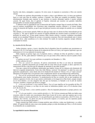 hacerles más duros, amargados y quejosos. En otros casos, la respuesta es acercarnos a Dios con oración
sincera.
     A menudo nos sentimos desconcertados en cuanto a cómo o qué debemos orar y lo único que podemos
hacer es venir ante Dios de rodillas, confusos y llorando. Nos faltan por completo las palabras. Parecen
absolutamente limitadas para expresar lo que sentimos en nuestro abrumado espíritu o nuestro turbado
corazón. De igual forma, dice el apóstol, el Espíritu «intercede por nosotros con gemidos indecibles
[inexpresables en nuestras propias palabras]».
     Y debemos tener la seguridad de que la intercesión del Espíritu siempre llega al corazón del Padre. Dios
está de continuo escudriñando «los corazones» para comprender nuestros clamores y, al mismo tiempo,
conoce la intención del Espíritu, ya que lo que éste pide por nosotros está siempre de acuerdo con su voluntad
(v. 27).
Más adelante, en esta misma epístola, Pablo nos dirá que Jesús está a la diestra de Dios intercediendo por los
creyentes (v. 34); aquí el apóstol nos muestra al Espíritu pidiendo por nosotros desde su morada en lo más
profundo de nuestro ser. ¿Cómo puede entonces fallar nuestra oración o nuestras verdaderas necesidades
quedar sin ser atendidas? Delante de su trono y en nuestros corazones, Dios está intercediendo ante sí mismo
a nuestro favor. ¡Qué asombrosa es la vida cristiana! En medio de nuestras angustias siempre debemos
contemplar los éxtasis.

LA AGONÍA EN EL ÉXTASIS

     Ambos términos, agonía y éxtasis, describen bien la dramática línea de enseñanza que encontramos en
Romanos 8.28–39. Casi todas las facetas de la redención de Dios en Cristo y de la guerra espiritual a que nos
enfrentamos al vivir esa redención la tenemos aquí.
     Pablo empieza en primer lugar con el propósito eterno y soberano de Dios de glorificar a todos sus
elegidos (vv. 28–30). ¿Qué sabemos? «Sabemos que a los que aman a Dios, todas las cosas les ayudan a bien»
(v. 28a).
     ¿Y quiénes son esos? «Los que conforme a su propósito son llamados» (v. 28b).
     ¿Cómo sabemos tal cosa?
     1. Dios nos conoció de antemano. El previo conocimiento de Dios es un tema de interminable
controversia. ¿Significa únicamente que el Señor sabe las cosas antes de que sucedan, es decir, equivale a la
omnisciencia divina o más bien que ha ordenado de antemano lo que debe suceder? 7
     Creo que, a pesar de los problemas intelectuales que implica, el peso de la evidencia está claramente del
lado de la segunda interpretación. Como dice John Murray, «conocer “de antemano” es saber las cosas con
particular consideración y amor desde antes de la fundación del mundo (cf. Efesios 1.4) y el “antes conoció”
(Romanos 8.29) puede tener a las personas como complemento directo sin necesidad de más calificación».
     2. Dios nos ha «predestinado para que seamos hechos conforme a la imagen de su Hijo, para que Él sea
el primogénito entre muchos hermanos». La predestinación de Dios no consiste sólo en que escapemos del
infierno y ganemos el cielo, sino en que seamos conformados «a la imagen de su Hijo Jesús», aunque siempre
en un nivel distinto y en una categoría más alta que sus hermanos, es llamado a ser el jefe de muchos
«Jesuses», hombres y mujeres que llevan su imagen.
     3. «A los que predestinó, a éstos también llamó». Eso es lo que significa ser los escogidos de Dios. Él
nos ha llamado a sí mismo y a su Hijo; de otro modo no hubiéramos podido venir a Él en absoluto (Juan
6.37–40, 44, 64, 65).
     4. «A los que llamó, a éstos también justificó». Dios ha imputado plenamente su propia justicia a sus
escogidos.
     5. «Y a los que justificó, a éstos también glorificó» (v. 30). Calvino comenta que Pablo nos habla como
creyentes, todos los cuales «nos encontramos ahora bajo el peso de la cruz», para que sepamos que su esta
también conduce a nuestra glorificación. Es una glorificación que todavía no poseemos, sólo Él la tiene, sin
embargo, dice Calvino, «su gloria nos trae tal convicción respecto a la nuestra, que esa esperanza puede
compararse con una posesión presente». 8
     Luego comenta que Pablo utiliza el tiempo pretérito para referirse a todas esas bendiciones y su editor
añade: «El apóstol habla de estas cosas como pasadas, porque ya están decretadas por Dios y a fin de mostrar
la certidumbre de su cumplimiento».

La seguridad de nuestro llamamiento


                                                                                                           68
 