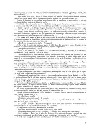 temeroso porque, si aquello era cierto, no sabría cómo liberarla de su influencia. ¿Qué hago? pensé. ¿Por
dónde comienzo?
     Llegué a casa tarde, pero Carolyn ya estaba acostada. La desperté y le dije lo que Loretta me había
contado acerca de su actitud rebelde y de los demonios que miraban con furia a través de sus ojos.
     En cosa de instantes, su personalidad generalmente dulce se transformó en algo maligno y, con una
extraña mirada feroz me gritó: «¡Déjame en paz!»
     Prohibí a los demonios que hablaran a través de Carolyn, y cuando ella se calmó me referí en voz baja a
su caminar con el Señor. De repente recuperó su dulzura, sensibilidad y obediencia habituales.
     —Papá —expresó—, no sé lo que me pasa. Es como si hubiera algo en mi interior que me toma y hago
cosas raras. Por favor, ayúdame. Tengo miedo. Amo a Jesús y quiero hacer lo que está bien. ¿Qué me sucede?
     Carolyn y yo nos pusimos de rodillas y oramos. Ella confesó su rebelión y desobediencia, clamando al
Señor para que rompiese el poder del mal que oprimía su vida. Sin embargo, tenía una dificultad inusual para
orar y sobre todo para declarar el señorío de Cristo sobre ella.
     En el pasado había notado un pequeño objeto que colgaba de una cadena alrededor de su cuello, pero no
le había dado importancia. Sin embargo, al orar con ella intentando resistir al diablo a su favor, mi atención se
fijó en dicho objeto. Parecía una estrella de David.
     —¿Dónde has conseguido esa estrella? —le pregunté.
     Y ella me dio el nombre del muchacho que se la había dado. Lo conocía. Se trataba de un joven que
profesaba ser cristiano pero que desde luego no era un creyente comprometido.
     —¿Qué pretende simbolizar? —inquirí.
     —No sé lo que simboliza —me contestó—. Es una especie de amuleto. Se encuentra en la cubierta de
algunos discos. Todos los chicos y chicas los llevan.
     La «estrella» resultó ser un pentagrama, símbolo ocultista. Por aquel entonces era ignorante casi por
completo en cuanto al ocultismo, sus símbolos y sus prácticas. Sin embargo, de alguna manera supe que se
trataba de un emblema maligno. Su presencia en el cuerpo de mi hija servía de amuleto y atraía a los espíritus
malos a su vida.
     —Carolyn —le dije—, no encontrarás una liberación completa de los espíritus demoníacos que te afligen
hasta que te quites ese objeto y renuncies a las fuerzas espirituales asociadas a él.
     Ella lo retiró de su cuello y lo tiró al suelo. Confesó y renunció a su participación ocultista, su reciente
interés en el rock pesado, su actitud rebelde y su egoísmo. Pronto nos vimos enfrascados en una confrontación
cara a cara con espíritus malos.
     —Papá, vienen por mí —exclamó—. Tengo miedo. Tienen poder sobre mi vida. Quiero que se vayan.
Por favor, papá, ayúdame a deshacerme de ellos.
     —Marchaos de la vida de mi hija —ordené—. Ha roto su lealtad a vosotros. ¡Fuera! ¡Dejadla en paz! En
el nombre y la autoridad de mi Señor Jesucristo, quien derrotó a vuestro señor en la cruz, os mando que os
vayáis de Carolyn y no volváis nunca. ¡Fuera de su vida! Dejadla en paz. Carolyn no os pertenece. Ella ha
entregado su vida al Señor Jesucristo.
     Pocos minutos después la lucha cesó. Carolyn se quedó tranquila y comenzó a alabar con gozo al Señor
por haberla liberado. Los espíritus malos se habían ido. Ambos lloramos y nos regocijamos delante del Señor
por su gracia al librarla de los espíritus demoníacos.
     Nos fuimos a dormir pensando con alegría que la batalla había terminado. Sin embargo, hacia las dos de
la madrugada Carolyn golpeó con violencia la puerta de nuestra habitación.
     —Papá, los demonios han vuelto —dijo llorando—. ¡Ayúdame! Parecen atacarme desde debajo de la
cama. Quieren volver a entrar en mí.
     Fui a su habitación con ella.
     —¿Qué tienes debajo de tu cama? —le pregunté.
     —Una cajita llena de esas estrellas y otros objetos del mismo tipo. Me olvidé de ellos cuando oramos
antes. Por favor, papá, sácalos de ahí.
     —No Carolyn —contesté—. No debo hacerlo por ti. Eres tú quien tiene que sacarlos. Voluntariamente te
comprometiste con ellos y voluntariamente tienes que desecharlos.
     —Tengo miedo —dijo ella—, pero lo haré si me ayudas.
     Luego metió la mano debajo de la cama, sacó la cajita y me la tendió.
     —Papá, ¿quieres destruirlos por mí? —me pidió—. No quiero tener nada más que ver con ellos.
     —No —repliqué—. Debes ser tú quien los destruyas. Eso declarará al mundo espiritual que estás
rompiendo completamente con ellos. Saldré al jardín contigo, pero eres tú quien debes hacerlo. 2
     Y así lo hizo. Enseguida volvimos a su habitación para hablar y orar otro poco. Fue entonces cuando


                                                                                                               7
 