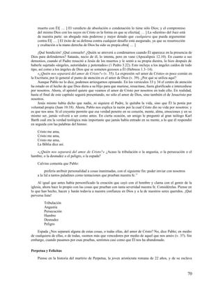 muerto con Él[ … ] El veredicto de absolución o condenación lo tiene sólo Dios; y el compromiso
    del mismo Dios con los suyos en Cristo es la forma en que se efectúa[ … ] La «diestra» del Juez está
    de nuestra parte: un abogado más poderoso y mejor dotado que cualquiera que pueda argumentar
    contra Él[ … ] El éxito de su defensa contra cualquier desafío está asegurado, ya que su resurrección
    y exaltación a la mano derecha de Dios ha sido su propia obra[ … ]

     ¡Qué bendición! ¡Qué consuelo! ¿Quién se atreverá a condenarnos cuando Él aparezca en la presencia de
Dios para defendernos? Satanás, necio de él, lo intenta, pero en vano (Apocalipsis 12.10). En cuanto a sus
demonios, cuando el Padre resucitó a Jesús de los muertos y le sentó a su propia diestra, lo hizo después de
haberle sujetado «ángeles, autoridades y potestades» (1 Pedro 3.22). Esto incluye a los ángeles caídos de todo
tipo, así como a los ángeles de Dios que se someten gozosos a Él (Hebreos 1.3–14).
     «¿Quién nos separará del amor de Cristo?» (v. 35). La expresión «el amor de Cristo» es poco común en
la Escritura; por lo general el punto de atención es el amor de Dios (v. 39). ¿Por qué se utiliza aquí?
     Aunque Pablo no lo dice, podemos arriesgarnos opinando. En los versículos 33 y 34 el centro de atención
ha estado en el hecho de que Dios diera a su Hijo para que muriese, resucitase, fuera glorificado e intercediese
por nosotros. Ahora, el apóstol quiere que veamos el amor de Cristo por nosotros en todo ello. En realidad,
hasta el final de este capítulo seguirá presentando, no sólo el amor de Dios, sino también el de Jesucristo por
nosotros.
     Jesús mismo había dicho que nadie, ni siquiera el Padre, le quitaba la vida, sino que Él la ponía por
voluntad propia (Juan 10.18). Ahora, Pablo nos explica la razón por la cual Cristo dio su vida por nosotros: y
es que nos ama. Si el creyente permite que esa verdad penetre en su corazón, mente, alma, emociones y en su
mismo ser, jamás volverá a ser como antes. En cierta ocasión, un amigo le preguntó al gran teólogo Karl
Barth cuál era la verdad teológica más importante que jamás había entrado en su mente, a lo que él respondió
en seguida con las palabras del himno:

    Cristo me ama,
    Cristo me ama,
    Cristo me ama,
    La Biblia dice así.

   «¿Quién nos separará del amor de Cristo?» ¿Acaso la tribulación o la angustia, o la persecución o el
hambre, o la desnudez o el peligro, o la espada?

    Calvino comenta que Pablo:

          prefería atribuir personalidad a cosas inanimadas, con el siguiente fin: poder enviar con nosotros
    a la lid a tantos paladines como tentaciones que prueban nuestra fe.11

     Al igual que antes había personificado la creación que cayó con el hombre y clama con el gemir de la
iglesia, ahora hace lo propio con las cosas que prueban con tanta severidad nuestra fe. Considérelas. Piense en
lo que han hecho, hacen y harán todavía a nuestra confianza en Dios y a la de nuestros seres queridos. ¡Qué
perversa lista!

         Tribulación
         Angustia
         Persecución
         Hambre
         Desnudez
         Peligro

    Espada ¿Nos separará alguna de estas cosas, o todas ellas, del amor de Cristo? No, dice Pablo; en medio
de cualquiera de ellas, o de todas, «somos más que vencedores por medio de aquel que nos amó» (v. 37). Sin
embargo, cuando pasamos por esas pruebas, sentimos casi como que Él nos ha abandonado.

Perpetua y Felícitas

    Piense en la historia del martirio de Perpetua, la joven aristócrata romana de 22 años, y de su esclava



                                                                                                               70
 