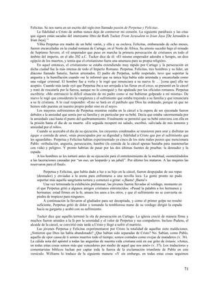 Felícitas. Se nos narra en un escrito del siglo tres llamado pasión de Perpetua y Felícitas.
     La fidelidad a Cristo de ambas nunca deja de conmover mi corazón. La siguiente paráfrasis y las citas
que siguen están sacadas del interesante libro de Ruth Tucker From Jerusalem to Irian Jaya [De Jerusalén a
Irian Jaya].12
     Vibia Perpetua era madre de un bebé varón, y ella y su esclava, Felícitas, embarazada de ocho meses,
fueron encarceladas en la ciudad romana de Cartago, en el Norte de África. Su arresto sucedió bajo el reinado
de Septimio Severo, el vil emperador que puso en marcha la primera persecución de cristianos en todo el
ámbito del imperio, en el año 202 a.C. Tucker dice de él: «El mismo emperador adoraba a Serapis, un dios
egipcio de los muertos, y temía que el cristianismo fuera una amenaza para su propia religión».
     En aquel entonces, el cristianismo se estaba extendiendo muy rápido por Cartago y la persecución en
dicha ciudad fue la más intensa de todo el Imperio Romano. Perpetua, Felícitas, tres hombres y su líder, un
diácono llamado Saturio, fueron arrestados. El padre de Perpetua, noble respetado, tuvo que soportar la
angustia y la humillación cuando «se le informó que su única hija había sido arrestada y encarcelada como
una vulgar criminal. El hombre fue a verla y le rogó que renunciara a su nueva fe … [cosa que] ella no
aceptó». Cuando más tarde oyó que Perpetua iba a ser arrojada a las fieras en el circo, se presentó en la cárcel
y trató de rescatarla por la fuerza, aunque no lo consiguió y fue apaleado por los oficiales romanos. Perpetua
escribiría: «Me entristeció la difícil situación de mi padre como si me hubieran golpeado a mí misma». De
nuevo le rogó que considerara la vergüenza y el sufrimiento que estaba trayendo a su familia y que renunciara
a su fe cristiana. A lo cual respondió: «Esto se hará en el patíbulo que Dios ha ordenado, porque sé que no
hemos sido puestas en nuestro propio poder sino en el suyo».
     Los mayores sufrimientos de Perpetua mientras estaba en la cárcel a la espera de ser ejecutada fueron
debidos a la ansiedad que sentía por su familia y en particular por su bebé. Decía que estaba «atormentada por
la ansiedad» casi hasta el punto del quebrantamiento. Finalmente se permitió que su bebé estuviera con ella en
la prisión hasta el día de su muerte. «En seguida recuperé mi salud», escribió, «aliviada de mis temores y
ansiedad por el niño».
     Cuando se acercaba el día de su ejecución, los creyentes condenados se reunieron para orar y disfrutar un
ágape o comida de amor, «más preocupados por su dignidad y fidelidad a Cristo que por el sufrimiento que
les aguardaba». Perpetua y Felícitas habían experimentado ya cinco de los siete males peores que mencionara
Pablo: «tribulación, angustia, persecución, hambre (la comida de la cárcel apenas bastaba para mantenerlas
con vida) y peligro». Y pronto habrían de pasar por las dos últimas fuentes de pruebas: la desnudez y la
espada.
     A los hombres se les torturó antes de su ejecución para el entretenimiento de la multitud, «sometiéndolos
a las laceraciones causadas por “un oso, un leopardo y un jabalí”. Por último los mataron. A las mujeres las
reservaron para el final».

         Perpetua y Felícitas, que había dado a luz a su hijo en la cárcel, fueron despojadas de sus ropas
    (desnudez) y enviadas a la arena para enfrentarse a una novilla loca. La gente pronto no pudo
    soportar más aquella sangrienta tortura y comenzó a gritar: «¡Basta! ¡Basta!»
         Una vez terminada la exhibición preliminar, las jóvenes fueron llevadas al verdugo, momento en
    el que Perpetua gritó a algunos amigos cristianos entristecidos: «Pasad la palabra a los hermanos y
    hermanas: estad firmes en la fe, amaos los unos a los otros, y que el sufrimiento no se convierta en
    piedra de tropiezo para ninguno».
         A continuación la llevaron al gladiador para ser decapitada, y como el primer golpe no resultó
    suficiente, Perpetua gritó de dolor y tomando la temblorosa mano de su verdugo dirigió la espada
    hacia su garganta y acabó con su sufrimiento.

     Tucker dice que aquello terminó la ola de persecución en Cartago. La iglesia creció de manera firme y
muchos fueron atraídos a la fe por la serenidad y el valor de Perpetua y sus compañeros. Incluso Pudens, el
alcaide de la cárcel, se convirtió más tarde a Cristo y llegó a sufrir el martirio.
     Las jóvenes Perpetua y Felícitas experimentaron por Cristo la totalidad de aquellas siete maldiciones.
¿Sintieron que Dios las había abandonado? ¿Que habían sido separadas de Cristo? No. Sabían, como Pablo,
aquello de «por causa de ti somos muertos todo el tiempo; somos contados como ovejas de matadero» (v. 36).
La cálida nota del apóstol a todas las angustias de nuestra vida cristiana está en ese grito de éxtasis: «Antes,
en todas estas cosas somos más que vencedores por medio de aquel que nos amó» (v. 37). Los traductores y
comentaristas bíblicos luchan por captar toda la fuerza de la exclamación triunfante de Pablo en este
versículo. Williams lo traduce de la siguiente manera: «Y sin embargo, en todas estas cosas seguimos



                                                                                                             71
 