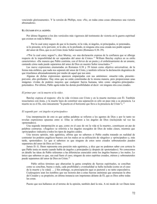 venciendo gloriosamente». Y la versión de Phillips, reza: «No, en todas estas cosas obtenemos una victoria
abrumadora».

EL ÉXTASIS EN LA AGONÍA

    Por último llegamos a los dos versículos más vigorosos del testimonio de victoria en la guerra espiritual
que existen en toda la Biblia:

         Por lo cual estoy seguro de que ni la muerte, ni la vida, ni ángeles, ni principados, ni potestades,
    ni lo presente, ni lo porvenir, ni lo alto, ni lo profundo, ni ninguna otra cosa creada nos podrá separar
    del amor de Dios, que es en Cristo Jesús Señor nuestro (Romanos 8.38–39).

    «"Por lo cual estoy seguro"», dice Murray, «es una declaración expresa de la confianza que se alberga
respecto de la imposibilidad de ser separados del amor de Cristo». 13 William Barclay explica en su estilo
característico: «De manera que Pablo continúa, con el fervor de un poeta y el embelesamiento de un amante,
cantando cómo nada puede separarnos del amor de Dios en nuestro Señor resucitado». 14
    Las nueve expresiones enumeradas en Romanos 8.38 y 39 tienen como objetivo universalizar, de la
forma más enfática, que nada nos separará del amor de Cristo, y también reforzar la declaración dogmática de
que triunfamos abrumadoramente por medio de aquel que nos amó.
    Algunas de dichas expresiones aparecen emparejadas con sus antónimos: «muerte–vida, presente–
porvenir, alto–profundo». Hay otras que no están constituidas de la misma manera, pero proporcionan unas
imágenes vívidas de poderes mayores que cualquier fuerza humana, tales como «ángeles–principados–
potestades». Por último, Pablo agota todas las demás posibilidades al decir: «ni ninguna otra cosa creada».

El primer par: «ni la muerte ni la vida».

    Barclay expresa al respecto: «En la vida vivimos con Cristo y en la muerte morimos con Él. También
resucitamos con Jesús, y la muerte lejos de constituir una separación es sólo un paso más a su presencia. La
muerte no es el fin, sino únicamente “la puerta en el horizonte que lleva a la presencia de Cristo”». 15

El segundo par: «ni ángeles ni principados»

     Una interpretación de esto es que ambas palabras se refieren a los agentes de Dios y por lo tanto no
revelan expresiones opuestas entre sí. Ellas se refieren a los ángeles de Dios (incluyendo tal vez las
«potestades»).
     Una segunda interpretación es que, como en el caso de «ni la vida ni la muerte», constituyen un par de
palabras contrarias. «Ángeles» se referiría a los ángeles escogidos de Dios de todas clases, mientras que
«principados» indicaría a todos los tipos de ángeles caídos.
     Una tercera opinión, más agnóstica, afirma que no sabemos si Pablo estaba tratando en realidad de
contrastar los poderes angélicos buenos con los malos en su utilización de «ángeles» y «principados» y, más
tarde, «potestades». Lo que sí sabemos es que ninguno de estos seres creados sobrenaturales pueden
separarnos del amor de Dios en Cristo.
     James D. G. Dunn representa esta posición más agnóstica, y dice que no podemos saber con certeza lo
que Pablo tenía en mente cuando habla de ángeles y principados (y después de «potestades»). No conocemos
en detalle las ideas de Pablo referentes a las diferencias esenciales entre los ángeles buenos y los malos. Lo
único que sabemos es que, sea cual fuere el caso, ninguno de estos espíritus creados, etéreos y sobrenaturales
puede separarnos del amor de Dios en Cristo.16

         Pablo utiliza términos que abarcarían la gama completa de fuerzas espirituales, se conciban
    como se conciban, buena o mala, cada posibilidad y eventualidad se halla incluida (como en el caso
    de la muerte y la vida)[ … ] Sin embargo, su preocupación aquí es pastoral y no tanto especulativa.
    Cualesquiera sean los nombres que sus lectores den a estas fuerzas anónimas que amenazan la obra
    del Creador y su propósito, en última instancia son impotentes delante de Él, que es Dios sobre todas
    las cosas.

    Puesto que nos hallamos en el terreno de la opinión, también daré la mía. A mi modo de ver Dunn tiene


                                                                                                                72
 