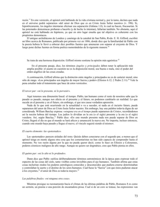 razón.17 En este versículo, el apóstol está hablando de la vida cristiana normal y, por lo tanto, declara que nada
en el universo podrá separarnos «del amor de Dios que es en Cristo Jesús Señor nuestro» (v. 39b). Si,
hipotéticamente, los ángeles intentaran efectuar esa separación (Gálatas 1.8), lo cual no hacen, fracasarían. Si
las potestades demoníacas probaran a hacerlo (y de hecho lo intentan), fallarían también. No obstante, aquí el
apóstol no está hablando en hipótesis, ya que en otro lugar enseña que tal objetivo es coherente con los
propósitos demoníacos.
     El antiguo archidiácono de Londres y canónigo de la catedral de San Pablo, Rvdo. E. H. Gifford, escribió
un libro acerca de Romanos, publicado por primera vez en 1886, donde dice que la familiaridad de Pablo con
la poesía hebrea le llevó a esbozar diez posibles fuentes que amenazan con separar al creyente de Dios. Y
luego pone dichas fuentes en forma poética numerándolas de la siguiente manera: 18




    Se trata de una hermosa disposición. Gifford mismo sostiene la opinión más agnóstica: 19

        En el presente pasaje, dice, los términos ángeles y principados deben tener la aplicación más
    amplia posible: el asunto en cuestión no es la disposición moral, sea buena o mala, sino el poder del
    orden angélico de las cosas creadas.

     A continuación, Gifford afirma que la distinción entre ángeles y principados no es de carácter moral, sino
sólo de rango. «Los principados son ángeles de mayor fuerza y poder» (Efesios 6.12; 2 Pedro 2.11). 20 Vale la
pena estudiar todo el tratamiento que hace de estos versículos.

El tercer par: «ni lo presente, ni lo porvenir».

     Aquí tenemos una dimensión lineal: el tiempo. Pablo, tan humano como el resto de nosotros sabe que lo
pasado es pasado; aunque nos afecta en el presente y el futuro, no podemos cambiarlo en realidad. Lo que
sucede en el presente y en el futuro, sin embargo, sí que nos causa verdadera aprensión.
     Nada de lo que está ocurriendo en la actualidad o va a suceder, ni nada en el incierto futuro, puede
separarnos del amor de Dios en Cristo Jesús Señor nuestro. Sin embargo, hay una palabra todavía digna de ser
considerada. William Barclay expresa: «ninguna era en el tiempo puede separarnos de Cristo», recordándonos
así la noción hebrea del tiempo. Los judíos lo dividían en la era (o el siglo) presente y la era (o el siglo)
venidera. Así, según Barclay, 21 Pablo dice: «En este mundo presente nada nos puede separar de Dios en
Cristo; llegará el día en que el mundo se hará añicos y amanecerá la nueva era. No importa; incluso entonces,
cuando este mundo haya pasado y llegue el nuevo, el vínculo seguirá siendo el mismo».

El cuarto elemento: las «potestades».

    Las «potestades» parecen aisladas del resto. Quizás deben conectarse con el segundo par, a menos que el
apóstol tenga en mente alguna otra cosa que los comentaristas no han sido capaces de comprender hasta el
momento. No veo razón alguna por la que no pueda querer decir, como lo hace en Efesios y Colosenses,
poderes cósmicos malignos de alto rango. Aunque no quiero ser dogmático, creo que Pablo piensa en ellos.

El quinto par: «ni lo alto ni lo profundo».

     Dunn dice que Pablo «utiliza deliberadamente términos astronómicos de la época para expresar todo el
espectro de las cosas del cielo, tanto visibles como invisibles para el ojo humano». También afirma que estas
cosas incluirían «todos los poderes astrológicos conocidos y desconocidos que pudiera creerse determinaban
y controlaban la suerte y el destino de los seres humanos. Cual fuese la “fuerza” con que éstos pudieran atacar
a los creyentes,22 el amor de Dios es todavía mayor». 23

Las palabras finales: «ni ninguna otra cosa».

    Mientras prosigue su razonamiento hacia el clímax de las últimas palabras de Pablo, Romanos 8 es como
un sermón, un poema o una porción de encantadora prosa. Cual si de un coro se tratase, las expresiones van


                                                                                                               73
 