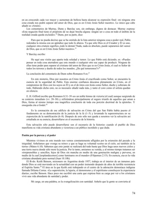 en un crescendo cada vez mayor y aumentan de belleza hasta alcanzar su expresión final: «ni ninguna otra
cosa creada nos podrá separar del amor de Dios, que es en Cristo Jesús Señor nuestro». Lo único que cabe
añadir es «Amén».
     Los comentarios de Murray, Dunn y Barclay son, sin embargo, dignos de destacar. Murray expresa:
«Esta negación final tiene el propósito de no dejar brecha alguna: ningún ser o cosa en todo el ámbito de la
realidad creada queda excluido».24 Dunn, por su parte, dice:

        Para que no pueda decirse que se ha omitido de la lista anterior ninguna cosa o poder real, Pablo
    redondea la misma con un apéndice que todo lo abarca. Ya que sólo Dios es el Creador y Él es uno,
    cualquier otra criatura significa ¡todo lo demás! Nada, nada en absoluto, puede separarnos del «amor
    de Dios, que es en Cristo Jesús Señor nuestro». 25

    Y Barclay escribe:

         He aquí una visión que aparta toda soledad y temor. Lo que Pablo está diciendo, es: «Puedes
    pensar en toda cosa aterradora que este mundo o cualquier otro sea capaz de producir. Ninguna de
    ellas tiene poder para separar al cristiano del amor de Dios que es en Cristo Jesús, el cual es Señor de
    todos los terrores y dueño de todos los mundos. ¿De qué temeremos?»26

    La conclusión del comentario de Dunn sobre Romanos 8 es:27

         En este misterio, Dios por nosotros en Cristo Jesús el crucificado como Señor, se encuentra la
    esencia de la seguridad de Pablo. Esta enorme confianza descansa plenamente en Cristo, en el
    compromiso de Dios con los suyos en Él y en el de éstos con Jesús como Señor, dueño y soberano de
    todo. Habiendo dicho esto, no es necesario añadir nada más, y tanto el coro como el solista quedan
    en silencio.

    E. H. Gifford escribe que Romanos 8.31–39 «es un noble himno de victoria (el cual) aunque surgiendo de
su contexto inmediato (vv. 28–30) y refiriéndose principalmente al seguro triunfo de aquellos que aman a
Dios, forma al mismo tiempo una magnífica conclusión de toda esa porción doctrinal de la epístola». Y
enseguida cita a Godet:28

        Es la coronación de ese edificio de salvación en Cristo del que San Pablo había puesto el
    fundamento en su demostración de la justicia de la fe (1–5) y levantado la superestructura en su
    exposición de la santificación (6–8). Después de esto sólo nos queda a nosotros ver la salvación así
    estudiada en su esencia, desarrollarse en el escenario de la historia.

   Esta salvación sólo puede desarrollarse «en el escenario de la historia» cuando el pueblo de Dios
manifiesta su vida cristiana abundante y victoriosa a un público incrédulo y que duda.

Pasión por la pureza y el poder

     Mientras vivimos en este mundo nos vemos constantemente afligidos por la extensión del pecado y la
iniquidad. Anhelamos que «venga su reino» y que se haga su voluntad «como en el cielo, así también en la
tierra» (Mateo 6.10). Sabemos que esto jamás se realizará del todo hasta que Dios haga unos nuevos cielos y
una tierra nueva donde sólo more la justicia. Por lo tanto, ansiamos su venida, y al mismo tiempo tratamos ser
«irreprensibles y sencillos, hijos de Dios sin mancha en medio de una generación maligna y perversa, en
medio de la cual [resplandecemos] como luminares en el mundo» (Filipenses 2.15). En esencia, esa es la vida
cristiana abundante pero normal (Juan 10.10b).
     El Rvdo. Keith Benson, misionero en Argentina desde 1957, trabaja en el interior de un inmenso país
donde Dios se está moviendo en la actualidad con un poder tremendo después de años de terrible resistencia
al Espíritu Santo.29 El área en la que Keith está trabajando es el centro de la adoración demoníaca indígena
llamada Difunta Correa. «La superstición, la lujuria, el demonismo y el espiritismo constituyen la experiencia
diaria», escribe Benson. Hace poco me escribió una carta que expresa bien su carga por ver a los cristianos
vivir una vida abundante de santidad y poder.

        Mi carga, en una palabra, es la evangelización con santidad. Anhelo que la gente se convierta al



                                                                                                               74
 