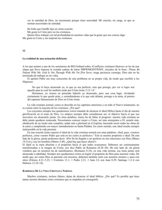 ver la santidad de Dios, no meramente porque tiene necesidad. Mi oración, mi carga, es que se
     sientan necesitados de santidad.

   He leído que Gandhi dijo en cierta ocasión:
   Me gusta tu Cristo pero no tus cristianos.
   Quiera Dios trabajar con tal profundidad en nuestras vidas que la gente que nos conoce diga:
Me gusta tu Cristo y me inspiran tus cristianos.



12

La realidad de una actuación deficiente

A los que asisten a uno de los seminarios de Bill Gothard sobre «Conflictos cristianos básicos» se les da una
chapa que lleva impresa la extraña cadena de letras PBPWMGINTWMY, iniciales de la frase: Please Be
Patient With Me. God Is Not Through With Me Yet [Por favor, tenga paciencia conmigo, Dios aún no ha
terminado de trabajar en mi vida].
     El apóstol Pablo era muy consciente de este problema en su propia vida, de modo que escribió a los
filipenses:

          No que lo haya alcanzado ya, ni que ya sea perfecto; sino que prosigo, por ver si logro asir
     aquello para lo cual fui también asido por Cristo Jesús 3.12–14.1
          Hermanos, yo mismo no pretendo haberlo ya alcanzado; pero una cosa hago: olvidando
     ciertamente lo que queda atrás, y extendiéndome a lo que está delante, prosigo a la meta, al premio
     del supremo llamamiento de Dios en Cristo Jesús.

     La vida cristiana normal, como se describe en los capítulos anteriores y en todo el Nuevo testamento, no
es común entre la mayoría de los cristianos. ¿Por qué?
     Los creyentes siempre nos quedaremos cortos tratando de alcanzar el ideal bíblico hasta el día de nuestra
glorificación en el reino de Dios. Lo utópico siempre debe considerarse así: el objetivo hacia el que nos
movemos sin alcanzarlo jamás. En otras palabras, nunca ha de faltar el progreso: nuestra vida cristiana no
debe jamás quedarse estancada. Necesitamos conocer mejor a Cristo, ser más semejantes a Él, amarle más,
obedecerle de un modo más completo, andar más a plenitud en el Espíritu, haciendo morir todas las obras de
la carne y cumpliendo con mayor entendimiento su Santa Palabra. En cierto sentido, este ideal resulta siempre
inalcanzable en la vida presente.
     En una ocasión Jesús expresó el ideal de la vida cristiana normal con estas palabras: «Sed, pues, vosotros
perfectos, como vuestro Padre que está en los cielos es perfecto». 2 Este es nuestro propósito o ideal. De este
lado de la gloria, jamás podremos decir: «Por fin he llegado a ser perfecto en mis relaciones con Dios (Mateo
19.21a) y con los hombres (Mateo 5.48). ¿Qué hay que hacer ahora?»
El ideal es la meta absoluta o el propósito hacia el que todos avanzamos. Debemos ser continuamente
transformados a la imagen de Cristo, nos dice Pablo en Romanos (8.28–30). De este lado de «la gloria
venidera que en nosotros ha de manifestarse» (Romanos 8.18), en esta vida terrena, esa meta jamás será
alcanzada a cabalidad. Siempre nos quedaremos cortos en lograr el propósito de Dios para nuestras vidas. De
modo que, así como Dios es paciente con nosotros, debemos también serlo con nosotros mismos y unos con
otros (Efesios 4.31–5.23; 1 Corintios 11.1; 1 Pedro 2.21; 1 Juan 2.6 con Juan 8.29; Santiago 1.2–4 con
Hebreos 12.10–14).

BARRERAS DE LA VIDA CRISTIANA NORMAL

     Muchos cristianos, incluso líderes, dejan de alcanzar el ideal bíblico. ¿Por qué? Es posible que haya
tantas razones distintas como cristianos que se empeñan en conseguirlo.




                                                                                                            75
 
