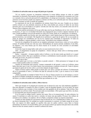 Considerar la salvación como un escape del juicio por el pecado

     Tal vez muchos creyentes no interpreten totalmente la norma bíblica porque no están en verdad
interesados en alcanzarla. Para aquellos que pertenecen a esta categoría, el enfoque de su encuentro con Cristo
es a menudo el de su salvación personal de la culpabilidad y el castigo por los pecados. Aunque este énfasis
armoniza con la Escritura cuando uno empieza a caminar con Dios, no es suficiente para una vida que pudiera
llamarse «cristiana» en todo el sentido de la palabra.
     La experiencia de uno de mis compañeros de instituto ilustra bien este caso. Cuando era un sincero
católico romano con una profunda conciencia de Dios, tenía hambre por conocer al Señor de una forma
personal, pero no lo encontraba en mi iglesia. Llevaba una vida muy moral y era conocido como uno de los
«buenos chicos religiosos» del centro.
     Las únicas iglesias protestantes de las que sabía algo eran las que llamábamos de los holy rollers (santos
revolcones). ¡Y vaya si se revolcaban! Recuerdo una congregación que se reunía a algunas manzanas de mi
casa. Cuando pasábamos cerca de ella durante los cultos de la noche, podía oír su «adoración» a la distancia.
     Al principio aquello me divertía, pero más tarde llegué a sentir repulsa hacia su frenesí emocional. Me
parecía misterioso, casi aterrador. Me alegraba de no pertenecer a aquel tipo de iglesia. De vez en cuando un
grupo de amigos nos asomábamos por una de las ventanas para contemplar el espectáculo. El ruido era
increíble. Hombres y mujeres gritaban y caían al suelo. Todo parecía una completa confusión.
     Uno de mis compañeros de escuela era un simpático protestante «inconverso», como yo lo era católico
romano. Él también llevaba una vida muy recta. Disfrutábamos de nuestra amistad, amábamos el aire libre,
los deportes y las cosas buenas que los chicos hacían en la escuela sin verse envueltos en actividades
«pecaminosas».
     Cierto día oí que mi amigo había «sido salvo» en una reunión de los holy rollers.
     John —le preguntamos un grupo de compañeros —hemos oído que «fuiste salvo» el domingo pasado.
¿Qué significa eso?
     Bueno —respondió —el pastor predicó sobre el infierno y me dio tanto miedo que decidí no ir a aquel
lugar si podía evitarlo. Dijo que si pasábamos al frente y confesábamos nuestros pecados «seríamos salvos».
De modo que lo hice. No quiero ir al infierno.
     —¿Qué más te dijo?
     —Me explicó que ir al cine y a los bailes es pecado contestó —. Debo permanecer al margen de esas
cosas o todavía podría acabar en el infierno.
     Aquello fue demasiado para nosotros. Aunque comprendía lo del pecado y creía en el infierno, nunca
había oído decir que el cine y los bailes fueran cosas pecaminosas y pudieran enviarte allí. Todos le dijimos
que dejara la iglesia de los holy rollers y así lo hizo después de algún tiempo.
     Según él mismo explicó, había pasado al frente para «ser salvo» «escapar del infierno». 3Evidentemente
allí no se presentaba el amor y la belleza del plan de salvación de Dios; o por lo menos él no lo había
comprendido.
     ¿Había encontrado en realidad al Señor? No lo sé. Tal vez fuimos nosotros la voz del maligno y a través
de quienes la Palabra sembrada fue quitada de su corazón (Mateo 13.19). O quizá jamás le dieron la «palabra
del reino» y no hubo en realidad una verdad firme que arrebatar de su vida.

Considerar la salvación como recibir a «Dios el siervo»

     Otros que encajan en la categoría de creyentes que no desean de veras una vida totalmente agradable a
Dios han abrazado el evangelio de «Dios el criado», como he decidido llamarlo. Se les ha dicho, de forma
directa o indirecta, que si acuden a Cristo tendrán una vida agradable de allí en adelante. Todo irá bien. Dios
se convertirá en su divino criado. Proveerá para todas sus necesidades. «Dios quiere que seas feliz», les dicen,
«y está disponible para hacerte prosperar en la vida».
     Si no les gusta su trabajo actual y quieren uno mejor, Dios se lo proporcionará. Si están enfermos, los
sanará. Si necesitan un coche más nuevo y cómodo, no tienen más que pedirlo. Él posee «los millares de
animales en los collados», les explican. «Él es tu Padre y compartirá contigo sus riquezas materiales».
     Cuando tres años después de convertirme tomé la decisión de vivir a totalidad para el Señor, las cosas no
me fueron demasiado bien. En realidad me sucedió exactamente lo contrario: mi madre renegó de mí como
hijo, una especie de deber sagrado en aquellos días para los padres católicos cuyos hijos se hacían
protestantes; fui directo a la escuela bíblica, pero con tan poco dinero que apenas tenía para hacer una comida
diaria los fines de semana cuando se cerraba la cafetería del centro.


                                                                                                             76
 