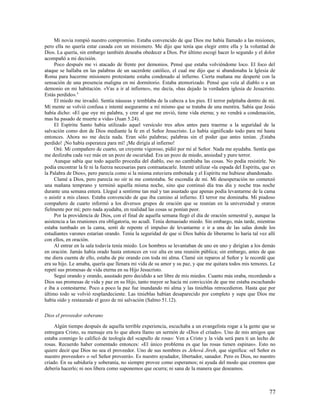 Mi novia rompió nuestro compromiso. Estaba convencido de que Dios me había llamado a las misiones,
pero ella no quería estar casada con un misionero. Me dijo que tenía que elegir entre ella y la voluntad de
Dios. La quería, sin embargo también deseaba obedecer a Dios. Por último escogí hacer lo segundo y el dolor
acompañó a mi decisión.
     Poco después me vi atacado de frente por demonios. Pensé que estaba volviéndome loco. El foco del
ataque se hallaba en las palabras de un sacerdote católico, el cual me dijo que si abandonaba la Iglesia de
Roma para hacerme misionero protestante estaba condenado al infierno. Cierta mañana me desperté con la
sensación de una presencia maligna en mi dormitorio. Estaba atemorizado. Pensé que veía al diablo o a un
demonio en mi habitación. «Vas a ir al infierno», me decía, «has dejado la verdadera iglesia de Jesucristo.
Estás perdido». 4
     El miedo me invadió. Sentía náuseas y temblaba de la cabeza a los pies. El terror palpitaba dentro de mí.
Mi mente se volvió confusa e intenté asegurarme a mí mismo que se trataba de una mentira. Sabía que Jesús
había dicho: «El que oye mi palabra, y cree al que me envió, tiene vida eterna; y no vendrá a condenación,
mas ha pasado de muerte a vida» (Juan 5.24).
     El Espíritu Santo había utilizado aquel versículo tres años antes para traerme a la seguridad de la
salvación como don de Dios mediante la fe en el Señor Jesucristo. Lo había significado todo para mí hasta
entonces. Ahora no me decía nada. Eran sólo palabras; palabras sin el poder que antes tenían. ¡Estaba
perdido! ¡No había esperanza para mí! ¡Me dirigía al infierno!
     Oré. Mi compañero de cuarto, un creyente vigoroso, pidió por mí al Señor. Nada me ayudaba. Sentía que
me deslizaba cada vez más en un pozo de oscuridad. Era un pozo de miedo, ansiedad y puro terror.
     Aunque sabía que todo aquello procedía del diablo, eso no cambiaba las cosas. No podía resistirle. No
podía encontrar la fe ni la fuerza necesarias para contraatacarle. Intenté utilizar «la espada del Espíritu, que es
la Palabra de Dios», pero parecía como si la misma estuviera embotada y el Espíritu me hubiese abandonado.
     Clamé a Dios, pero parecía no oír ni me contestaba. Se escondía de mí. Mi desesperación no comenzó
una mañana temprano y terminó aquella misma noche, sino que continuó día tras día y noche tras noche
durante una semana entera. Llegué a sentirme tan mal y tan asustado que apenas podía levantarme de la cama
o asistir a mis clases. Estaba convencido de que iba camino al infierno. El terror me dominaba. Mi piadoso
compañero de cuarto informó a los diversos grupos de oración que se reunían en la universidad y oraron
fielmente por mí; pero nada ayudaba, en realidad las cosas se ponían peor.
     Por la providencia de Dios, con el final de aquella semana llegó el día de oración semestral y, aunque la
asistencia a las reuniones era obligatoria, no acudí. Tenía demasiado miedo. Sin embargo, más tarde, mientras
estaba tumbado en la cama, sentí de repente el impulso de levantarme e ir a una de las salas donde los
estudiantes varones estarían orando. Tenía la seguridad de que si Dios había de liberarme lo haría tal vez allí
con ellos, en oración.
     Al entrar en la sala todavía tenía miedo. Los hombres se levantaban de uno en uno y dirigían a los demás
en oración. Jamás había orado hasta entonces en voz alta en una reunión pública; sin embargo, antes de que
me diera cuenta de ello, estaba de pie orando con toda mi alma. Clamé sin reparos al Señor y le recordé que
era su hijo. Le amaba, quería que llenara mi vida de su amor y su paz, y que me quitara todos mis temores. Le
repetí sus promesas de vida eterna en su Hijo Jesucristo.
     Seguí orando y orando, asustado pero decidido a ser libre de mis miedos. Cuanto más oraba, recordando a
Dios sus promesas de vida y paz en su Hijo, tanto mayor se hacía mi convicción de que me estaba escuchando
e iba a contestarme. Poco a poco la paz fue inundando mi alma y las tinieblas retrocedieron. Hasta que por
último todo se volvió resplandeciente. Las tinieblas habían desaparecido por completo y supe que Dios me
había oído y restaurado el gozo de mi salvación (Salmo 51.12).

Dios el proveedor soberano

     Algún tiempo después de aquella terrible experiencia, escuchaba a un evangelista rogar a la gente que se
entregara Cristo, su mensaje era lo que ahora llamo un sermón de «Dios el criado». Uno de mis amigos que
estaba conmigo lo calificó de teología del «capullo de rosa»: Ven a Cristo y la vida será para ti un lecho de
rosas. Recuerdo haber comentado entonces: «El único problema es que las rosas tienen espinas». Esto no
quiere decir que Dios no sea el proveedor. Uno de sus nombres es Jehová Jireh, que significa: «el Señor es
nuestro proveedor» o «el Señor proveerá». Es nuestro ayudador, libertador, sanador. Pero es Dios, no nuestro
criado. En su sabiduría y soberanía, no siempre provee como esperamos; ni ayuda del modo que creemos que
debería hacerlo; ni nos libera como suponemos que ocurra; ni sana de la manera que deseamos.



                                                                                                               77
 
