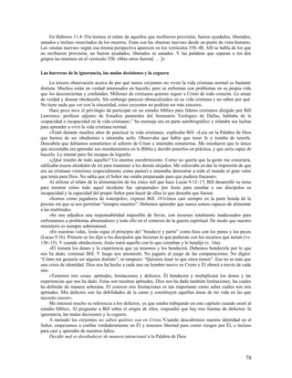 En Hebreos 11.4–35a leemos el relato de aquellos que recibieron provisión, fueron ayudados, liberados,
sanados e incluso resucitados de los muertos. Estas son las «buenas nuevas» desde un punto de vista humano.
Las «malas nuevas» según esa misma perspectiva aparecen en los versículos 35b–40. Allí se habla de los que
no recibieron provisión, no fueron ayudados, liberados ni sanados. Y las palabras que separan a los dos
grupos las tenemos en el versículo 35b: «Mas otros fueron[ … ]»

Las barreras de la ignorancia, las malas decisiones y la ceguera

     La tercera observación acerca de por qué tantos creyentes no viven la vida cristiana normal es bastante
distinta. Muchos están en verdad interesados en hacerlo, pero se enfrentan con problemas en su propia vida
que los desconciertan y confunden. Millones de cristianos quieren seguir a Cristo de todo corazón. Lo aman
de verdad y desean obedecerle. Sin embargo parecen obstaculizados en su vida cristiana y no saben por qué.
No tiene nada que ver con la sinceridad, estos creyentes no podrían ser más sinceros.
     Hace poco tuve el privilegio de participar en un estudio bíblico para líderes cristianos dirigido por Bill
Lawrence, profesor adjunto de Estudios pastorales del Seminario Teológico de Dallas, hablaba de la
«capacidad e incapacidad en la vida cristiana». 5 Su mensaje era en parte autobiográfico y relataba sus luchas
para aprender a vivir la vida cristiana normal.
     «Traté durante muchos años de practicar la vida cristiana», explicaba Bill. «Leía en la Palabra de Dios
que hemos de ser obedientes e intentaba serlo. Observaba que había que tener fe y trataba de tenerla.
Descubría que debíamos someternos al señorío de Cristo e intentaba someterme. Me enseñaron que lo único
que necesitaba era aprender sus mandamientos en la Biblia y decidir ponerlos en práctica, y que sería capaz de
hacerlo. Lo intenté pero fui incapaz de lograrlo.
     »¿Qué resultó de todo aquello? Un enorme encubrimiento. Como no quería que la gente me conociera,
edificaba muros alrededor de mí para mantener a los demás alejados. Me esforzaba en dar la impresión de que
era un cristiano victorioso (especialmente como pastor) e intentaba demostrar a todo el mundo el gran valor
que tenía para Dios. No sabía que el Señor me estaba preparando para que pudiera fracasar».
     Al utilizar el relato de la alimentación de los cinco mil que hace Lucas 9.12–17, Bill desarrolló su tema
para mostrar cómo todo aquel incidente fue «preparado» por Jesús para enseñar a sus discípulos su
incapacidad y la capacidad del propio Señor para hacer de ellos lo que deseaba que fuesen.
     «Somos como jugadores de waterpolo», expresó Bill. «Vivimos casi siempre en la parte honda de la
piscina sin que se nos permitan “tiempos muertos”. Debemos aprender que nunca somos capaces de alimentar
a las multitudes.
     »Se nos adjudica una responsabilidad imposible de llevar, con recursos totalmente inadecuados para
enfrentarnos a problemas abrumadores y todo ello en el contexto de la guerra espiritual. De modo que nuestro
ministerio es siempre sobrenatural.
     »En nuestras vidas, Jesús sigue el principio del “bendecir y partir” como hizo con los panes y los peces
(Lucas 9.16). Primero se les dijo a los discípulos que hicieran lo que pudieran con los recursos que tenían (vv.
13b–15). Y cuando obedecieron, Jesús tomó aquello con lo que contaban y lo bendijo (v. 16a).
     »Él tomará los dones y la experiencia que ya tenemos y los bendecirá. Debemos bendecirle por lo que
nos ha dado, continuó Bill. Y luego nos amonestó. No juguéis al juego de las comparaciones. No digáis:
“Cómo me gustaría ser alguien distinto”; ni tampoco: “Quisiera tener lo que otros tienen”. Eso no es más que
una crisis de identidad. Dios nos ha hecho a cada uno un hombre nuevo en Cristo y Él obrará a través de cada
uno.
     »Tenemos tres cosas: aptitudes, limitaciones y defectos. Él bendecirá y multiplicará los dones y las
experiencias que nos ha dado. Estas son nuestras aptitudes. Dios nos ha dado también limitaciones, las cuales
ha definido de manera soberana. El conocer mis limitaciones es tan importante como saber cuáles son mis
aptitudes. Mis defectos son las debilidades de la carne y constituyen aquellas áreas de mi vida en las que
necesito crecer».
     Me interesó mucho su referencia a los defectos, ya que estaba trabajando en este capítulo cuando asistí al
estudio bíblico. Al preguntar a Bill sobre el origen de ellos, respondió que hay tres fuentes de defectos: la
ignorancia, las malas decisiones y la ceguera.
     A menudo los creyentes no saben quiénes son en Cristo.6Cuando descubrimos nuestra identidad en el
Señor, empezamos a confiar verdaderamente en Él y tenemos libertad para correr riesgos por Él, e incluso
para caer y aprender de nuestros fallos.
     Decidir mal es desobedecer de manera intencional a la Palabra de Dios.



                                                                                                             78
 