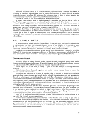 Por último, la ceguera consiste en no reconocer nuestras propias debilidades. Mucho de esto procede de
la manera en que hemos sido educados, tanto en nuestros hogares como en nuestras iglesias. No somos
capaces de reconocer la realidad del pecado que hay en nuestra vida; es decir, lo echados a perder que
estamos realmente. Construimos nuestra vida sobre fundamentos defectuosos.
     Hablando de la forma de salir de nuestra ceguera, Bill sugería tres cosas:
     La primera es que debemos andar en el Espíritu de Dios. La segunda, que hemos de abrir la Palabra de
Dios. Y la tercera, que necesitamos ser receptivos a la ayuda y la amonestación de los demás.
     Como afirmaba Bill Lawrence, en la mayor parte de la enseñanza acerca de la vida cristiana normal se
presenta con fuerza el ideal: escuchamos sobre la clase de vida que debemos vivir y se nos dice que hemos de
someternos al señorío de Cristo y esforzarnos por seguir el modelo bíblico.
Sin embargo, el problema es el siguiente: La vida cristiana normal consiste en algo más que resolución
humana o actitudes correctas; es incluso más que un asunto de sumisión a Dios y al señorío de Cristo. El
elemento que se omite en muchas de las enseñanzas sobre la vida cristiana normal es toda la dimensión
bíblica de la guerra espiritual. Y parte de ella incluye un tratamiento realista de las dificultades que plantea la
vida cotidiana.

RESISTA LAS HERIDAS DE LA BATALLA

    La vida cristiana está llena de aparentes contradicciones. Se nos dice que la manera de descansar en Dios
es estar sometidos por entero a su voluntad (Romanos 12.1 y 2). Sin embargo, el creyente que lo hace,
descubre de inmediato que se halla en una guerra. Es asediado, resistido, afligido, atormentado, zancadilleado,
saboteado y, con demasiada frecuencia, derrotado, desde dentro, desde fuera y desde arriba.
    Cuando esto nos sucede durante un largo período, aunque se nos diga que no nos cansemos de hacer bien
(Gálatas 6.9), lo cierto es que nos cansamos. Caemos en el desánimo, comenzamos a sufrir la fatiga de la
lucha, nos volvemos críticos, amargados e incluso cínicos y muy a menudo pecamos deliberadamente.

Cómo tratar con el fracaso

     El práctico artículo de Peter E. Gilquist titulado «Spiritual Warfare: Bearing the Bruises of the Battle»
[Guerra espiritual: cómo soportar los golpes de la batalla], toca esta área. 7En dicho artículo, Gilquist comenta:
«La vida cristiana fructífera debe llevar incorporada una cierta expectativa de fracaso».
     Nuestro orgullo dice: «Otros fallan, es cierto[ … ]¡pero yo no!» Sin embargo, la verdad y la realidad
reconocen:
     «Sí, incluso yo». Somos demasiado orgullosos para admitir o aceptar cualquier fracaso en nuestra vida
personal, nuestra familia o ministerio.
     Hace varios años participaba en un retiro de hombres dando las sesiones de enseñanza con otro buen
amigo mío. En el transcurso de su clase sobre la familia, utilizó la ilustración de una hija suya adolescente y
dijo: «Si ha habido alguna vez una hija perfecta, esa es mi Mary». Sus palabras me atravesaron como un
cuchillo. Había sufrido durante varias semanas al tratar de aconsejar a uno de mis hijos, adolescente también,
quien aunque era un buen muchacho estaba muy lejos de la perfección. Sentí que sus luchas repercutían en mí
como padre y dirigente cristiano. El sentimiento de culpabilidad por descuidar a mi hijo a causa del programa
tan irregular que llevaba hizo que me retorciera.8
     También estaba preocupado por otro amigo íntimo mío que asistía a la conferencia. Él y su esposa eran
dos de los padres cristianos más cariñosos, bondadosos, piadosos y consecuentes que jamás había conocido.
Su hija se graduó en la universidad, se casó y tenía un hogar cristiano ideal. El chico, sin embargo, se había
metido en líos cuando era estudiante universitario y fue de tragedia en tragedia. En aquel momento estaba
viviendo cualquier cosa menos una vida cristiana victoriosa: era alcohólico.
     ¿Cuál sería el sentimiento de aquel hermano al escuchar a mi compañero de ministerio hablar de su
«perfecta» hija? No podía soportar preguntárselo.
     Nuestras iglesias están llenas de personas heridas. Muchas de ellas, como el amigo al que acabo de
referirme, son padres con el corazón partido, que han visto a uno o más de sus hijos apartarse del Señor, de la
iglesia e incluso de una vida moral estable, bien en la juventud o bien más tarde siendo ya adultos. Cada vez
que otro da testimonio acerca de cómo todos sus hijos andan con el Señor citan Proverbios 22.6: «Instruye al
niño en su camino, y aun cuando fuere viejo no se apartará de él», mueren un poco más por dentro. Su
sentimiento de fracaso se hace casi insoportable.



                                                                                                               79
 