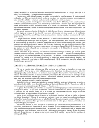 comencé a descubrir el alcance de la influencia maligna que había afectado a su vida por participar en la
música rock demoníaca y a través del chico con quien salía.
     Carolyn nunca había sido aficionada a la música rock pesada. Le gustaban algunos de los grupos rock
moderados, casi folk, pero no tenía interés en los de rock duro con sus trajes grotescos, gestos vulgares y
letras inmorales, rebeldes y a menudo ocultistas. Jamás los habíamos permitido en casa.
     Sin embargo, durante nuestro permiso misionero las cosas fueron diferentes. Tanto Loretta como yo
estábamos continuamente ocupados en el ministerio y desatendíamos a nuestros hijos. La mayor parte del
tiempo me encontraba de viaje atendiendo asuntos de la misión o en conferencias misioneras. Loretta tenía
sus reuniones misioneras, además de mucha correspondencia que contestar y de contactos personales con
quienes nos apoyaban.
     Sin saberlo nosotros, el amigo de Carolyn la había llevado al sector más extremista del movimiento
ocultista hippy de protesta de los años 60 y expuesto a la música rock más pesada y a la meditación
trascendental. Nuestra hija descubrió que podía ponerse en trance mientras escuchaba las canciones de ciertos
grupos de rock.
     Carolyn confesó sus pecados al Señor, renunció a la meditación trascendental, destruyó sus discos de
rock ofensivo y todo aquello que tenía en su poder y que sabía deshonraba a Dios. 3 Aquello fue el comienzo
de lo que más tarde se convirtió en el cambio 4 más importante de cosmovisión de toda mi vida cristiana. Poco
imaginaba que a lo largo de varios años no sólo llegaría a comprender que los verdaderos creyentes, bajo
circunstancias extraordinarias de pecado, pueden quedar bajo un control parcial directo de los demonios, sino
que incluso me vería trabajando en un ministerio para ayudar en la liberación de creyentes de esas
personalidades malignas.
Estamos conscientes de que Satanás y sus demonios son nuestros enemigos. Sabemos que hacen la guerra
contra los verdaderos creyentes, las iglesias y demás instituciones cristianas. La mayoría de nosotros podemos
citar al pie de la letra partes de Efesios 6.10–20; Santiago 4.7, 8; 1 Pedro 5.8–11 y otros pasajes para la guerra
espiritual.5 La cuestión es si en verdad entendemos el poder que lanzan contra nosotros Satanás y sus
demonios. ¿Sabemos de veras lo que el diablo puede hacer en la vida de los creyentes que violan la Palabra de
Dios incluso por ignorancia?

LA REALIDAD DE LA DEMONIZACIÓN: RELACIÓN ESCRITURAS EXPERIENCIA

     Tal vez la cuestión más polémica que deba suscitarse sea: «¿Puede un verdadero creyente estar
endemoniado?» Observe que no estoy hablando de posesión demoníaca, sino de demonización.6 Posesión
indica propiedad y control absoluto. Los cristianos, incluso aquellos desobedientes, pertenecen a Dios y no a
Satanás. Por lo tanto, el diablo no puede controlarlos por completo. La demonización, sin embargo, es algo
distinto. Por demonización entiendo que Satanás, a través de sus demonios, ejerce un control parcial directo
sobre una o más áreas de la vida de un cristiano o un no cristiano.
     ¿Puede realmente sucederles eso a los cristianos?
     Según las Escrituras y la experiencia de los creyentes sí. La Biblia advierte al cristiano que no «caiga en
la condenación del diablo» o «en descrédito y en lazo del diablo» (1 Timoteo 3.6, 7). 7 También nos habla de
creyentes que «se han apartado en pos de Satanás» (1 Timoteo 5.15).
     El apóstol Pedro escribió para advertir a los creyentes del terrible peligro que corrían como resultado de
los ataques del diablo. Les dijo que si no aprendían a resistirle «firmes en la fe», podían ser devorados por él
(1 Pedro 5.8, 9). Son palabras fuertes. No es de extrañar que Pablo escriba acerca del peligro de que los
creyentes ignoren las maquinaciones del enemigo (2 Corintios 2.11).
     Mucho se está escribiendo hoy en día acerca de los demonios (asistimos a lo que un erudito ha llamado
«un diluvio demoníaco»). Algunas de las cosas son excelentes y otras muy malas. Los estudios sobre Satanás
tienden, bien hacia el sensacionalismo por un lado, bien hacia el dogmatismo rígido por otro. El hecho mismo
de estudiar a los demonios hace que uno se concentre tanto en ellos que, a menudo, el resultado sea
comprensible, pero preocupante.
     Para muchas personas la única teología de los demonios que tienen está basada primordialmente en la
experiencia subjetiva. Creen sin reservas lo que los demonios les dicen y escriben libros de acuerdo al tema.
Esto, combinado con su subjetivismo emocional y su tendencia a ver todo lo malo, todo lo personal, todo
funcionamiento social defectuoso como principal y directamente demoníacos (siempre lo son de manera
indirecta), divide aún más a la Iglesia en este aspecto crucial de la realidad y aparta al crítico incrédulo de
Cristo y de la Biblia.



                                                                                                                8
 