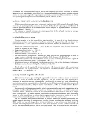 victoriosos». A la larga ganaremos la guerra, pero no venceremos en cada batalla. Si no fuese así, entonces
la guerra no sería una verdadera guerra. Pero lo es. Aunque su ferocidad no sea siempre constante, mientras
estemos en este «cuerpo de pecado» la guerra jamás terminará. A los creyentes deben enseñárseles las tácticas
de la guerra espiritual tan pronto como entran a formar parte de la familia de Dios.

LA GUERRA ESPIRITUAL EN LA SANTIFICACIÓN DEL CREYENTE

     El último punto importante que quiero tratar en este capítulo resulta difícil destacarlo demasiado. Para el
inconverso, la guerra espiritual es un asunto de salvación. El dios de este siglo ciega el entendimiento de
todos los incrédulos «para que no les resplandezca la luz del evangelio de la gloria de Cristo, el cual es la
imagen de Dios» (2 Corintios 4.4).
     Sin embargo, no sucede lo mismo con el creyente: para el hijo de Dios la batalla espiritual no tiene que
ver con la salvación, sino con la santificación.

La salvación del creyente es segura

     Nuestra salvación ya ha sido asegurada por la gracia de Dios y la sangre de la cruz. La salvación del
creyente tiene su origen, exclusivamente, en la soberana actuación de la gracia divina en la cual se entra sólo
por la fe (Efesios 1.3–14; 2.1–22). Cuando se trata de esta salvación, el énfasis de la Biblia recae sobre:

1.   La elección soberana de Dios (Efesios 1.3–12; 2.10).9Sea cual fuere nuestra forma de definir esa elección,
     somos los escogidos de Dios y punto.
2.   La gracia de Dios (Efesios 1.6 y 7; 2.5–9).
3.   El amor de Dios (Efesios 1.4–5; 2.4).
4.   La misericordia de Dios (Efesios 1.5, 9; 2.4).
5.   La muerte sustituta, propiciatoria y redentora del Señor Jesucristo por nuestros pecados; es decir, su
     sangre preciosa vertida en la cruz por nosotros (Hechos 20.28; Romanos 3.23–25a; 5.9).10
6.   El ministerio regenerador de su Santo Espíritu; es decir, el nuevo nacimiento producido por el Espíritu de
     Dios que mora en nosotros (Juan 3.3–8; Romanos 8.1–4, 9, 15).11
7.   El ministerio intercesor del Espíritu de Dios dentro de nosotros y el de su Hijo glorificado a la diestra del
     Padre por nosotros (Romanos 8.26 y 27; 8.34; Hebreos 7.25; 9.24).

    De ahí la firme nota de seguridad de salvación, redención, vida eterna, «la vida del siglo venidero» en el
Nuevo Testamento. Ella es proporcionada a cada creyente sin considerar su madurez o inmadurez en Cristo
(Efesios 1.4–8a, 13–14; Filipenses 1.6).

El amargo fruto de la inseguridad de la salvación

     El no entrar en el reposo que constituye la seguridad de la salvación conduce al desastre en la vida del
cristiano. El escritor de Hebreos daba tanta importancia a esto que escribió: «Por tanto, dejando ya los
rudimentos de la doctrina de Cristo, vamos adelante a la perfección; no echando otra vez el fundamento del
arrepentimiento de obras muertas, de la fe en Dios, de la doctrina de bautismos, de la imposición de manos, de
la resurrección de los muertos y del juicio eterno. Y esto haremos, si Dios en verdad lo permite» (Hebreos
6.1–3).
     En una ocasión estaba dando unos estudios sobre la guerra espiritual en una iglesia grande de una de las
principales ciudades de Estados Unidos. Los cultos del domingo eran televisados y un teléfono de consulta
funcionaba durante y después de cada uno de ellos. Entre las llamadas hubo una de la esposa de un antiguo
pastor. Aquella señora y su marido buscaban con desesperación ayuda y preguntaban si podía aconsejarles.
Aunque se había anunciado que no estaría disponible para consultas, puesto que se trataba de un caso de
líderes cristianos necesitados y yo iba a estar en el área durante varios días, accedí a verlos.
     Me hice acompañar por algunos laicos maduros de la iglesia, a fin de que la pareja pudiera recibir más
consejo cuando lo necesitase; así que me encontré con ellos. La mujer procedía de una familia con problemas.
Había crecido con una mala imagen de sí misma convirtiéndose en una perfeccionista: trató siempre de
descollar, pero sin lograr jamás sus expectativas. Tenía graves problemas sexuales. Amaba a su marido y le
era fiel, pero nunca estaba satisfecha con sus relaciones íntimas. Tomó la iniciativa de guiar a su esposo a



                                                                                                               81
 