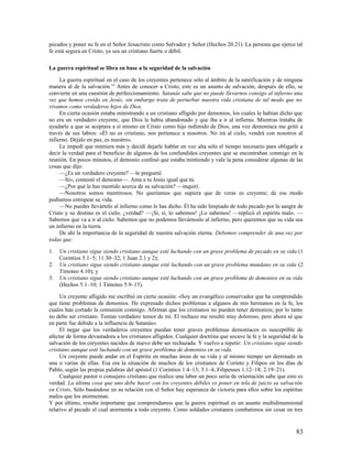 pecados y poner su fe en el Señor Jesucristo como Salvador y Señor (Hechos 20.21). La persona que ejerce tal
fe está segura en Cristo, ya sea un cristiano fuerte o débil.

La guerra espiritual se libra en base a la seguridad de la salvación

     La guerra espiritual en el caso de los creyentes pertenece sólo al ámbito de la santificación y de ninguna
manera al de la salvación.14 Antes de conocer a Cristo, este es un asunto de salvación; después de ello, se
convierte en una cuestión de perfeccionamiento. Satanás sabe que no puede llevarnos consigo al infierno una
vez que hemos creído en Jesús, sin embargo trata de perturbar nuestra vida cristiana de tal modo que no
vivamos como verdaderos hijos de Dios.
     En cierta ocasión estaba ministrando a un cristiano afligido por demonios, los cuales le habían dicho que
no era un verdadero creyente, que Dios le había abandonado y que iba a ir al infierno. Mientras trataba de
ayudarle a que se aceptara a sí mismo en Cristo como hijo redimido de Dios, una voz demoníaca me gritó a
través de sus labios: «Él no es cristiano, nos pertenece a nosotros. No irá al cielo, vendrá con nosotros al
infierno. Déjalo en paz, es nuestro».
     Le impedí que mintiera más y decidí dejarle hablar en voz alta sólo el tiempo necesario para obligarle a
decir la verdad para el beneficio de algunos de los confundidos creyentes que se encontraban conmigo en la
reunión. En pocos minutos, el demonio confesó que estaba mintiendo y vale la pena considerar algunas de las
cosas que dijo.
     —¿Es un verdadero creyente? —le pregunté.
     —Sí», contestó el demonio—. Ama a tu Jesús igual que tú.
     —¿Por qué le has mentido acerca de su salvación? —inquirí.
     —Nosotros somos mentirosos. No queríamos que supiera que de veras es creyente; de ese modo
podíamos estropear su vida.
     —No puedes llevártelo al infierno como le has dicho. Él ha sido limpiado de todo pecado por la sangre de
Cristo y su destino es el cielo, ¿verdad? —¡Sí, sí, lo sabemos! ¡Lo sabemos! —replicó el espíritu malo. —
Sabemos que va a ir al cielo. Sabemos que no podemos llevárnoslo al infierno, pero queremos que su vida sea
un infierno en la tierra.
     De ahí la importancia de la seguridad de nuestra salvación eterna. Debemos comprender de una vez por
todas que:

1.   Un cristiano sigue siendo cristiano aunque esté luchando con un grave problema de pecado en su vida (1
     Corintios 5.1–5; 11.30–32; 1 Juan 2.1 y 2);
2.   Un cristiano sigue siendo cristiano aunque esté luchando con un grave problema mundano en su vida (2
     Timoteo 4.10); y
3.   Un cristiano sigue siendo cristiano aunque esté luchando con un grave problema de demonios en su vida
     (Hechos 5.1–10; 1 Timoteo 5.9–15).

     Un creyente afligido me escribió en cierta ocasión: «Soy un evangélico conservador que ha comprendido
que tiene problemas de demonios. He expresado dichos problemas a algunos de mis hermanos en la fe, los
cuales han cortado la comunión conmigo. Afirman que los cristianos no pueden tener demonios; por lo tanto
no debo ser cristiano. Tenían verdadero temor de mí. El rechazo me resultó muy doloroso, pero ahora sé que
en parte fue debido a la influencia de Satanás».
     El negar que los verdaderos creyentes puedan tener graves problemas demoníacos es susceptible de
afectar de forma devastadora a los cristianos afligidos. Cualquier doctrina que socave la fe y la seguridad de la
salvación de los creyentes nacidos de nuevo debe ser rechazada. Y vuelvo a repetir: Un cristiano sigue siendo
cristiano aunque esté luchando con un grave problema de demonios en su vida.
     Un creyente puede andar en el Espíritu en muchas áreas de su vida y al mismo tiempo ser derrotado en
una o varias de ellas. Esa era la situación de muchos de los cristianos de Corinto y Filipos en los días de
Pablo, según las propias palabras del apóstol (1 Corintios 1.4–13; 3.1–4; Filipenses 1.12–18; 2.19–21).
     Cualquier pastor o consejero cristiano que realice una labor un poco seria de orientación sabe que esto es
verdad. La última cosa que uno debe hacer con los creyentes débiles es poner en tela de juicio su salvación
en Cristo. Sólo basándose en su relación con el Señor hay esperanza de victoria para ellos sobre los espíritus
malos que los atormentan.
Y por último, resulta importante que comprendamos que la guerra espiritual es un asunto multidimensional
relativo al pecado el cual atormenta a todo creyente. Como soldados cristianos combatimos sin cesar en tres


                                                                                                              83
 