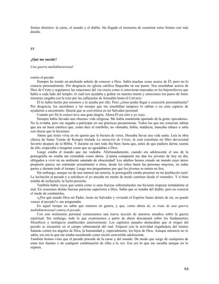 frentes distintos: la carne, el mundo y el diablo. Ha llegado el momento de examinar estos frentes con más
detalle.



13

¿Qué me sucede?

Una guerra multidimensional

contra el pecado
     Siempre he tenido un profundo anhelo de conocer a Dios. Sabía muchas cosas acerca de Él, pero no lo
conocía personalmente. Por desgracia mi iglesia católica flaqueaba en ese punto. Nos enseñaban acerca de
Dios de Cristo y seguíamos las estaciones del via crucis como si estuvieran marcadas en los bajorrelieves que
había a cada lado del templo; lo cual nos ayudaba a grabar en nuestra mente y emociones los pasos de Jesús
mientras cargaba con la cruz por las callejuelas de Jerusalén hasta el Calvario.
     Él lo había hecho por nosotros y le amaba por ello. Pero ¿cómo podía llegar a conocerle personalmente?
Por desgracia, los sacerdotes y las monjas que me enseñaban tampoco lo sabían o no eran capaces de
ayudarme a encontrarlo. Quería que se convirtiera en mi Salvador personal.
     Cuando por fin le conocí tuve una gran alegría. Ahora Él era mío y yo suyo.
     Siempre había llevado una «buena» vida religiosa. Me había mantenido apartado de la gente «pecadora».
No la evitaba, pero me negaba a participar en sus prácticas pecaminosas. Todos los que me conocían sabían
que era un buen católico que, como dice el estribillo, no «fumaba, bebía, maldecía, mascaba tabaco o salía
con chicas que lo hicieran».
     Ahora que Jesús vivía en mí quería que lo hiciera de veras. Deseaba llevar una vida santa. Leía la obra
clásica de Santo Tomás de Kempis titulada La imitación de Cristo, la cual constituía mi libro devocional
favorito después de la Biblia. Y durante un rato todo iba bien; hasta que, antes de que pudiera darme cuenta
de ello, empezaba a imaginar cosas que no agradaban a Dios.
     Luego estaba el mundo que me rodeaba. Afortunadamente, cuando era adolescente el uso de la
pornografía no estaba tan extendido como ahora. ¡Cuánta compasión me dan los jóvenes de hoy en día,
obligados a vivir en un ambiente saturado de obscenidad! Los adultos hemos creado un mundo cuyo único
propósito parece ser estimular sexualmente a otros, desde los niños hasta las personas mayores, en todas
partes y durante todo el tiempo. Luego nos preguntamos por qué los jóvenes se meten en líos.
     Sin embargo, aunque no de una manera tan notoria, la pornografía estaba presente en mi pueblecito rural.
La incitación al pecado y a satisfacer al yo atacaba mi mente de modo continuo desde el «mundo». Y si bien
trataba de rechazarla, la lucha persistía.
     También había veces que sentía como si unas fuerzas sobrenaturales me hicieran tropezar tentándome al
mal. En ocasiones dichas fuerzas parecían superiores a Dios. Sabía que se trataba del diablo, pero no conocía
el modo de combatirlas.
     «¿Por qué siendo Dios mi Padre, Jesús mi Salvador y viviendo el Espíritu Santo dentro de mí, no puedo
vencer al pecado?», me preguntaba.
     En aquel tiempo no sabía que estamos en guerra, y que, como ahora sé, se trata de una guerra
multidimensional contra el pecado.
     Con este testimonio personal comenzamos una nueva sección de nuestros estudios sobre la guerra
espiritual. Sin embargo, todo lo que examinemos a partir de ahora descansará sobre los fundamentos
filosóficos y teológicos establecidos anteriormente. Los capítulos pasados destacaban que el origen del
pecado se encuentra en el campo sobrenatural del mal. Empezó con la actividad engañadora del mismo
Satanás contra los ángeles de Dios, la humanidad y, especialmente, los hijos de Dios. Aunque entonces no lo
sabía, eso era lo que me estaba sucediendo como recién convertido adolescente.
También hemos visto que el pecado procede de la carne y del mundo. De modo que surge de cualquiera de
estas tres fuentes o de cualquier combinación de ellas a la vez. Eso era lo que me sucedía aunque no lo
supiera.




                                                                                                          84
 