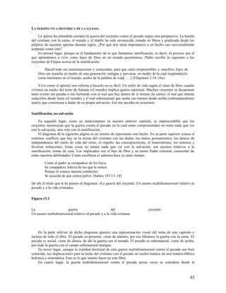 LA PERSPECTIVA HISTÓRICA DE LA IGLESIA

     La iglesia ha entendido siempre la guerra del creyente contra el pecado según esta perspectiva. La batalla
del cristiano con la carne, el mundo y el diablo ha sido reconocida, tratada en libros y predicada desde los
púlpitos de nuestras iglesias durante siglos. ¿Por qué doy tanta importancia a un hecho casi universalmente
aceptado como este?
     En primer lugar, porque es el fundamento de lo que llamamos santificación; es decir, el proceso por el
que aprendemos a vivir como hijos de Dios en un mundo pecaminoso. Pablo escribe lo siguiente a los
creyentes de Filipos acerca de la santificación:

        Haced todo sin murmuraciones y contiendas, para que seáis irreprensibles y sencillos, hijos de
    Dios sin mancha en medio de una generación maligna y perversa, en medio de la cual resplandecéis
    como luminares en el mundo; asidos de la palabra de vida[ … ] (Filipenses 2.14–16a).

     Vivir como el apóstol nos exhorta a hacerlo no es fácil. Un estilo de vida según el reino de Dios cuando
vivimos en medio del reino de Satanás (el mundo) implica guerra espiritual. Muchos creyentes se desaniman
tanto (como me pasaba a mí) luchando con el mal que hay dentro de sí mismo (la carne), el mal que intenta
seducirlos desde fuera (el mundo) y el mal sobrenatural que asalta sus mentes desde arriba (sobrenaturalismo
malo), que comienzan a dudar de su propia salvación. Eso me sucedía en ocasiones.

Santificación, no salvación

     En segundo lugar, como ya mencionamos en nuestro anterior capítulo, es imprescindible que los
creyentes reconozcan que la guerra contra el pecado en la cual están comprometidos no tiene nada que ver
con la salvación, sino sólo con la santificación.
     El diagrama de la siguiente página es un intento de representar este hecho. En su parte superior vemos el
continuo conflicto que hay en la mente del cristiano con las dudas, los malos pensamientos, los deseos de
independencia del estilo de vida del reino, el orgullo, las concupiscencias, el materialismo, los temores y
diversas tentaciones. Estas cosas no tienen nada que ver con la salvación: son asuntos relativos a la
santificación; temas de casa. Los implicados son el hijo de Dios y su tierno Padre celestial, conocedor de
todas nuestras debilidades. Como escribiera el salmista hace ya tanto tiempo:

         Como el padre se compadece de los hijos,
         Se compadece Jehová de los que le temen.
         Porque él conoce nuestra condición;
         Se acuerda de que somos polvo. (Salmo 103.13–14)

De ahí el título que le he puesto al diagrama: «La guerra del creyente: Un asunto multidimensional relativo al
pecado y a la vida cristiana».

Figura 13.1

La                     guerra                        del                       creyente:
Un asunto multidimensional relativo al pecado y a la vida cristiana




     En la parte inferior de dicho diagrama aparece una representación visual del tema de este capítulo e
incluso de todo el libro. El pecado es personal, viene de adentro, por eso libramos la guerra con la carne. El
pecado es social, viene de afuera, de ahí la guerra con el mundo. El pecado es sobrenatural, viene de arriba,
por ende la guerra con el campo sobrenatural maligno.
     En tercer lugar, aunque la realidad doctrinal de esta guerra multidimensional contra el pecado sea bien
conocida, sus implicaciones para la lucha del cristiano con el pecado no suelen tratarse de una manera bíblica
holística y sistemática. Esto es lo que intento hacer en este libro.
     En cuarto lugar, la guerra multidimensional contra el pecado pocas veces se considera desde la



                                                                                                            85
 