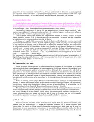 perspectiva de una cosmovisión escritural. Ya he afirmado repetidamente la dimensión de guerra espiritual
que hay en una cosmovisión bíblica. La guerra espiritual proporciona el contexto completo donde tienen lugar
la autorrevelación de Dios y su actividad redentora, así como donde se desarrolla la vida cristiana.

Guerra entre los dos reinos

     Cuando hablo de guerra espiritual en el contexto de las cosmovisiones, por lo general me refiero al
sentido original y más restringido del término, es decir, a la guerra entre el reino de Dios y el reino del diablo,
no a su significado más amplio de guerra multidimensional contra el pecado. Debemos comprender que ella
existe sólo debido a que la guerra espiritual tuvo su nacimiento en la esfera cósmica.
     Por ejemplo, si consideramos el tipo de vida que llevaban nuestros primeros padres antes de la Caída,
según el relato de Génesis, resulta cuestionable que Adán y Eva hubieran llegado a rebelarse contra la Palabra
de Dios de no haber existido el engaño externo de la serpiente.
     Ellos no estaban asediados por la carne: eran completamente inocentes en cuanto a cualquier incitación
interna al pecado. Tampoco vivían en el mundo, sino en el paraíso de Dios. Obviamente sólo eran vulnerables
al engaño externo del pecado procedente de arriba, del diablo.
     Desde que tuvo lugar la Caída hasta nuestros días, la revelación que Dios hace de sí mismo y su actividad
redentora se producen en este contexto de guerra espiritual. ¿En qué sentido lo digo? ¿En el más amplio o en
el más restringido del término? Tanto en el uno como en el otro, pero la atención principal debe enfocarse en
la definición más estrecha de la guerra entre los dos reinos. Después de todo, los otros dos aspectos (la guerra
contra la carne y contra el mundo) se originaron a causa de la guerra que libraba el reino de Satanás contra el
reino de Dios. El engaño del diablo dio lugar tanto a la carne como al mundo. Mató a la raza humana
mediante la mentira (Juan 8.44; Génesis 2.15–17; 3.1s), estableciéndose como dios y príncipe de este mundo
(Juan 12.31; 14.30; 16.11; 2 Corintios 4.3–4).
Esa guerra entre los dos reinos continuará hasta la eterna destrucción del mal sobrenatural personalizado en el
lago de fuego (Apocalipsis 20). Entonces, y sólo entonces, será el mal abolido de la experiencia de los hijos
de Dios para siempre. ¡Qué día tan maravilloso!

LA NECESIDAD DE EQUILIBRIO

     Ya que el término guerra espiritual se graba de inmediato en las mentes de los cristianos, en el sentido
más restringido de lucha contra Satanás y sus malos espíritus, es fácil dejarse arrastrar al desequilibrio sobre
este punto. Tradicionalmente, la iglesia ha tratado el problema del pecado de los creyentes sobre todo desde la
perspectiva del mal interior: la carne; y también ha prestado cierta atención al mal externo: el mundo. Satanás
y sus demonios, por su parte, han recibido algo de atención, aunque la cosmovisión de la iglesia haya sido por
lo general borrosa en cuanto a la medida en que los demonios pueden controlar parcialmente a los creyentes;
esta área de la santificación no se ha desarrollado en el mismo grado que las dos primeras: la carne y el
mundo.
     Ahora, sin embargo, somos testigos del diluvio de literatura sobre la guerra con el campo sobrenatural
maligno. El peligro que corremos es irnos al otro extremo y demonizar todo pecado en la vida del creyente,
convirtiendo a Satanás y sus demonios en la fuente principal del actual problema de la humanidad con el
pecado, y de hacerlo hasta el punto de destacar insuficientemente la carne y el mundo.
     Por esta y otras razones resulta decisivo que consideremos ahora la guerra espiritual como un conflicto
multidimensional contra el pecado. En capítulos posteriores examinaré por separado estas tres dimensiones.
Por último, el énfasis de la parte final del libro se pondrá principalmente en la guerra del cristiano contra el
campo sobrenatural perverso, aunque sin dejar de lado la carne y el mundo, que son los dos canales
acostumbrados que utiliza Satanás para seducir a la humanidad, incluidos los creyentes.

¿CUÁL ES CUAL?

     Aunque resulta útil considerar nuestro problema con el pecado desde tres dimensiones distintas, esto
también tiene sus inconvenientes. El pecado es demasiado dinámico (en el sentido negativo) para
categorizarlo. Su energía se libera contra la humanidad, continuamente, desde cada una de esas tres
dimensiones; de modo que aunque nos concentremos en una de ellas, debemos recordar que las otras dos se
hallan también activas en cada situación. Desde la Caída, el pecado es multidimensional y nunca de una sola


                                                                                                               86
 