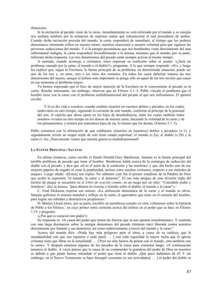 dimensión.
     Si la incitación al pecado viene de la carne, inmediatamente se verá reforzada por el mundo y su energía
nos asaltará también por la actuación de espíritus malos que robustecerán el mal procedente de ambos.
Cuando dicha incitación proceda del mundo, la carne responderá de inmediato, al tiempo que los poderes
demoníacos intentarán influir en nuestra mente, nuestras emociones y nuestra voluntad para que sigamos las
perversas seducciones del mundo. Y si la energía pecaminosa que nos bombardea viene directamente del área
sobrenatural maligna, la carne responderá favorablemente a la misma, mientras que el mundo, por su parte,
reforzará dicha respuesta. Las tres dimensiones del pecado están siempre activas al mismo tiempo.
     A menudo, cuando aconsejo a cristianos, éstos expresan su confusión sobre el asunto: «¿Será mi
problema causado por la carne, el mundo o el diablo?», preguntan. A lo que siempre respondo: «Sí», y luego
les explico que, según la Escritura, la fuente principal de su problema, en determinada situación, puede ser
uno de los tres y, en otras, otro o los otros dos restantes. En todos los casos deberían tratarse las tres
dimensiones del asunto, aunque el énfasis más importante se ponga sólo en aquel de los tres niveles que cause
en ese momento el problema mayor.
     Ya hemos expresado que el foco de mayor atención de la Escritura en lo concerniente al pecado es la
carne. Resulta interesante, sin embargo, observar que en Efesios 2.1–3, Pablo vincula el problema que el
hombre tiene con la carne con el problema multidimensional del pecado al que nos enfrentamos. El apóstol
escribe:

         Y él os dio vida a vosotros, cuando estabais muertos en vuestros delitos y pecados, en los cuales
    anduvisteis en otro tiempo, siguiendo la corriente de este mundo, conforme al príncipe de la potestad
    del aire, el espíritu que ahora opera en los hijos de desobediencia, entre los cuales también todos
    nosotros vivimos en otro tiempo en los deseos de nuestra carne, haciendo la voluntad de la carne y de
    los pensamientos, y éramos por naturaleza hijos de ira, lo mismo que los demás. (Efesios 2.1–3).

Pablo comienza con la afirmación de que estábamos «muertos en [nuestros] delitos y pecados» (v.1), y
seguidamente revela un origen triple de este triste estado espiritual: el mundo (v.2a), el diablo (v.2b) y la
carne (v.3a). ¡Nuevamente vemos que nuestra guerra es multidimensional!

LA FUENTE PRINCIPAL: SATANÁS

     En última instancia, como escribe el finado Donald Grey Barnhouse, Satanás es la fuente principal del
terrible problema de pecado que tiene el hombre. Barnhouse habla acerca de la estrategia de seducción del
diablo con el pecado, y dice que «él es el autor de la confusión y las mentiras» y que «ha hecho uno de sus
mejores papeles de engaño al crear la perplejidad, incluso entre muchos cristianos, respecto a sus métodos de
ataque». Luego añade: «[Estos] son triples. No sabemos cuál fue el primer estudioso de la Palabra de Dios
que acuñó la expresión “el mundo, la carne y el demonio”. El uso más antiguo de esta división triple del
terreno de ataque se encuentra en el Libro de oración común, en un ruego por un niño: “Concédele poder y
fortaleza”, dice la misma, “para obtener la victoria y triunfar sobre el diablo, el mundo y la carne”». 1
     C. Fred Dickason expresa eso mismo: «La utilización demoníaca de la carne y el mundo es obvia.
Satanás gobierna el sistema mundial e influye en la carne, el agarradero que tiene en el corazón del hombre,
para lograr sus rebeldes y destructivos propósitos». 2
     D. Martyn Lloyd-Jones, por su parte, escribió un asombroso estudio en siete volúmenes sobre la Epístola
de Pablo a los Efesios, 3 en cuyo primer tomo comenta acerca del énfasis en el poder que se hace en Efesios
1.19, y pregunta:
     «¿Por qué es esencial este poder?»
     Su respuesta es: «A causa del poder que tienen las fuerzas que se nos oponen resueltamente». Y continúa
con una larga disertación sobre la energía demoníaca del pecado (término mío) liberada contra nosotros
directamente por Satanás y sus demonios, así como indirectamente a través del mundo y la carne. 4
     Acerca del mundo dice: «Nada hay más peligroso para el alma, a causa de su sutileza, que la
mundanalidad con que nos topamos a cada paso[ … ] con toda seguridad la mayor lucha que la iglesia
cristiana tiene que librar en la actualidad[ … ] Pero no sólo hemos de pelear con el mundo, sino también con
la carne». Y después enumera algunos de los pecados de la carne para comentar luego: «A continuación
tenemos al diablo. A veces pienso que la causa de no comprender la grandeza del poder de Dios en nosotros
es debido a que jamás hemos entendido el poder que tiene el diablo. ¡Qué poco hablamos de él! Y sin
embargo, en el Nuevo Testamento se hace hincapié constante en sus actividades[ … ] el poder del diablo se


                                                                                                             87
 