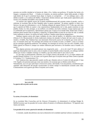 presenta con terrible claridad en la historia de Adán y Eva. Ambos son perfectos. El hombre fue hecho a la
imagen y semejanza de Dios[ … ] Estaba en el paraíso, un entorno perfecto. Jamás había pecado, ni había
nada dentro de él que lo arrastrara hacia abajo: ni lujuria, ni corrupción[ … ] Y sin embargo cayó; y ello
debido al poder y a la sutileza del diablo». Lloyd-Jones declara entonces que «nada puede capacitarnos para
resistir a las artimañas del diablo» sino el poder de Dios.
     Al concluir este capítulo acerca de la guerra multidimensional del creyente contra el pecado, vuelvo a
referirme al excelente libro de Ray Stedman sobre la guerra espiritual. 5 Su primer capítulo se titula «Las
fuerzas a las que nos enfrentamos», y en él, Stedman, después de repasar Efesios 6.10–13 dice que está claro
que la opinión de Pablo en cuanto a «las características fundamentales de la vida, puede resumirse en una
palabra: luchas. La vida, prosigue, es un conflicto, un combate, una lucha continua». Luego expresa que esto
es confirmado por la experiencia. «Quisiéramos pensar que vivimos en un mundo ideal, donde todo va bien y
podemos pasar nuestros días en disfrute y relajación. El apóstol Pablo no trata de esa clase de vida. La aborda
como realmente es ahora y la califica de lucha, conflicto y batalla contra fuerzas antagonistas».
     Stedman inquiere acerca del origen verdadero de esta vida de batalla y lo identifica como demoníaco
(Efesios 6.12). Reconociendo la forma tradicional cristiana de entender la fuente del mal como la carne, el
mundo y el diablo, Ray Stedman hace una interesante observación acerca de la relación que existe entre los
tres: «A menudo oímos que “los enemigos del cristiano son el mundo, la carne y el diablo”, como si se tratase
de tres enemigos igualmente poderosos. Sin embargo, los enemigos no son tres, sino uno solo: el diablo, como
Pablo expresa en Efesios 6; aunque sus canales indirectos para acercarse a los hombres sean el mundo y la
carne». 6
     Para algunas personas esto puede parecer una exageración, pero … ¿lo es de veras? El autor admite el
papel que desempeñan tanto la carne como el mundo en nuestra batalla contra el pecado, sin embargo también
afirma que el único verdadero enemigo es el diablo y que éste utiliza tanto lo uno como lo otro.
     Lo que digo es perfectamente coherente con el origen cósmico del pecado en sí y el origen satánico del
pecado humano (Génesis 3.1s), así como con la guerra diaria que el creyente tiene que librar contra el pecado
(1 Corintios 7.5; 1 Tesalonicenses 3.5).
     Neil Anderson dice algo parecido cuando escribe que «Satanás está en el centro de todo pecado (1 Juan
3.8). Engaña a las personas para que crean una mentira y les aconseja que se rebelen contra Dios». 7
Naturalmente, eso es lo que suele hacer a través de la carne y del mundo. Con esta premisa, consideremos por
separado cada dimensión del pecado reconociendo al mismo tiempo la interrelación existente entre ellas.
Comenzaremos con la guerra que libra el creyente con la carne.




                 SECCIÓN III
La guerra del creyente con la carne



14

La carne, el creyente y lo demoníaco

En su excelente libro Counseling and the Demonic [Consejería y lo demoníaco], el sicólogo Rodger K.
Bufford reconoce que los pecados de la carne «abren el camino a la influencia demoníaca». 1 El siguiente caso
ilustra este hecho.

Los pecados de la carne: puerta de entrada a lo demoníaco

     A menudo, cuando descubrimos una nueva dimensión de la realidad espiritual solemos excedernos en su



                                                                                                            88
 