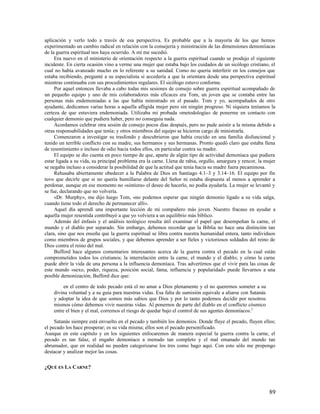 aplicación y verlo todo a través de esa perspectiva. Es probable que a la mayoría de los que hemos
experimentado un cambio radical en relación con la consejería y ministración de las dimensiones demoníiacas
de la guerra espiritual nos haya ocurrido. A mí me sucedió.
     Era nuevo en el ministerio de orientación respecto a la guerra espiritual cuando se produjo el siguiente
incidente. En cierta ocasión vino a verme una mujer que estaba bajo los cuidados de un sicólogo cristiano, el
cual no había avanzado mucho en lo referente a su sanidad. Como no queria interferir en los consejos que
estaba recibiendo, pregunté a su especialista si accedería a que la orientara desde una perspectiva espiritual
mientras continuaba con sus procedimientos regulares. El sicólogo estuvo conforme.
     Por aquel entonces llevaba a cabo todas mis sesiones de consejo sobre guerra espiritual acompañado de
un pequeño equipo y uno de mis colaboradores más eficaces era Tom, un joven que se contaba entre las
personas más endemoniadas a las que había ministrado en el pasado. Tom y yo, acompañados de otro
ayudante, dedicamos varias horas a aquella afligida mujer pero sin ningún progreso. Ni siquiera teníamos la
certeza de que estuviera endemoniada. Utilizaba mi probada «metodología» de ponerme en contacto con
cualquier demonio que pudiera haber, pero no conseguía nada.
     Acordamos celebrar otra sesión de consejo pocos días después, pero no pude asistir a la misma debido a
otras responsabilidades que tenía; y otros miembros del equipo se hicieron cargo de ministrarla.
     Comenzaron a investigar su trasfondo y descubrieron que había crecido en una familia disfuncional y
tenido un terrible conflicto con su madre, sus hermanos y sus hermanas. Pronto quedó claro que estaba llena
de resentimiento e incluso de odio hacia todos ellos, en particular contra su madre.
     El equipo se dio cuenta en poco tiempo de que, aparte de algún tipo de actividad demoníaca que pudiera
estar ligada a su vida, su principal problema era la carne. Llena de rabia, orgullo, amargura y rencor, la mujer
se negaba incluso a considerar la posibilidad de que la actitud que tenía hacia su madre fuera pecaminosa.
     Rehusaba abiertamente obedecer a la Palabra de Dios en Santiago 4.1–3 y 3.14–16. El equipo por fin
tuvo que decirle que si no quería humillarse delante del Señor ni estaba dispuesta al menos a aprender a
perdonar, aunque en ese momento no «sintiera» el deseo de hacerlo, no podía ayudarla. La mujer se levantó y
se fue, declarando que no volvería.
     «Dr. Murphy», me dijo luego Tom, «no podemos esperar que ningún demonio ligado a su vida salga,
cuando tiene todo el derecho de permanecer allí».
     Aquel día aprendí una importante lección de mi compañero más joven. Nuestro fracaso en ayudar a
aquella mujer resentida contribuyó a que yo volviera a un equilibrio más bíblico.
     Además del énfasis y el análisis teológico resulta útil examinar el papel que desempeñan la carne, el
mundo y el diablo por separado. Sin embargo, debemos recordar que la Biblia no hace una distinción tan
clara, sino que nos enseña que la guerra espiritual se libra contra nuestra humanidad entera, tanto individuos
como miembros de grupos sociales, y que debemos aprender a ser fieles y victoriosos soldados del reino de
Dios contra el reino del mal.
     Bufford hace algunos comentarios interesantes acerca de la guerra contra el pecado en la cual están
comprometidos todos los cristianos; la interrelación entre la carne, el mundo y el diablo; y cómo la carne
puede abrir la vida de una persona a la influencia demoníaca. Tras advertirnos que el vivir para las cosas de
este mundo «sexo, poder, riqueza, posición social, fama, influencia y popularidad» puede llevarnos a una
posible demonización, Bufford dice que:

         en el centro de todo pecado está el no amar a Dios plenamente y el no querernos someter a su
    divina voluntad y a su guía para nuestras vidas. Esa falta de sumisión equivale a aliarse con Satanás
    y adoptar la idea de que somos más sabios que Dios y por lo tanto podemos decidir por nosotros
    mismos cómo debemos vivir nuestras vidas. Al ponernos de parte del diablo en el conflicto cósmico
    entre el bien y el mal, corremos el riesgo de quedar bajo el control de sus agentes demoníacos. 2

     Satanás siempre está envuelto en el pecado y también los demonios. Donde fluye el pecado, fluyen ellos;
el pecado los hace prosperar; es su vida misma; ellos son el pecado personificado.
Aunque en este capítulo y en los siguientes enfocaremos de manera especial la guerra contra la carne, el
pecado es tan falaz, el engaño demoníaco a menudo tan completo y el mal emanado del mundo tan
abrumador, que en realidad no pueden categorizarse los tres como hago aquí. Con esto sólo me propongo
destacar y analizar mejor las cosas.

¿QUÉ ES LA CARNE?



                                                                                                             89
 