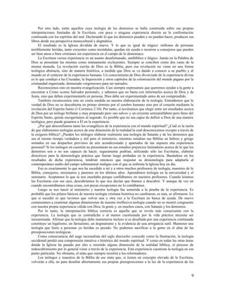 Por otro lado, están aquellos cuya teología de los demonios se halla construida sobre sus propias
interpretaciones limitadas de la Escritura, con poca o ninguna experiencia directa en la confrontación
continuada con los espíritus del mal. Declarando lo que los demonios pueden y no pueden hacer, producen sus
libros desde esa perspectiva monocultural y dogmática.
     El resultado es la Iglesia dividida de nuevo. Y lo que es igual de trágico: millones de personas
terriblemente heridas, tanto creyentes como incrédulas, quedan sin ayuda o recurren a consejeros que pueden
ser bien ateos o bien cristianos sin experiencia en el campo de lo demoníaco.
     La Escritura versus experiencia es un asunto desafortunado, antibíblico e ilógico. Jamás en la Palabra de
Dios se presentan las mismas como mutuamente excluyentes. Siempre se conciben como dos caras de la
misma moneda. La revelación escrita de Dios es la Biblia, pero esa revelación no viene en una forma
teológica abstracta, sino de manera histórica, a medida que Dios se va dando a conocer a su pueblo y al
mundo en el contexto de la experiencia humana. Un conocimiento de Dios divorciado de la experiencia divina
es lo que condujo a las Cruzadas, la Inquisición y otros capítulos de la colonización del mundo pagano por la
cristiandad organizada, demasiado vergonzosos para ser narrados.
     Reconocemos esto en nuestra evangelización. Casi siempre expresamos que queremos ayudar a la gente a
encontrar a Cristo «como Salvador personal», y sabemos que no basta con informarles acerca de Dios y de
Jesús, sino que deben experimentarle en persona. Dios debe ser experimentado antes de ser comprendido.
     También reconocemos esto en cierta medida en nuestra elaboración de la teología. Entendemos que la
verdad de Dios no es descubierta en primer término por el cerebro humano sino por el corazón mediante la
revelación del Espíritu Santo (1 Corintios 2.10). Por tanto, si tuviéramos que elegir entre ser enseñados acerca
de Dios por un teólogo brillante y muy preparado pero «no salvo» y un creyente semianalfabeto pero lleno del
Espíritu Santo, quizás escogeríamos al segundo. Es posible que no sea capaz de definir a Dios de una manera
teológica, pero puede guiarnos a Él en la experiencia.
     ¿Por qué desconfiamos tanto los evangélicos de la experiencia con el mundo espiritual? ¿Cuál es la razón
de que elaboremos teologías acerca de esta dimensión de la realidad la cual desconocemos excepto a través de
la exégesis bíblica? ¿Pueden los teólogos elaborar realmente una teología de Satanás y de los demonios que
sea al mismo tiempo verdadera y útil para el ministerio, mientras estudian sus Biblias en hebreo y griego
sentados en sus despachos provistos de aire acondicionado y apartados de tan siquiera una experiencia
personal? Si los teólogos en cuestión no presentaran en sus estudios prejuicios limitadores acerca de lo que los
demonios son o no son capaces de hacer, seguramente podrían, utilizando sólo las Escrituras, elaborar
directrices para la demonología práctica que fueran luego probadas en la experiencia. Basándose en los
resultados de dicha experiencia, tendrían entonces que reajustar su demonología para adaptarla al
contemporáneo asalto del campo sobrenatural maligno con el que se enfrenta la Iglesia hoy en día.
     Eso es exactamente lo que nos ha sucedido a mí y a otros muchos profesores de teología, maestros de la
Biblia, consejeros, misioneros y pastores en los últimos años. Aprendimos teología en la universidad y el
seminario. Aceptamos lo que se nos enseñaba porque confiábamos en nuestros profesores. Cuando leíamos
las Escrituras con sus ojos, descubríamos lo que nos decían que íbamos a descubrir. Y aunque de vez en
cuando encontrábamos otras cosas, con pocas excepciones no lo contábamos.
     Luego se nos lanzó al ministerio y nuestra teología fue sometida a la prueba de la experiencia. Es
probable que los pilares básicos de nuestra teología cristiana histórica no cambiaron, es más, se afirmaron. Lo
que sí sucedió es que tuvimos que volver una y otra vez a la Escritura en busca de ayuda. De nuevo
comenzamos a examinar algunas dimensiones de nuestra irreflexiva teología cuando no se mostró congruente
con nuestra propia experiencia válida con Dios, la gente y, en muchos casos, con Satanás y los demonios.
     Por lo tanto, la interpretación bíblica correcta es aquella que se revela más consecuente con la
experiencia. La teología que es contradicha o al menos cuestionada por la vida práctica necesita ser
reexaminada. Afirmar que la teología debe mantenerse incluso si es desafiada por una experiencia continuada
constituye un legalismo, un farisaísmo, un dogmatismo y la evidencia de una arrogancia sutil. Mantener una
teología que hiere a personas ya heridas es pecado. No podemos sacrificar a la gente en el altar de las
presuposiciones teológicas.
     Como consecuencia del auge racionalista del siglo dieciocho conocido como la Ilustración, la teología
occidental perdió una comprensión intuitiva e histórica del mundo espiritual. Y como en todas las otras áreas
donde la Iglesia ha pasado por alto o resistido alguna dimensión de la realidad bíblica, el proceso de
redescubrimiento por lo general viene a través de la experiencia. Esta experiencia cuestiona la teología en ese
punto particular. No obstante, el statu quo siempre resistirá a los reformadores.
     Los teólogos y maestros de la Biblia de ese statu quo, si tienen un concepto elevado de la Escritura,
volverán a ella, no para desafiar abiertamente sus propias presuposiciones a la luz de la experiencia de los


                                                                                                              9
 