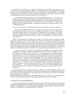 La palabra carne se utiliza tanto en el Antiguo Testamento como en el Nuevo. Sin embargo, su uso en
este último tiene una mayor importancia teológica y representa un desarrollo más detallado de la explicación
que Dios da acerca del problema del pecado de la humanidad que el que encontramos en el Antiguo
Testamento. Todo está allí, pero en el Nuevo Testamento se explica con más detalle. Al escribir acerca del
uso de la palabra «carne» en el Antiguo Testamento, R. K. Harrison, dice:3

        La teología del Antiguo Testamento acerca de la personalidad humana[ … ] es de un orden
    dinámico que destaca la unidad sicofísica de la naturaleza del hombre. Aunque esta «carne» se
    consideraba generalmente débil en el Antiguo Testamento, no hay ningún elemento particular en el
    pensamiento hebreo que corresponda al concepto que aparece en el Nuevo de «carne» como
    principio central de la humanidad caída. A pesar de que la carne para los hebreos era frágil, no se la
    consideraba pecaminosa.

    En ese mismo volumen, W. A. Elwell escribe sobre el uso de esta palabra en el Nuevo Testamento: 4

         Hay tres formas fundamentales de utilizar la palabra sarx (carne) en el Nuevo Testamento. En
    un extremo están los casos en los que no se implica ningún juicio moral, ni el término tiene
    connotación negativa alguna. En el otro, aquellos que implican juicio moral negativo y sarx llega a
    describir la naturaleza más baja del hombre o se define como pecaminosa. Tendiendo un puente
    entre ambos extremos hay una serie de usos en los que sarx no es pecaminosa en sí, pero se inclina
    en esa dirección.

     William Vine enumera trece usos distintos de la palabra sarx [carne], los cuales encajarían en la triple
clasificación de Elwell.5 Para un estudio histórico casi exhaustivo del término, no hay nada mejor que el
trabajo de Eduard Schweizer en el Theological Dictionary of the New Testament (TDNT) [Diccionario
teológico del Nuevo Testamento] de Kittel. Schweizer presenta el significado que tuvo esta palabra durante
seis períodos diferentes de la historia. Para alguien que desea consultar un estudio profundo y complejo, su
trabajo es excepcional.6 El estudio de Schweizer sobre los diversos usos de la palabra carne en el Nuevo
testamento concuerda con las opiniones de Elwell; de modo que citamos estas últimas por ser más breves: 7

         La carne se convierte así en la parte más baja del hombre que define, ya sea la propia incitación
    al pecado o, por lo menos, la sede de la misma (Romanos 7.18, 25; 8.5b, 12–13; Gálatas 5.17, 19;
    6.8; 1 Pedro 3.21; 2 Pedro 2.10, 18; 1 Juan 2.16)[ … ] Una ampliación de la presente correlación
    entre pecado y carne puede verse allí donde sarx equivale a pecado (Judas 23), o donde por extensión
    la palabra carnal se convierte en un adjetivo que significa pecaminoso y califica otras ideas. De ahí
    que uno pueda tener un cuerpo carnal (Colosenses 2.11) o una mente carnal (Romanos 8.7;
    Colosenses 2.18)[ … ] Respecto a esto resulta significativo que Pablo no diga en ninguna parte que
    la carne será resucitada; para él es el cuerpo el que experimentará la resurrección para novedad de
    vida (véase p. ej., 1 Corintios 15.44). Y esto porque para Pablo sarx tenía una connotación de
    pecado, mientras que cuerpo era un término más neutral. La carne, la naturaleza caída del hombre no
    será resucitada[ … ] Es necesario recordar que también la mente puede engendrar deseos
    pecaminosos (Efesios 2.3), y que hay una inmundicia del espíritu, como la hay de la carne (1
    Corintios 7.1).

     Ray Stedman define la carne, cuando este término se emplea en un sentido moralmente negativo, como
«el instinto de egocentrismo que hay dentro de nosotros; esa deformación de la naturaleza humana que nos
lleva a desear ser nuestro propio dios. Ese ego orgulloso, ese yo sin crucificar que es la sede de la rebeldía y
del desafío obstinado a la autoridad». 8
Mi propia definición de la carne es nuestra humanidad defectuosa que se inclina hacia el egocentrismo, tiene
su sede en nuestros cuerpos pecaminosos, y que incluye nuestra mente, emociones y voluntad.

LA CARNE Y LA NATURALEZA DE PECADO

     La carne con la que luchamos a diario no equivale a ese viejo yo que antes controlaba nuestra vida, pero
que ahora está permanentemente crucificado con Cristo (Gálatas 2.20). Antes de conocer a Jesús, nuestra
existencia era dominada por esa naturaleza pecaminosa heredada de Adán. Estábamos separados de Dios y
muertos en lo espiritual. Ese era el «viejo hombre» y el «viejo yo».


                                                                                                             90
 