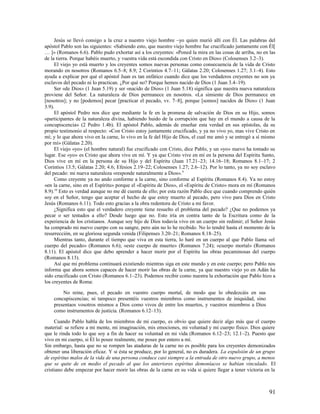 Jesús se llevó consigo a la cruz a nuestro viejo hombre –yo quien murió allí con Él. Las palabras del
apóstol Pablo son las siguientes: «Sabiendo esto, que nuestro viejo hombre fue crucificado juntamente con Él[
… ]» (Romanos 6.6). Pablo pudo exhortar así a los creyentes: «Poned la mira en las cosas de arriba, no en las
de la tierra. Porque habéis muerto, y vuestra vida está escondida con Cristo en Dios» (Colosenses 3.2–3).
     El viejo yo está muerto y los creyentes somos nuevas personas como consecuencia de la vida de Cristo
morando en nosotros (Romanos 6.5–8; 8.9; 2 Corintios 4.7–11; Gálatas 2.20; Colosenses 1.27; 3.1–4). Esto
ayuda a explicar por qué el apóstol Juan es tan enfático cuando dice que los verdaderos creyentes no son ya
esclavos del pecado ni lo practican. ¿Por qué no? Porque hemos nacido de Dios (1 Juan 3.4–19).
     Ser «de Dios» (1 Juan 5.19) y ser «nacido de Dios» (1 Juan 5.18) significa que nuestra nueva naturaleza
proviene del Señor. La naturaleza de Dios permanece en nosotros. «La simiente de Dios permanece en
[nosotros]; y no [podemos] pecar [practicar el pecado, vv. 7–8], porque [somos] nacidos de Dios» (1 Juan
3.9).
     El apóstol Pedro nos dice que mediante la fe en la promesa de salvación de Dios en su Hijo, somos
«participantes de la naturaleza divina, habiendo huido de la corrupción que hay en el mundo a causa de la
concupiscencia» (2 Pedro 1.4b). El apóstol Pablo, además de enseñar esta verdad en sus epístolas, da su
propio testimonio al respecto: «Con Cristo estoy juntamente crucificado, y ya no vivo yo, mas vive Cristo en
mí; y lo que ahora vivo en la carne, lo vivo en la fe del Hijo de Dios, el cual me amó y se entregó a sí mismo
por mí» (Gálatas 2.20).
     El viejo «yo» (el hombre natural) fue crucificado con Cristo, dice Pablo, y un «yo» nuevo ha tomado su
lugar. Ese «yo» es Cristo que ahora vive en mí. Y ya que Cristo vive en mí en la persona del Espíritu Santo,
Dios vive en mí en la persona de su Hijo y del Espíritu (Juan 17.21–23; 14.16–18; Romanos 8.1–17; 2
Corintios 13.5; Gálatas 2.20; 4.6; Efesios 2.19–22; Colosenses 1.27; 2.6–12). Por lo tanto, ya no soy esclavo
del pecado: mi nueva naturaleza «responde naturalmente a Dios». 9
     Como creyente ya no ando conforme a la carne, sino conforme al Espíritu (Romanos 8.4). Ya no estoy
«en la carne, sino en el Espíritu» porque el «Espíritu de Dios», el «Espíritu de Cristo» mora en mí (Romanos
8.9).10 Esto es verdad aunque no me dé cuenta de ello; por esta razón Pablo dice que cuando comprendo quién
soy en el Señor, tengo que aceptar el hecho de que estoy muerto al pecado, pero vivo para Dios en Cristo
Jesús (Romanos 6.11). Todo esto gracias a la obra redentora de Cristo a mi favor.
     ¿Significa esto que el verdadero creyente tiene resuelto el problema del pecado? ¿Que no podemos ya
pecar o ser tentados a ello? Desde luego que no. Esto iría en contra tanto de la Escritura como de la
experiencia de los cristianos. Aunque soy hijo de Dios todavía vivo en un cuerpo sin redimir; el Señor Jesús
ha comprado mi nuevo cuerpo con su sangre, pero aún no lo he recibido. No lo tendré hasta el momento de la
resurrección, en su gloriosa segunda venida (Filipenses 3.20–21; Romanos 8.18–25).
     Mientras tanto, durante el tiempo que viva en esta tierra, lo haré en un cuerpo al que Pablo llama «el
cuerpo del pecado» (Romanos 6.6); «este cuerpo de muerte» (Romanos 7.24); «cuerpo mortal» (Romanos
8.11). El apóstol dice que debo aprender a hacer morir por el Espíritu las obras pecaminosas del cuerpo
(Romanos 8.13).
     Así que mi problema continuará existiendo mientras siga en este mundo y en este cuerpo; pero Pablo nos
informa que ahora somos capaces de hacer morir las obras de la carne, ya que nuestro viejo yo en Adán ha
sido crucificado con Cristo (Romanos 6.1–23). Podemos recibir como nuestra la exhortación que Pablo hizo a
los creyentes de Roma:

        No reine, pues, el pecado en vuestro cuerpo mortal, de modo que lo obedezcáis en sus
    concupiscencias; ni tampoco presentéis vuestros miembros como instrumentos de iniquidad, sino
    presentaos vosotros mismos a Dios como vivos de entre los muertos, y vuestros miembros a Dios
    como instrumentos de justicia. (Romanos 6.12–13).

     Cuando Pablo habla de los miembros de mi cuerpo, es obvio que quiere decir algo más que el cuerpo
material: se refiere a mi mente, mi imaginación, mis emociones, mi voluntad y mi cuerpo físico. Dios quiere
que le rinda todo lo que soy a fin de hacer su voluntad en mi vida (Romanos 6.12–23; 12.1–2). Puesto que
vivo en mi cuerpo, si Él lo posee realmente, me posee por entero a mí.
Sin embargo, hasta que no se rompen las ataduras de la carne no es posible para los creyentes demonizados
obtener una liberación eficaz. Y si ésta se produce, por lo general, no es duradera. La expulsión de un grupo
de espíritus malos de la vida de una persona conduce casi siempre a la entrada de otro nuevo grupo, a menos
que se quite de en medio el pecado al que los anteriores espíritus demoníacos se habían vinculado. El
cristiano debe empezar por hacer morir las obras de la carne en su vida si quiere llegar a tener victoria en la



                                                                                                           91
 
