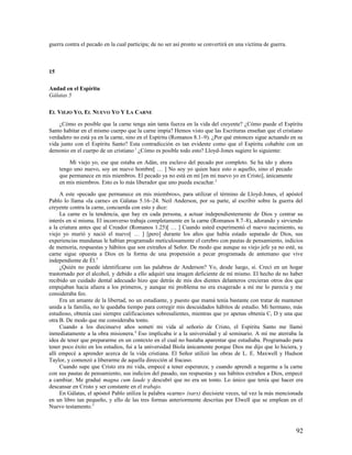 guerra contra el pecado en la cual participa; de no ser así pronto se convertirá en una víctima de guerra.



15

Andad en el Espíritu
Gálatas 5

EL VIEJO YO, EL NUEVO YO Y LA CARNE

    ¿Cómo es posible que la carne tenga aún tanta fuerza en la vida del creyente? ¿Cómo puede el Espíritu
Santo habitar en el mismo cuerpo que la carne impía? Hemos visto que las Escrituras enseñan que el cristiano
verdadero no está ya en la carne, sino en el Espíritu (Romanos 8.1–9). ¿Por qué entonces sigue actuando en su
vida junto con el Espíritu Santo? Esta contradicción es tan evidente como que el Espíritu cohabite con un
demonio en el cuerpo de un cristiano.1 ¿Cómo es posible todo esto? Lloyd-Jones sugiere lo siguiente:

         Mi viejo yo, ese que estaba en Adán, era esclavo del pecado por completo. Se ha ido y ahora
     tengo uno nuevo, soy un nuevo hombre[ … ] No soy yo quien hace esto o aquello, sino el pecado
     que permanece en mis miembros. El pecado ya no está en mí [en mi nuevo yo en Cristo], únicamente
     en mis miembros. Esto es lo más liberador que uno pueda escuchar. 2

     A este «pecado que permanece en mis miembros», para utilizar el término de Lloyd-Jones, el apóstol
Pablo lo llama «la carne» en Gálatas 5.16–24. Neil Anderson, por su parte, al escribir sobre la guerra del
creyente contra la carne, concuerda con esto y dice:
     La carne es la tendencia, que hay en cada persona, a actuar independientemente de Dios y centrar su
interés en sí misma. El inconverso trabaja completamente en la carne (Romanos 8.7–8), adorando y sirviendo
a la criatura antes que al Creador (Romanos 1.25)[ … ] Cuando usted experimentó el nuevo nacimiento, su
viejo yo murió y nació el nuevo[ … ] [pero] durante los años que había estado separado de Dios, sus
experiencias mundanas le habían programado meticulosamente el cerebro con pautas de pensamiento, indicios
de memoria, respuestas y hábitos que son extraños al Señor. De modo que aunque su viejo jefe ya no esté, su
carne sigue opuesta a Dios en la forma de una propensión a pecar programada de antemano que vive
independiente de Él.3
     ¿Quién no puede identificarse con las palabras de Anderson? Yo, desde luego, sí. Crecí en un hogar
trastornado por el alcohol, y debido a ello adquirí una imagen deficiente de mí mismo. El hecho de no haber
recibido un cuidado dental adecuado hizo que detrás de mis dos dientes delanteros crecieran otros dos que
empujaban hacia afuera a los primeros, y aunque mi problema no era exagerado a mí me lo parecía y me
consideraba feo.
     Era un amante de la libertad, no un estudiante, y puesto que mamá tenía bastante con tratar de mantener
unida a la familia, no le quedaba tiempo para corregir mis descuidados hábitos de estudio. Mi hermano, más
estudioso, obtenía casi siempre calificaciones sobresalientes, mientras que yo apenas obtenía C, D y una que
otra B. De modo que me consideraba tonto.
     Cuando a los diecinueve años sometí mi vida al señorío de Cristo, el Espíritu Santo me llamó
inmediatamente a la obra misionera.4 Eso implicaba ir a la universidad y al seminario. A mí me aterraba la
idea de tener que prepararme en un contexto en el cual no bastaba aparentar que estudiaba. Programado para
tener poco éxito en los estudios, fui a la universidad Biola únicamente porque Dios me dijo que lo hiciera, y
allí empecé a aprender acerca de la vida cristiana. El Señor utilizó las obras de L. E. Maxwell y Hudson
Taylor, y comenzó a liberarme de aquella dirección al fracaso.
     Cuando supe que Cristo era mi vida, empecé a tener esperanza; y cuando aprendí a negarme a la carne
con sus pautas de pensamiento, sus indicios del pasado, sus respuestas y sus hábitos extraños a Dios, empecé
a cambiar. Me gradué magna cum laude y descubrí que no era un tonto. Lo único que tenía que hacer era
descansar en Cristo y ser constante en el trabajo.
     En Gálatas, el apóstol Pablo utiliza la palabra «carne» (sarx) diecisiete veces, tal vez la más mencionada
en un libro tan pequeño, y ello de las tres formas anteriormente descritas por Elwell que se emplean en el
Nuevo testamento.5



                                                                                                             92
 