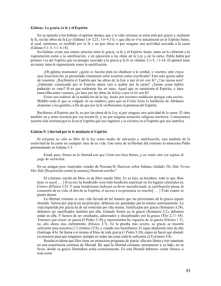 Gálatas: La gracia, la fe y el Espíritu

     En su epístola a los Gálatas el apóstol destaca que a la vida cristiana se entra sólo por gracia y mediante
la fe, sin las obras de la Ley (Gálatas 1.6–2.21; 3.6–4.31), y que ella se vive únicamente en el Espíritu Santo,
el cual, asimismo, es recibido por la fe y no por obras ni por ninguna otra actividad asociada a la carne
(Gálatas 3.1–5; 5.1–6.18).
     En Gálatas existe una íntima relación entre la gracia, la fe y el Espíritu Santo, tanto en lo referente a la
regeneración como a la santificación, y en oposición a las obras de la Ley y de la carne. Pablo habla por
primera vez del Espíritu que va siempre asociado a la gracia y la fe en Gálatas 3.1–5, 13–14. El apóstol tiene
en mente tanto la regeneración como la santificación.

         ¡Oh gálatas insensatos! ¿quién os fascinó para no obedecer a la verdad, a vosotros ante cuyos
    ojos Jesucristo fue ya presentado claramente entre vosotros como crucificado? Esto solo quiero saber
    de vosotros: ¿Recibisteis el Espíritu por las obras de la Ley o por el oír con fe? ¿Tan necios sois?
    ¿Habiendo comenzado por el Espíritu ahora vais a acabar por la carne? ¿Tantas cosas habéis
    padecido en vano? Si es que realmente fue en vano. Aquel que os suministra el Espíritu, y hace
    maravillas entre vosotros, ¿lo hace por las obras de la Ley o por el oír con fe?
         Cristo nos redimió de la maldición de la ley, hecho por nosotros maldición (porque está escrito:
    Maldito todo el que es colgado en un madero), para que en Cristo Jesús la bendición de Abraham
    alcanzase a los gentiles, a fin de que por la fe recibiésemos la promesa del Espíritu.

    Recibimos el Espíritu por fe, no por las obras de la Ley ni por ninguna otra actividad de la carne. Él obra
también en y entre nosotros por esa misma fe, y no por ninguna actuación religiosa meritoria. Comenzamos
nuestra vida cristiana por la fe en el Espíritu que nos regenera y la vivimos en el Espíritu que nos santifica.

Gálatas 5: Libertad por la fe mediante el Espíritu

     El creyente no sólo es libre de la ley como medio de salvación y santificación, sino también de la
esclavitud de la carne en cualquier área de su vida. Este tema de la libertad del cristiano lo menciona Pablo
primeramente en Gálatas 5.1:

        Estad, pues, firmes en la libertad con que Cristo nos hizo firmes, y no estéis otra vez sujetos al
    yugo de esclavitud.

    En un antiguo pero inspirador estudio de Norman B. Harrison sobre Gálatas, titulado His Side Versus
Our Side [Su posición contra la nuestra], Harrison escribe:6

         El cristiano, nacido de Dios, es de Dios nacido libre. Es su hijo, su heredero, todo lo que Dios
    tiene es suyo[ … ] él ya nos ha bendecido «con toda bendición espiritual en los lugares celestiales en
    Cristo» (Efesios 1.3). Y estas bendiciones incluyen su favor incondicional, su justificación plena, la
    concesión de su vida, el don de su Espíritu, el acceso a su presencia en oración[ … ] Todo cuanto se
    pueda desear.
         La libertad cristiana es una vida llevada de tal manera que las provisiones de la gracia siguen
    obrando. Salvos por gracia en un principio, debemos ser guardados por la misma continuamente. La
    vida impartida por gracia ha de ser sostenida por ella misma. Justificados por gracia (Romanos 3.24),
    debemos ser santificados también por ella. Estando firmes en la gracia (Romanos 5.2), debemos
    andar en ella. Y hemos de ser enseñados, adiestrados y disciplinados por la gracia (Tito 2.11–14).
    Tenemos que crecer en gracia (2 Pedro 3.18) y experimentar las riquezas de su gracia (Efesios 1.7),
    no sólo ahora sino eternamente (Efesios 2.7). En la prueba más severa, su gracia se muestra
    suficiente para nosotros (2 Corintios 12.9), y cuando nos humillamos Él sigue añadiendo más de ella
    (Santiago 4.6). Se llama a sí mismo el Dios de toda gracia (1 Pedro 5.10), capaz de hacer que abunde
    en nosotros para que tengamos siempre en todas las cosas todo lo suficiente (2 Corintios 9.8).
         Resulta evidente que Dios tiene un minucioso programa de gracia: ella nos libera y nos mantiene
    en una experiencia continua de libertad. He aquí la libertad cristiana: permanecer a su lado, en su
    favor, donde su gracia libertadora actúa continuamente. En esta libertad debemos «estar firmes» a
    toda costa.



                                                                                                              93
 