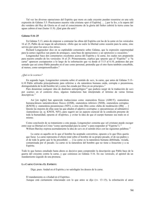 Tal vez las diversas operaciones del Espíritu que mora en cada creyente puedan resumirse en una sola
expresión de Gálatas 5.5: Practicamos nuestra vida cristiana «por el Espíritu[ … ] por la fe», a la espera del
día venidero del Rey de Gloria en el cual el conocimiento de la gloria del Señor cubrirá la tierra como las
aguas cubren el mar (Isaías 11.9). ¡Qué gran día será !

Gálatas 5.16–25

     En Gálatas 5.13, antes de empezar a contrastar las obras del Espíritu con las de la carne en los versículos
16 al 25, Pablo da un toque de advertencia: «Sólo que no uséis la libertad como ocasión para la carne, sino
servíos por amor los unos a los otros».
     Richard Longenecker dice en su espléndido comentario sobre Gálatas, que la expresión «oportunidad
para la carne» significa «un punto de arranque», «una base de operaciones» y un «pretexto» u «ocasión». 7
     Longenecker hace dos comentarios excelentes acerca del Espíritu y la carne, los cuales nos prepararán
para nuestro estudio de los versículos 16 al 25. Primeramente, explica que «puesto que el “Espíritu”’ y “la
carne” aparecen yuxtapuestos a lo largo de la exhortación que va desde el 5.13 al 6.10, podemos dar por
sentado que así como Pablo pensaba en el uno como personal, pretendía que el otro fuera también concebido,
al menos, como semipersonificado». 8

¿Qué es la «carne»?

     En segundo lugar, Longenecker comenta sobre el sentido de sarx, la carne, que antes de Gálatas 5.13–
6.10 Pablo utilizaba principalmente para referirse a «la naturaleza humana caída, corrupta o pecaminosa,
distinguiéndola de la del hombre tal y como fue creada por Dios en un principio». 9
     Para desanimar cualquier idea de dualismo antropológico 10 que pudiera surgir de la traducción de sarx
por «carne» en el contexto ético, algunos traductores han interpretado el término de varias formas
descriptivas.11

        Así [en inglés] han aparecido traducciones como «naturaleza física» (AMUT), «naturaleza
    humana/deseos naturales/deseo físico» (GNB), «naturaleza inferior» (NEB), «naturaleza corrupta»
    (KNOX) y «naturaleza pecaminosa» (NIV), u otra más libre como «falta de moderación (JB)[ … ]
    Quizás las mejores de ellas sean las que añaden el adjetivo «corrupta» o «pecaminosa» al substantivo
    «naturaleza» (p. ej. KNOX, NIV), para sugerir así un aspecto esencial de la condición presente de
    toda la humanidad, opuesta al «Espíritu», y evitar la idea de que el cuerpo humano sea malo en sí
    mismo.

     Como conclusión de su tratamiento a este pasaje, Longenecker comenta que «el cristiano puede escoger
entre usar su libertad en Cristo “como oportunidad para la carne” o para responder al “Espíritu”». 12
     William Barclay expresa acertadamente la idea de sarx en el sentido ético con las siguientes palabras:13

         La carne es aquello en lo que el hombre ha aceptado convertirse, opuesto a lo que Dios quería
    que fuese. La carne representa el efecto total sobre el hombre de su propio pecado, el de sus padres y
    el de toda la gente que le ha precedido[ … ] La carne es la naturaleza humana debilitada, viciada,
    contaminada por el pecado. La carne es la naturaleza del hombre que no tiene a Jesucristo y a su
    Espíritu.

Todo lo que hemos estudiado hasta ahora es decisivo para comprender la descripción que Pablo hace de la
guerra del creyente contra la carne, y que comienza en Gálatas 5.16. En ese versículo, el apóstol da un
mandamiento seguido de una promesa.

LA CARNE CONTRA EL ESPÍRITU

         Digo, pues: Andad en el Espíritu y no satisfagáis los deseos de la carne.

    El mandamiento es «Andad en el Espíritu».
    Aunque está ciertamente relacionado con lo que antes se dijo (vv. 13–15), la exhortación al amor



                                                                                                             94
 